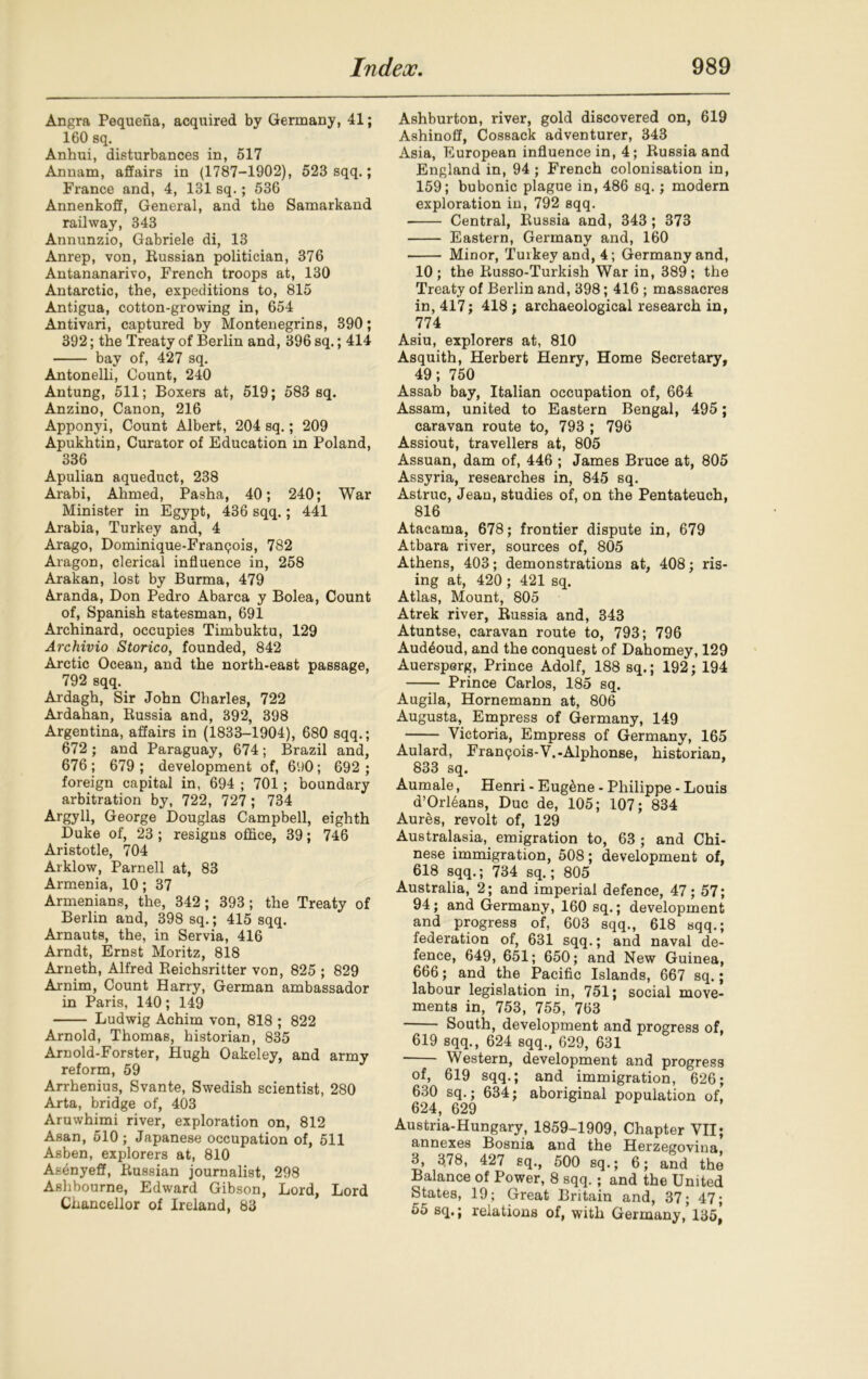 Angra Pequena, acquired by Germany, 41; 160 sq. Anhui, disturbances in, 617 Annam, affairs in (1787-1902), 523 sqq.; France and, 4, 131 sq.; 536 Annenkoff, General, and the Samarkand railway, 343 Annunzio, Gabriele di, 13 Anrep, von, Russian politician, 376 Antananarivo, French troops at, 130 Antarctic, the, expeditions to, 815 Antigua, cotton-growing in, 654 Antivari, captured by Montenegrins, 390; 392; the Treaty of Berlin and, 396 sq.; 414 bay of, 427 sq. Antonelli, Count, 240 Antung, 511; Boxers at, 519; 583 sq. Anzino, Canon, 216 Apponyi, Count Albert, 204 sq.; 209 Apukhtin, Curator of Education in Poland, 336 Apulian aqueduct, 238 Arabi, Ahmed, Pasha, 40; 240; War Minister in Egypt, 436 sqq.; 441 Arabia, Turkey and, 4 Arago, Dominique-Franqois, 782 Aragon, clerical influence in, 258 Arakan, lost by Burma, 479 Aranda, Don Pedro Abarca y Bolea, Count of, Spanish statesman, 691 Archinard, occupies Timbuktu, 129 Archivio Storico, founded, 842 Arctic Ocean, and the north-east passage, 792 sqq. Aidagh, Sir John Charles, 722 Ardahan, Russia and, 392, 398 Argentina, affairs in (1833-1904), 680 sqq.; 672; and Paraguay, 674; Brazil and, 676 ; 679 ; development of, 690; 692 ; foreign capital in, 694 ; 701; boundary arbitration by, 722, 727; 734 Argyll, George Douglas Campbell, eighth Duke of, 23 ; resigns office, 39; 746 Aristotle, 704 Arklow, Parnell at, 83 Armenia, 10 ; 37 Armenians, the, 342; 393; the Treaty of Berlin and, 398 sq.; 415 sqq. Arnauts, the, in Servia, 416 Arndt, Ernst Moritz, 818 Arneth, Alfred Reichsritter von, 825 ; 829 Arnim, Count Harry, German ambassador in Paris, 140; 149 Ludwig Achim von, 818 ; 822 Arnold, Thomas, historian, 835 Arnold-Forster, Hugh Oakeley, and army reform, 59 Arrhenius, Svante, Swedish scientist, 280 Arta, bridge of, 403 Aruwhimi river, exploration on, 812 Asan, 510 ; Japanese occupation of, 511 Asben, explorers at, 810 Asenyeff, Russian journalist, 298 Ashbourne, Edward Gibson, Lord, Lord Chancellor of Ireland, 83 Ashburton, river, gold discovered on, 619 Ashinoff, Cossack adventurer, 343 Asia, European influence in, 4; Russia and England in, 94 ; French colonisation in, 159; bubonic plague in, 486 sq.; modern exploration in, 792 sqq. Central, Russia and, 343 ; 373 Eastern, Germany and, 160 Minor, Tuikey and, 4; Germany and, 10; the Russo-Turkish War in, 389; the Treaty of Berlin and, 398; 416 ; massacres in, 417; 418; archaeological research in, 774 Asiu, explorers at, 810 Asquith, Herbert Henry, Home Secretary, 49; 750 Assab bay, Italian occupation of, 664 Assam, united to Eastern Bengal, 495 ; caravan route to, 793 ; 796 Assiout, travellers at, 805 Assuan, dam of, 446 ; James Bruce at, 805 Assyria, researches in, 845 sq. Astruc, Jean, studies of, on the Pentateuch, 816 Atacama, 678; frontier dispute in, 679 Atbara river, sources of, 805 Athens, 403; demonstrations at, 408; ris- ing at, 420 ; 421 sq. Atlas, Mount, 805 Atrek river, Russia and, 343 Atuntse, caravan route to, 793; 796 Aud^oud, and the conquest of Dahomey, 129 Auersperg, Prince Adolf, 188 sq.; 192; 194 Prince Carlos, 185 sq. Augila, Hornemann at, 806 Augusta, Empress of Germany, 149 Victoria, Empress of Germany, 165 Aulard, Francois-V.-Alphonse, historian, 833 sq. Aumale, Henri - Eugene - Philippe - Louis d’Orl6ans, Due de, 105; 107; 834 Aures, revolt of, 129 Australasia, emigration to, 63 ; and Chi- nese immigration, 508; development of, 618 sqq.; 734 sq.; 805 Australia, 2; and imperial defence, 47; 57; 94; and Germany, 160 sq.; development and progress of, 603 sqq., 618 sqq.; federation of, 631 sqq.; and naval de- fence, 649, 651; 650; and New Guinea, 666; and the Pacific Islands, 667 sq.; labour legislation in, 751; social move- ments in, 753, 755, 763 South, development and progress of, 619 sqq., 624 sqq., 629, 631 Western, development and progress of, 619 sqq.; and immigration, 626; 630 sq.; 634; aboriginal population of, 624, 629 Austria-Hungary, 1859-1909, Chapter VII; annexes Bosnia and the Herzegovina 3, 378, 427 sq., 500 sq.; 6; and the Balance of Power, 8 sqq.; and the United States, 19; Great Britain and, 37; 47; 55 sq.; relations of, with Germany, 135f