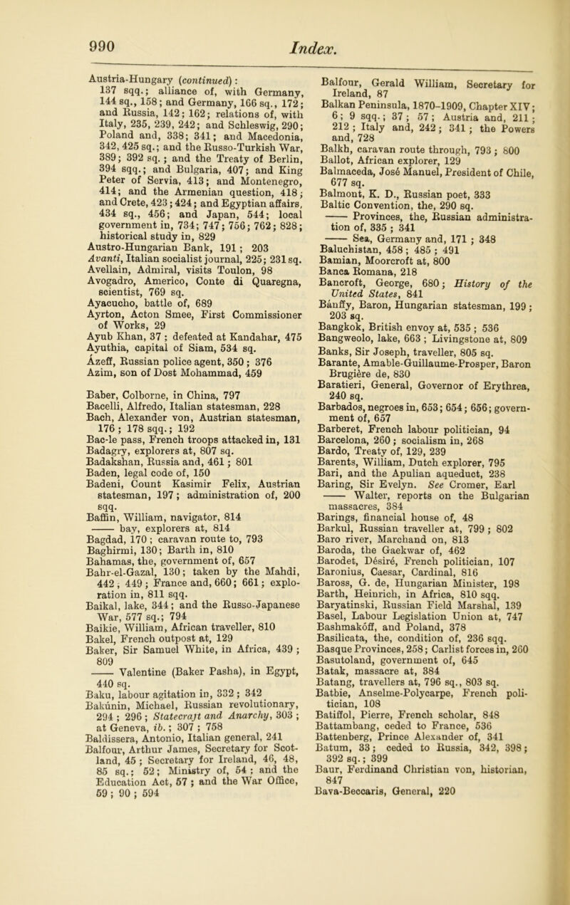 Austria-Hungary (continued): 137 sqq.; alliance of, with Germany, 144 sq., 158; and Germany, 166 sq., 172; and Eussia, 142; 162; relations of, with Italy, 235, 239, 242; and Schleswig, 290; Poland and, 338; 341; and Macedonia, 342, 425 sq.; and the Eusso-Turkish War, 389; 392 sq.; and the Treaty of Berlin, 394 sqq.; and Bulgaria, 407; and King Peter of Servia, 413; and Montenegro, 414; and the Armenian question, 418; and Crete, 423; 424; and Egyptian affairs, 434 sq., 456; and Japan, 544; local government in, 734; 747; 756; 762; 828; historical study in, 829 Austro-Hungarian Bank, 191; 203 Avanti, Italian socialist journal, 225; 231 sq. Avellain, Admiral, visits Toulon, 98 Avogadro, Americo, Conte di Quaregna, scientist, 769 sq. Ayacucho, battle of, 689 Ayrton, Acton Smee, First Commissioner of Works, 29 Ayub Khan, 37 ; defeated at Kandahar, 475 Ayuthia, capital of Siam, 534 sq. Azeff, Eussian police agent, 350 ; 376 Azim, son of Dost Mohammad, 459 Baber, Colborne, in China, 797 Bacelli, Alfredo, Italian statesman, 228 Bach, Alexander von, Austrian statesman, 176; 178 sqq.; 192 Bac-le pass, French troops attacked in, 131 Badagry, explorers at, 807 sq. Badakshan, Eussia and, 461; 801 Baden, legal code of, 150 Badeni, Count Kasimir Felix, Austrian statesman, 197 ; administration of, 200 sqq. Baffin, William, navigator, 814 bay, explorers at, 814 Bagdad, i70 ; caravan route to, 793 Baghirmi, 130; Barth in, 810 Bahamas, the, government of, 657 Bahr-el-Gazal, 130; taken by the Mahdi, 442 ; 449 ; France and, 660; 661; explo- ration in, 811 sqq. Baikal, lake, 344; and the Eusso-Japanese War, 577 sq.; 794 Baikie, William, African traveller, 810 Bakel, French outpost at, 129 Baker, Sir Samuel White, in Africa, 439 ; 809 Valentine (Baker Pasha), in Egypt, 440 sq. Baku, labour agitation in, 332 ; 342 Bakunin, Michael, Eussian revolutionary, 294 ; 296 ; Statecraft and Anarchy, 303 ; at Geneva, ib.; 307 ; 758 Baldissera, Antonio, Italian general, 241 Balfour, Arthur James, Secretary for Scot- land, 45 ; Secretary for Ireland, 46, 48, 85 sq.; 52; Ministry of, 54 ; and the Education Act, 57 ; and the War Office, 59 ; 90 ; 594 Balfour, Gerald William, Secretary for Ireland, 87 Balkan Peninsula, 1870-1909, Chapter XIV; 6 ; 9 sqq.; 37 ; 57 ; Austria and, 211 ; 212 ; Italy and, 242; 341 ; the Powers and, 728 Balkh, caravan route through, 793; 800 Ballot, African explorer, 129 Balmaceda, Jos6 Manuel, President of Chile, 677 sq. Balmont, K. D., Eussian poet, 333 Baltic Convention, the, 290 sq. Provinces, the, Eussian administra- tion of, 335 ; 341 Sea, Germany and, 171 ; 348 Baluchistan, 458 ; 485 ; 491 Bamian, Moorcroft at, 800 Banca Eomana, 218 Bancroft, George, 680; History of the United States, 841 Banffy, Baron, Hungarian statesman, 199 : 203 sq. Bangkok, British envoy at, 535 ; 536 Bangweolo, lake, 663 ; Livingstone at, 809 Banks, Sir Joseph, traveller, 805 sq. Barante, Amable-Guillaume-Prosper, Baron Brugi&re de, 830 Baratieri, General, Governor of Erythrea, 240 sq. Barbados, negroes in, 653; 654; 656; govern- ment of, 657 Barberet, French labour politician, 94 Barcelona, 260 ; socialism in, 268 Bardo, Treaty of, 129, 239 Barents, William, Dutch explorer, 795 Bari, and the Apulian aqueduct, 238 Baring, Sir Evelyn. See Cromer, Earl Walter, reports on the Bulgarian massacres, 384 Barings, financial house of, 48 Barkul, Eussian traveller at, 799 ; 802 Baro river, Marcband on, 813 Baroda, the Gaekwar of, 462 Barodet, D6sir4, French politician, 107 Baronius, Caesar, Cardinal, 816 Baross, G. de, Hungarian Minister, 198 Barth, Heinrich, in Africa, 810 sqq. Baryatinski, Eussian Field Marshal, 139 Basel, Labour Legislation Union at, 747 Bashmakoff, and Poland, 378 Basilicata, the, condition of, 236 sqq. Basque Provinces, 258; Carlist forces in, 260 Basutoland, government of, 645 Batak, massacre at, 384 Batang, travellers at, 796 sq., 803 sq. Batbie, Anselme-Polycarpe, French poli- tician, 108 Batiffol, Pierre, French scholar, 848 Battambang, ceded to France, 536 Battenberg, Prince Alexander of, 341 Batum, 33; ceded to Eussia, 342, 398; 392 sq.; 399 Baur, Ferdinand Christian von, historian, 847 Bava-Beccaris, General, 220