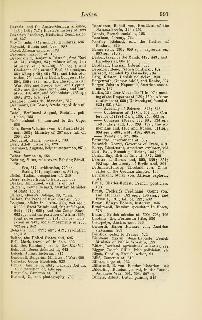 Bavaria, and the Austro-German alliance, 145 ; 148 ; 747 ; ltiezler’s history of, 829 Bavarian Academy, Historical Commission of, 827 Bay Islands, 685 ; ceded to Honduras, 686 Bayazid, Bussia and, 392; 398 Bayol, African explorer, 129 Bayonne, harbour of, 102 Beaconsfield, Benjamin Disraeli, first Earl of, 14; resigns, 23; refuses office, 29; Ministry of (1874-80), 30 sqq. ; and Gladstone, 30; created Earl, 33 ; resigns, 36 ; 37 sq.; 40; 46 ; 72 ; and Irish edu- cation, 75; and the Berlin Congress, 142, 394, 399; 383 ; and the Busso-Turkish War, 389; and Greece, 402; and Cyprus, 415 ; and the Suez Canal, 433 ; and Lord Mayo, 458, 463; and Afghanistan, 465 sq.; 468 ; 472; 474; 774 Beaufort, Louis de, historian, 817 Beaumont, Sir Lewis, Arctic expedition of, 815 Bebel, Ferdinand August, Socialist poli- tician, 153 Bechuanaland, 3; annexed to the Cape, 638 Beck, Baron Wladimir von, Austrian states- man, 203 ; Ministry of, 207 sq.; fall of, 209; 210 Becquerel, Henri, physicist, 789 Beer, Adolf, historian, 829 Beernaert, Auguste, Belgian statesman, 251; 253 Behar, famine in, 464 Behring, Vitus, rediscovers Behring Strait, 794 Sea, 617 ; arbitration, 720 sq. Strait, 794 ; explorers in, 814 sq. Beilul, Italian occupation of, 240 Beira, railway from, to Salisbury, 639 Bekker, Immanuel, writings of, 821 Belcredi, Count Bichard, Austrian Minister of State, 183 sq. Belfast, Queen’s College, 29, 71 sq. Belfort, the Peace of Frankfort and, 95 Belgium, affairs in (1870-1909), 250 sqq.; 3; 11; Great Britain and, 28 ; and Japan, 544 ; 621; 658; and the Congo State, 662 sq.; and the partition of Africa, 665; local government in, 734; factory legis- lation in, 747 ; social movements in, 755, 762 sq.; 842 Belgrade, 386 ; 392; 407 ; 412; revolution in, 413 Belize, the United States and, 685 Bell, Mark, travels of. in Asia, 802 Bell, the, Bussian journal. See Kolokol Belmont, Boers defeated at, 642 Beloch, Julius, historian, 845 Bendereff, Bulgarian Minister of War, 408 Benecke, Georg Friedrich, 823 Bengal, famine in, 464; Tenancy Act in, 480; partition of, 494 sqq. Benguela, Cameron at, 810 Bennett, C., and photography, 783 Bennigsen, Budolf von, President of the Natio7ialvereiii, 146 ; 151 Benoit, French socialist, 123 Bentham, Jeremy, 734 Bentley, Bichard, and the Letters of Phalaris, 816 Benue river, 130; 659 sq.; explorers on, 807 sq., 810 sq. Berber, taken by the Malidi, 442; 443; 448; travellers at, 805 sq. Berdayeff, Bussian Liberal, 333 Berenger, Ben6, French politician, 107 Beresoff, founded by Cossacks, 794 Berg, Kristen, Danish politician, 292 Bergenroth, Gustav Adolf, and Banke, 827 Berger, Johann Nepomuk, Austrian states- man, 187 Berlin, 12; Tsar Alexander II in, 97 ; meet- ingof the Emperors at, 139; 150; African conference at, 659; University of, founded, 820; 821; 824 Academy of Sciences, 823; 843 Conference of (1880), 402 sq.; Con- ference of (1884-5), 3, 130, 256, 662 sq. Congress (1878), 33; 98; 124 sq.; 153; Italy and, 158, 239; 192; the Ar- menians and, 416; and Bussia, 341 sq.; 394 sqq.; 408 ; 414 ; 428; 468 sq. Treaty of, 37 ; 305 Bermudas, government of, 657 Berovich, Georgi, Governor of Crete, 419 Berry, Lieutenant, American explorer, 795 Bert, Paul, French politician, 105; 114 Besika Bay, British fleet at, 387, 390 Bessarabia, Bussia and, 305, 339; 354; 392 sq.; the Treaty of Berlin and, 397 Bethman-Hollweg, Theobald von, Chan- cellor of the German Empire, 166 Beuermann, Moriz von, African explorer, 811 Beule, Charles-Ernest, French politician, 108 Beust, Frederick Ferdinand, Count von, and Hungary, 182 sqq.; 186 sqq.; and Prussia, 191; fall of, 192; 402 Bevan, Edwyn Bobert, historian, 845 Bezobrazoff, Bussian speculator in Korea, 576 Bhamo, British mission at, 500; 793; 796 Bhotans, the, Formosan tribe, 556 Bielopolye, Austria and, 396 Bienerth, Baron Bichard von, Austrian statesman, 209 Bienhoa, ceded to France, 524 Bienvenu Martin, Jean-Baptiste, French Minister of Public Worship, 122 Biffen, Bowland, agricultural scientist, 777 Biggar, Joseph Gillis, Irish politician, 74 Bigot, Charles, French writer, 94 Bih6, Cameron at, 810 Bilbao, siege of, 262 Bilbassoff, B. von, Bussian historian, 842 Bilderling, Bussian general, in the Busso- Japanese War, 591, 593, 597 sq. Bilders, Albert, Dutch painter, 249