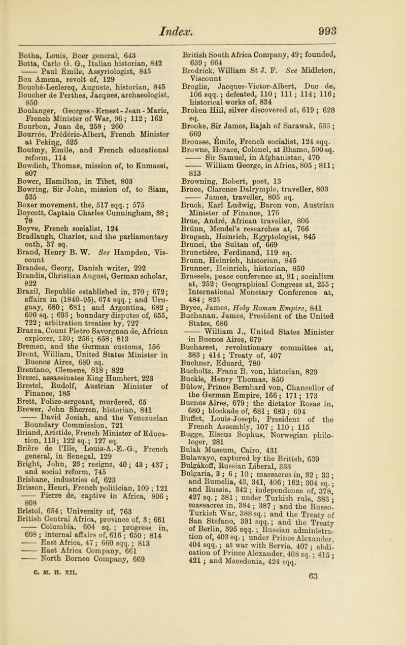 Botha, Louis, Boer general, 643 Botta, Carlo G. G., Italian historian, 842 Paul Emile, Assyriologist, 845 Bou Amena, revolt of, 129 BouchALeclercq, Auguste, historian, 845 Boucher de Perthes, Jacques, archaeologist, 850 Boulanger, Georges - Ernest - Jean - Marie, French Minister of War, 96 ; 112 ; 162 Bourbon, Juan de, 258; 260 Bourse, Fr6d4ric-Albert, French Minister at Peking, 525 Boutmy, Emile, and French educational reform, 114 Bowdieh, Thomas, mission of, to Kumassi, 807 Bower, Hamilton, in Tibet, 803 Bowring, Sir John, mission of, to Siam, 535 Boxer movement, the, 517 sqq.; 575 Boycott, Captain Charles Cunningham, 38 ; 78 Boyve, French socialist, 124 Bradlaugh, Charles, and the parliamentary oath, 37 sq. Brand, Henry B. W. See Hampden, Vis- count Brandes, Georg, Danish writer, 292 Brandis, Christian August, German scholar, 822 Brazil, Republic established in, 270; 672; affairs in (1840-95), 674 sqq.; and Uru- guay, 680; 681; and Argentina, 682 ; 690 sq. ; 693 ; boundary disputes of, 655, 722 ; arbitration treaties by, 727 Brazza, Count Pietro Savorgnan de, African explorer, 130; 256; 658; 812 Bremen, and the German customs, 156 Brent, William, United States Minister in Buenos Aires, 680 sq. Brentano, Clemens, 818 ; 822 Bresci, assassinates King Humbert, 223 Brestel, Rudolf, Austrian Minister of Finance, 185 Brett, Police-sergeant, murdered, 65 Brewer, John Sherren, historian, 841 David Josiah, and the Venezuelan Boundary Commission, 721 Briand, Aristide, French Minister of Educa- tion, 113; 122 sq.; 127 sq. Briere de l’llle, Louis-A.-E.-G., French general, in Senegal, 129 Bright, John, 23; resigns, 40; 43; 437 ; and social reform, 745 Brisbane, industries of, 623 Brisson, Henri, French politician, 109 ; 121 Pierre de, captive in Africa, 806 ; 808 Bristol, 654; University of, 763 British Central Africa, province of, 3; 661 Columbia, 604 sq. ; progress in, 608 ; internal affairs of, 616 ; 650 ; 814 East Africa, 47 ; 660 sqq.; 813 East Africa Company, 661 North Borneo Company, 669 British South Africa Company, 49; founded, 639; 664 Brodrick, William St J. F. See Midleton, Viscount Broglie, Jacques-Victor-Albert, Due de, 106 sqq.; defeated, 110 ; 111; 114; 116; historical works of, 834 Broken Hill, silver discovered at, 619 ; 628 sq. Brooke, Sir James, Rajah of Sarawak, 535 ; 669 Brousse, Emile, French socialist, 124 sqq. Browne, Horace, Colonel, at Bhamo, 500sq. Sir Samuel, in Afghanistan, 470 William George, in Africa, 805 ; 811; 813 Browning, Robert, poet, 13 Bruce, Clarence Dalrymple, traveller, 803 James, traveller, 805 sq. Bruck, Karl Ludwig, Baron von, Austrian Minister of Finance, 176 Brue, Andr5, African traveller, 806 Briinn, Mendel’s researches at, 766 Brugsch, Heinrich, Egyptologist, 845 Brunei, the Sultan of, 669 Bruneti^re, Ferdinand, 119 sq. Brunn, Heinrich, historian, 845 Brunner, Heinrich, historian, 850 Brussels, peace conference at, 91; socialism at, 252; Geographical Congress at, 255 ; International Monetary Conference at, 484; 825 Bryce, James, Holy Roman Empire, 841 Buchanan, James, President of the United States, 686 William J., United States Minister in Buenos Aires, 679 Bucharest, revolutionary committee at, 383 ; 414 ; Treaty of, 407 Buchner, Eduard, 780 Bucholtz, Franz B. von, historian, 829 Buckle, Henry Thomas, 850 Biilow, Prince Bernhard von, Chancellor of the German Empire, 166 ; 171; 173 Buenos Aires, 679 ; the dictator Rosas in, 680 ; blockade of, 681; 683 ; 694 Buffet, Louis-Joseph, President of the French Assembly, 107 ; 110 ; 115 Bugge, Elseus Sophus, Norwegian philo- loger, 281 Bulak Museum, Cairo, 431 Bulawayo, captured by the British, 639 Bulgakoff, Russian Liberal, 333 Bulgaria, 3 ; 6 ; 10; massacres in, 32 ; 33 ; and Rumelia, 43, 341, 406; 162; 304 sq.; and Russia, 342 ; independence of, 378,’ 427 sq.; 381 ; under Turkish rule, 383 ; massacres in, 384 ; 387 ; and the Russo- Turkish War, 388sq.; and the Treaty of San Stefano, 391 sqq.; and the Treaty of Berlin, 395 sqq.; Russian administra- tion of, 403 sq.; under Prince Alexander, 404 sqq.; at war with Servia, 407 ; abdi- cation of Prince Alexauder, 408 sq.; 415 • 421 ; and Macedonia, 424 sqq. c. m. n. xn. 63
