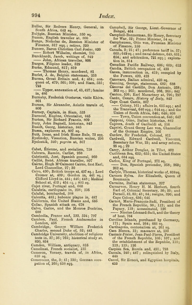 Buller, Sir Redvers Henry, General, in South Africa, 642 sq. Bulygin, Russian Minister, 350 sq. Bumm, English traveller at, 800 Bunge, Nicholas de, Russian Minister of Finance, 317 sqq.; retires, 320 Bunsen, Baron Christian Carl Josias, 820 Robert Wilhelm, chemist, 783 Burckhardt, Jacob, writings of, 849 John, African traveller, 806 Burgos, Filipino leader, 529 Burke, Edmund, 817; 819 Thomas Henry, murdered, 81 Burlet, J. de, Belgian statesman, 253 Burma, Great Britain and, 4; 464; con- quest of, 479; 501; 508; and Siam, 535; 793 -— Upper, annexation of, 43,497; famine in, 486 Burnaby, Frederick Gustavus, visits Khiva, 801 Bumes, Sir Alexander, Asiatic travels of, 800 Burney, Captain, in Siam, 535 Burnouf, Eugene, Orientalist, 845 Burton, Sir Richard Francis, 809 Bury, John Bagnell, historian, 845 Busolt, Georg, historian, 845 Bussa, explorers at, 807 sq. Butt, Isaac, and Irish Home Rule, 72 sqq. Byelinsky, Vissarion, Russian writer, 296 Byelostuk, 340; pogrom at, 367 Cabet, Etienne, and socialism, 758 Cabrera, Ramon, Carlist, 258 Cabrinetti, Jose, Spanish general, 260 Cailli^, Ren6, African traveller, 807 Cairns, Hugh McCalmont Cairns, first Earl, Lord Chancellor, 27; 30 Cairo, 430; British troops at, 437 sq.; Lord Cromer at, 439; Gordon in, 441 sq.; Clifford Lloyd in, 444; 446; 448 ; Medical School at, 452 ; 454 sq. ; 805 sq. Cajet river, Portugal and, 660 Calabria, earthquake in, 228; 236 Calafat, bombarded, 388 Calcutta, 481; bubonic plague in, 487 California, the United States and, 685 Callao, Spanish attack on, 678 Calvo, Carlos, and the Monroe Doctrine, 688 Cambodia, France and, 132, 524; 797 Cambon, Paul, French Ambassador in London, 456 Cambridge, George William Frederick Charles, second Duke of, 52; 441 Cambridge University, abolition of religious tests in, 27; 36; 762; historical study at, 820, 834 Camden, William, antiquary, 816 Camelinat, French socialist, 125 Cameron, Verney, travels of, in Africa, 810 sq. Cameroous, the, 3; 41; 130; German occu- pation of, 160; 658 sqq. Campbell, Sir George, Lieut.-Governor of Bengal, 464 Campbell-Bannerman, Sir Henry, Secretary for War, 52; Prime Minister, 54 sq. Camphausen, Otto von, Prussian Minister of Finance, 150 Canada, 2; 21; 47; preference tariff in, 57; 603; 649 sq.; and naval defence, 649, 651; 654; and arbitration, 721 sqq.; explora- tion in, 814 Canadian Pacific Railway, 606; 609; 615 Candia, British occupation of, 423 Canea, insurrection in, 419; occupied by the Powers, 420, 423 Canevaro, Italian admiral, 423 sq. Canning, George, statesman, 682; 688 Canovas del Castillo, Don Antonio, 258; 262 sq.; 265; murdered, 266, 268; 842 Canton, 526; Earl Macartney at, 796; 797 Cantu, Cesare, History of Italy, 842 Cape Coast Castle, 807 Colony, 161; affairs in, 635 sqq.; and the Transvaal, 640 sqq.; 644 sq.; and the Union of South Africa, 646; 648; 808 Town, Union convention at, 646; 647 Capponi, Gino, Italian historian, 842 Caprera, death of Garibaldi at, 216 Caprivi, Count Georg Leo von. Chancellor of the German Empire, 166 Cardew, Sir Frederick, Colonel, 811 Cardwell, Edward Cardwell, Viscount, Secretary for War, 23; and army reform, 25 sq.; 29 Carey, Arthur Douglas, in Tibet, 802 Caribbean Sea, 652; 655; the United States and, 684 sqq. Carlos, King of Portugal, 271 sq. Don, Spanish pretender, 258; 260; 262 sq. Carlyle, Thomas, historical works of, 838 sq. Carmen Sylva. See Elizabeth, Queen of Roumania Carmine, Italian statesman, 227 Carnarvon, Henry H. M. Herbert, fourth Earl of, Colonial Secretary, 30; 33; and Parnell, 42, 83; 43; 84; resigns, 390; and Cape Colony, 636; 646 Carnot, Marie-Franqois-Sadi, President of the French Republic, 98; 112; and the Papacy, 119; assassinated, 126 Nicolas-L6onard-Sadi, and the theory of heat, 784 Caroline Islands, purchased by Germany, 171; Spain and, 264; 666 sq. Carthagena, cantonalism at, 261 sq. Casa Blanca, 12; massacre at, 133 Casimir-Perier, Jean-Paul-Pierre, President of the French Republic, 105; 107; and the establishment of the Republic, 110; 112; 119; 126 Caspian Sea, Russia and, 491; 793 Cassala, 240; 447 ; relinquished by Italy, 448 Cassel, Sir Ernest, and Egyptian hospitals, 453