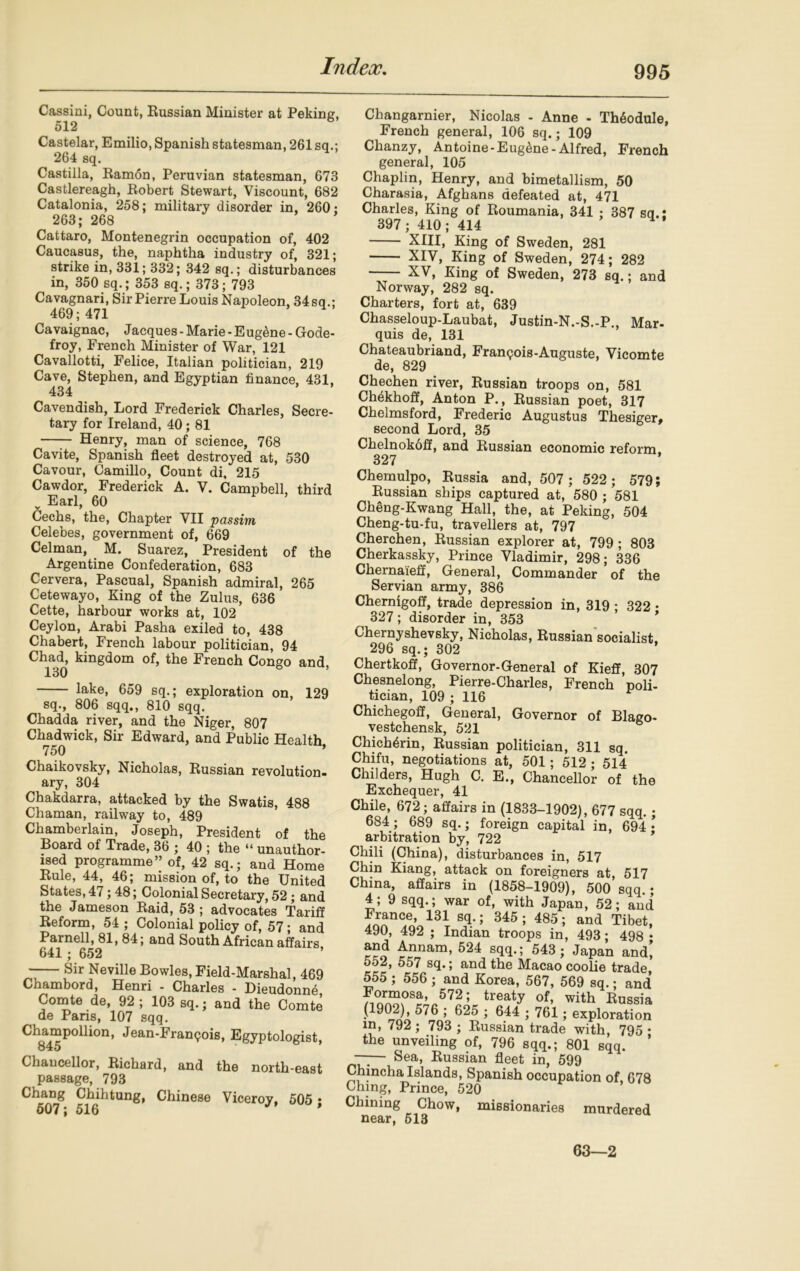 Cassini, Count, Russian Minister at Peking, 512 Castelar, Emilio, Spanish statesman, 261 sq.; 264 sq. Castilla, Ramon, Peruvian statesman, 673 Castlereagh, Robert Stewart, Viscount, 682 Catalonia, 258; military disorder in, 260; 263; 268 Cattaro, Montenegrin occupation of, 402 Caucasus, the, naphtha industry of, 321; strike in, 331; 332; 342 sq.; disturbances in, 350 sq.; 353 sq.; 373; 793 Cavagnari, Sir Pierre Louis Napoleon, 34 sq.; 469; 471 Cavaignac, Jacques - Marie - E ug^ne - Gode- froy, French Minister of War, 121 Cavallotti, Felice, Italian politician, 219 Cave, Stephen, and Egyptian finance, 431, 434 Cavendish, Lord Frederick Charles, Secre- tary for Ireland, 40; 81 Henry, man of science, 768 Cavite, Spanish fleet destroyed at, 530 Cavour, Camillo, Count di, 215 Cawdor, Frederick A. V. Campbell, third Earl, 60 Cechs, the, Chapter VII passim Celebes, government of, 669 Celman, M. Suarez, President of the Argentine Confederation, 683 Cervera, Pascual, Spanish admiral, 265 Cetewayo, King of the Zulus, 636 Cette, harbour works at, 102 Ceylon, Arabi Pasha exiled to, 438 Chabert, French labour politician, 94 Chad, kingdom of, the French Congo and 130 lake, 659 sq.; exploration on, 129 sq., 806 sqq., 810 sqq. Chadda river, and the Niger, 807 Chadwick, Sir Edward, and Public Health 750 ’ Chaikovsky, Nicholas, Russian revolution- ary, 304 Chakdarra, attacked by the Swatis, 488 Chaman, railway to, 489 Chamberlain, Joseph, President of the Board of Trade, 36 ; 40 ; the “ unauthor- ised programme” of, 42 sq.; and Home Rule, 44, 46; mission of, to the United States, 47; 48; Colonial Secretary, 52; and the Jameson Raid, 53 ; advocates Tariff Reform, 54 ; Colonial policy of, 57; and Parnell, 81, 84; and South African affairs 641; 652 Sir Neville Bowles, Field-Marshal, 469 Chambord, Henri - Charles - Dieudonne Comte de, 92 ; 103 sq.; and the Comte de Paris, 107 sqq. Champollion, Jean-Francois, Egyptologist, 845 Chancellor, Richard, and the north-east passage, 793 Chang Chihtung, Chinese Viceroy, 505 ; Changarnier, Nicolas - Anne - Th6odule, French general, 106 sq.; 109 Chanzy, Antoine - Eugene - Alfred, French general, 105 Chaplin, Henry, and bimetallism, 50 Charasia, Afghans defeated at, 471 Charles, King of Roumania, 341 ; 387 sq.: 397 ; 410 ; 414 XIII, King of Sweden, 281 XIV, King of Sweden, 274; 282 XV, King of Sweden, 273 sq.; and Norway, 282 sq. Charters, fort at, 639 Chasseloup-Laubat, Justin-N.-S.-P., Mar- quis de, 131 Chateaubriand, Franqois-Auguste, Vicomte de, 829 Chechen river, Russian troops on, 581 Chekhoff, Anton P., Russian poet, 317 Chelmsford, Frederic Augustus Thesiger, second Lord, 35 Chelnokoff, and Russian economic reform 327 Chemulpo, Russia and, 507; 522; 579; Russian ships captured at, 580 ; 581 Cheng-Kwang Hall, the, at Peking, 504 Cheng-tu-fu, travellers at, 797 Cherchen, Russian explorer at, 799 ; 803 Cherkassky, Prince Vladimir, 298; 336 Chernaieff, General, Commander of the Servian army, 386 Chernigoff, trade depression in, 319 ; 322 • i 327; disorder in, 353 Chernyshevsky, Nicholas, Russian socialist, 296 sq.; 302 ’ Chertkoff, Governor-General of Kieff, 307 Chesnelong, Pierre-Charles, French poli- tician, 109 ; 116 Chichegoff, General, Governor of Blago- vestchensk, 521 Chich4rin, Russian politician, 311 sq. Chifu, negotiations at, 501; 512 ; 514 Childers, Hugh C. E., Chancellor of the Exchequer, 41 Chile, 672; affairs in (1833-1902), 677 sqq. • 684; 689 sq.; foreign capital in, 694 • arbitration by, 722 Chili (China), disturbances in, 517 Chin Kiang, attack on foreigners at, 517 China, affairs in (1858-1909), 500 sqq • 4; 9 sqq.; war of, with Japan, 52; and France, 131 sq.; 345; 485; and Tibet, 490, 492 ; Indian troops in, 493; 498 • kco 4flnam> ^24 STTG 543; Japan and* 552, 557 sq.; and the Macao coolie trade 555 ; 556 ; and Korea, 567, 569 sq.; and 7^“osa’ 572; treatJ of, with Russia (1902), 576 ; 625 ; 644 ; 761; exploration in, 792; 793 ; Russian trade with, 795 • the unveiling of, 796 sqq.; 801 sqq. ’ —— Sea, Russian fleet in, 599 Chincha Islands, Spanish occupation of, 678 Ching, Prince, 520 Chining Chow, missionaries murdered near, 513 63—2
