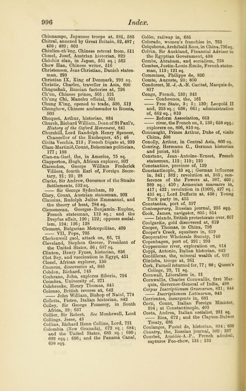 Chinnampo, Japanese troops at, 581, 585 Chitral, annexed by Great Britain, 52, 487 ; 458; 489; 802 Chiulien-ch’Sng, Chinese retreat from, 511 Chmel, Josef, Austrian historian, 829 Choshiu clan, in Japan, 551 sq.; 562 Chow Han, Chinese writer, 516 Christensen, Jens Christian, Danish states- man, 293 Christian IX, King of Denmark, 292 sq. Christie, Charles, traveller in Asia, 800 Chuguchak, Russian factories at, 796 Ch’un, Chinese prince, 501; 521 Ch’ung Chi, Manchu official, 501 Chung K’ing, opened to trade, 508, 512 Chunghow, Chinese ambassador to Russia, 503 Chuquet, Arthur, historian, 834 Church, Richard William, Dean of St Paul’s, History of the Oxford Movement, 841 Churchill, Lord Randolph Henry Spencer, Chancellor of the Exchequer, 45; 46 Civita Vecchia, 213 ; French frigate at, 239 Clam-Martini5, Count, Bohemian politician, 177 ; 188 Clan-na-Gael, the, in America, 75 sq. Clapperton, Hugh, African explorer, 807 Clarendon, George William Frederick Yilliers, fourth Earl of, Foreign Secre- tary, 21; 23; 28 Clarke, Sir Andrew, Governor of the Straits Settlements, 532 sq. Sir George Sydenham, 59 Clary, Count, Austrian statesman, 202 Clausius, Rudolph Julius Emmanuel, and the theory of heat, 784 sq. Clemenceau, Georges - Benjamin - Eugene, French statesman, 112 sq.; and the Dreyfus affair, 120 ; 122; opposes social- ism, 124; 126; 128 Clement, Bulgarian Metropolitan, 409 VII, Pope, 705 Clerkenwell gaol, attack on, 65, 75 Cleveland, Stephen Grover, President of the United States, 56; 687 sq. Clinton, Henry Fynes, historian, 836 Clot Bey, and vaccination in Egypt, 451 Clozel, African explorer, 130 Cnossus, discoveries at, 846 Cobden, Richard, 745 Cochrane, John, explores Siberia, 794 Coimbra, University of, 271 Colebrooke, Henry Thomas, 845 Colenso, British reverse at, 642 John William, Bishop of Natal, 774 Colletta, Pietro, Italian historian, 842 Colley, Sir George Pomeroy, in South Africa, 39; 637 Collier, Sir Robert. See Monkswell, Lord Collings, Jesse, 43 Collins, Richard Henn Collins, Lord, 721 Colombia (New Granada), 672 sq.; 684; and the United States, 685 sq.; 690; 692 sqq.; 696; and the Panama Canal, 698 sqq. Coldn, railway in, 685 Colorado, women’s franchise in, 763 Colquhoun, Archibald Ross, in China, 796 sq. Colvin, Sir Auckland, Financial Adviser to the Egyptian Government, 438 Combe, Abraham, and socialism, 758 Combes, Justin-Louis-Emile, French states- man, 113; 121 sq. Commines, Philippe de, 830 Comte, Auguste, 93; 850 Condorcet, M.-J.-A.-N. Caritat, Marquis de, 817 Congo, French, 130; 343 Conference, the, 161 Free State, 3; 5; 130; Leopold II and, 255 sq.; 658; 661; administration of, 662 sq.; 810 Reform Association, 663 river, the French on, 3,130; 658 sqq.; explorers on, 806, 810 sq. Connaught, Prince Arthur, Duke of, visits China, 508 Conolly, Arthur, in Central Asia, 800 sq. Conring, Hermann C., German historian and jurist, 816 Constans, Jean-Antoine-Ernest, French statesman, 112; 119; 125 Constantine, province of, 129 Constantinople, 33 sq.; German influence in, 341; 382; revolution at, 385; con- ference of the Powers at, 387, 403 ; 389 sq.; 410 ; Armenian massacre in, 417 ; 422 ; revolution in (1908), 427 sq.; 435 sq.; Lord Dufferin at, 438 ; Young Turk party in, 455 Constantsa, port of, 397 Contemporary, Russian journal, 295 sqq. Cook, James, navigator, 805 ; 814 Islands, British protectorate over, 667 Coolgardie, gold discovered at, 619 Cooper, Thomas, in China, 796 Cooper’s Creek, squatters in, 619 Cooperative Wholesale Society, 740 Copenhagen, port of, 291 ; 293 Coppermine river, exploration on, 814 Coppi, Antonio, Italian historian, 842 Cordilleras, the, mineral wealth of, 692 C6rdoba, troops at, 261 Cork, Parnell returned for, 77; 88; Queen’s College, 29, 71 sq. Cornwall, Liberalism in, 31 Cornwallis, Charles Cornwallis, first Mar- quis, Governor-General of India, 498 Corpus Inscriptionum Graecarum, 821; 844 Inscriptionum Latinarum, 843 Corrientes, insurgents in, 681 Corti, Count, Italian Foreign Minister, 394 ; at Constantinople, 402 Costa, Andrea, Italian socialist, 231 sq. Rica, 672 ; and the Clayton-Bulwer Treaty, 686 Coulanges, Fustel de, historian, 834; 850 Country, the, Russian journal, 309; 337 Courbet, Am6dee-A.-P., French admiral, captures Foo-chow, 131; 132