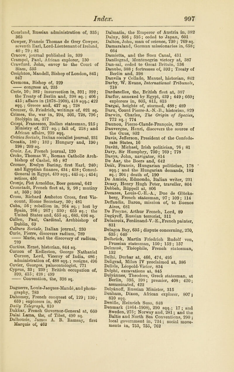 Courland, Russian administration of, 335; 363 Cowper, Francis Thomas de Grey Cowper, seventh Earl, Lord-Lieutenant of Ireland, 40 ; 79 ; 81 Cracow, journal published in, 339 Crampel, Paul, African explorer, 130 Crawfurd, John, envoy to the Court of Siam, 535 Creighton, Mandell, Bishop of London, 841; 847 Cremona, Bishop of, 229 congress at, 235 Crete, 10; 382 ; insurrection in, 391; 392; the Treaty of Berlin and, 398 sq. ; 406 ; 415 ; affairs in (1878-1908), 418 sqq.; 422 sqq.; Greece and, 427 sq.; 728 Creuzer, G. Friedrich, writings of, 821 sq. Crimea, the, war in, 294, 301, 728, 796 ; Stolypin in, 377 Crispi, Francesco, Italian statesman, 215 ; Ministry of, 217 sq.; fall of, 218; and African affairs, 239 sqq. Critica Sociale, Italian socialist journal, 231 Croatia, 180; 182; Hungary and, 190; 198 ; 209 sq. Croix, La, French journal, 120 Croke, Thomas W., Roman Catholic Arch- bishop of Cashel, 85 ; 87 Cromer, Evelyn Baring, first Earl, 240; and Egyptian finance, 434 ; 438; Consul- General in Egypt, 439 sqq., 445 sq.; 454; retires, 456 Cronje, Piet Arnoldus, Boer general, 642 Cronstadt, French fleet at, 9, 98 ; mutiny at, 360; 369 Cross, Richard Assheton Cross, first Vis- count, Home Secretary, 30; 481 Cuba, 56; rebellion in, 264 sq.; lost by Spain, 266 ; 267 ; 530; 653 sq.; the United States and, 655 sq., 685, 696 sq. Cullen, Paul, Cardinal, Archbishop of Dublin, 69 Cultura Sociale, Italian journal, 230 Curie, Pierre, discovers radium, 789 Marie, and the discovery of radium, 789 Curtius, Ernst, historian, 844 sq. Curzon of Kedleston, George Nathaniel Curzon, Lord, Viceroy of India, 486; administration of, 488 sqq.; resigns, 496 Cuvier, Georges, palaeontologist, 771 Cyprus, 33; 239 ; British occupation of, 399, 415; 428 ; 499 Convention, the, 398 sq. Daguerre, Louis-Jacques-Mande, and photo- graphy, 783 Dahomey, French conquest of, 129; 130; 659 ; explorers in, 807 Daily Telegraph, 810 Dakkar, French Governor-General at, 660 Dalai Lama, the, of Tibet, 490 sq. Dalhousie, James A. B. Ramsay, first Marquis of, 462 Dalmatia, the Emperor of Austria in, 382 Dalny, 586 ; 595; ceded to Japan, 601 Dalton, John, man of science, 730 ; 769 sq. Damaraland, German missionaries in, 658; 664 Damietta, and the Suez Canal, 431 Danilograd, Montenegrin victory at, 387 Dan-sai, ceded to Great Britain, 536 Danube, 388 ; fortresses of, 392 ; Treaty of Berlin and, 398 Danvila y Collado, Manuel, historian, 842 Darby, W. Evans, International Tribunals, 718 Dardanelles, the, British fleet at, 387 Darfur, annexed by Egypt, 439 ; 449 ; 660; explorers in, 805, 811, 813 Dargai, heights of, stormed, 488; 489 Daru, Count Pierre-A.-N.-B., historian, 829 Darwin, Charles, The Origin of Species, 772 sq.; 774 Daunou, Pierre-Claude-Franpois, 829 Dauvergne, Henri, discovers the source of the Oxus, 802 Davis, Jefferson, President of the Confede- rate States, 16 Davitt, Michael, Irish politician, 76; 81 Davy, Sir Humphry, 730; 769 ; 778 Davys, John, navigator, 814 De Aar, the Boers and, 642 Deak, Francis, Hungarian politician, 178 sqq.; and the Hungarian demands, 182 sq.; 204; death of, 190 De Amicis, Edmondo, Italian writer, 231 Deasy, Henry Hugh Peter, traveller, 804 Debbeh, Ruppell at, 806 Decazes, Louis-C.-E.-A., Due de Glucks- berg, French statesman, 97 ; 109; 114 Deffaudis, Baron, mission of, to Buenos Aires, 681 De Freyne, Arthur French, Lord, 89 Degayeff, Russian terrorist, 311 Delacroix, Ferdinand-V.-E.,French painter, 831 Delagoa Bay, 635 ; dispute concerning, 270, 635 ; 640 Delbruck, Martin Friedrich Rudolf von, Prussian statesman, 150; 152 ; 157 Delcass6, Th6ophile, French statesman, 132 Delhi, Durbar at, 466, 474, 495 Deligrad, Milan IV proclaimed at, 386 Delisle, L^opold-Victor, 834 Delphi, excavations at, 845 Delyannes, Theodore, Greek statesman, at Berlin, 395, 398; premier, 408; 420; assassinated, 422 Delyanoff, Russian Minister, 315 Denham, Dixon, African explorer, 807 ; 810 sqq. Denifle, Heinrich Suso, 848 Denmark (1864-1908), 290 sqq.; 17; and Sweden, 275; Norway and, 281; and the Baltic and North Sea Conventions, 290 ; local government in, 734; social move- ments in, 753, 755, 762