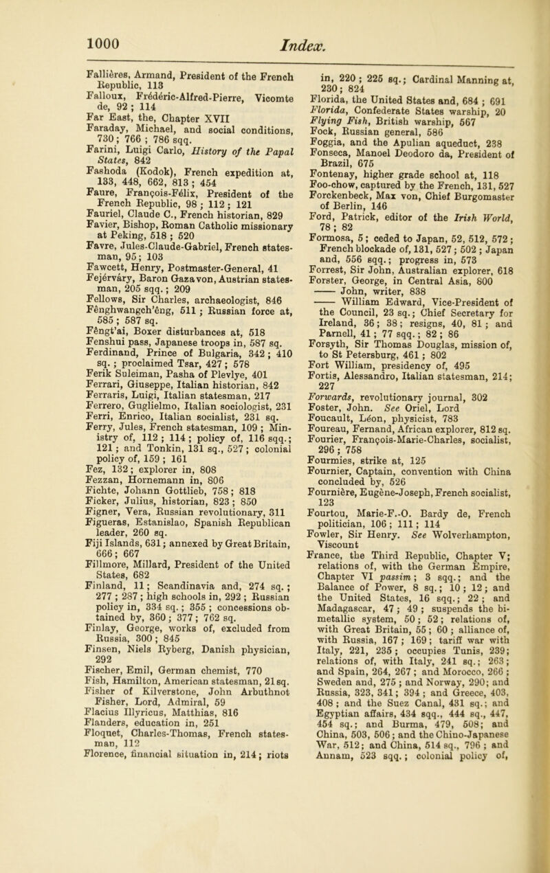 Failures, Armand, President of the French Eepublic, 113 Falloux, FiAderic-Alfred-Pierre, Vicomte de, 92 ; 114 Far East, the, Chapter XVII Faraday, Michael, and social conditions, 730; 766 ; 786 sqq. Farini, Luigi Carlo, History of the Papal States, 842 Fashoda (Kodok), French expedition at, 133, 448, 662, 813 ; 454 Faure, Fran<?ois-F61ix, President of the French Eepublic, 98 ; 112 ; 121 Fauriel, Claude C., French historian, 829 Favier, Bishop, Eoman Catholic missionary at Peking, 518 ; 520 Favre, Jules-Claude-Gabriel, French states- man, 95; 103 Fawcett, Henry, Postmaster-General, 41 Fej^rvary, Baron Gaza von, Austrian states- man, 205 sqq.; 209 Fellows, Sir Charles, archaeologist, 846 Fenghwangch’eng, 511; Eussian force at, 585 ; 587 sq. FSngt’ai, Boxer disturbances at, 518 Fenshui pass, Japanese troops in, 587 sq. Ferdinand, Prince of Bulgaria, 342 ; 410 sq. ; proclaimed Tsar, 427 ; 578 Ferik Suleiman, Pasha of Plevlye, 401 Ferrari, Giuseppe, Italian historian, 842 Ferraris, Luigi, Italian statesman, 217 Ferrero, Guglielmo, Italian sociologist, 231 Ferri, Enrico, Italian socialist, 231 sq. Ferry, Jules, French statesman, 109 ; Min- istry of, 112; 114; policy of, 116 sqq.; 121; and Tonkin, 131 sq., 527 ; colonial policy of, 159 ; 161 Fez, 132; explorer in, 808 Fezzan, Hornemann in, 806 Fichte, Johann Gottlieb, 758 ; 818 Ficker, Julius, historian, 823 ; 850 Figner, Vera, Eussian revolutionary, 311 Figueras, Estanislao, Spanish Eepublican leader, 260 sq. Fiji Islands, 631; annexed by Great Britain, 666; 667 Fillmore, Millard, President of the United States, 682 Finland, 11; Scandinavia and, 274 sq.; 277 ; 287 ; high schools in, 292 ; Eussian policy in, 334 sq.; 355 ; concessions ob- tained by, 360 ; 377 ; 762 sq. Finlay, George, works of, excluded from Eussia, 300 ; 845 Finsen, Niels Eyberg, Danish physician, 292 Fischer, Emil, German chemist, 770 Fish, Hamilton, American statesman, 21 sq. Fisher of Kilverstone, John Arbuthnot Fisher, Lord, Admiral, 59 Flacius Illyricus, Matthias, 816 Flanders, education in, 251 Floquet, Charles-Thomas, French states- man, 112 Florence, financial situation in, 214; riots in, 220 ; 225 sq.; Cardinal Manning at 230; 824 Florida, the United States and, 684 ; 691 Florida, Confederate States warship, 20 Flying Fish, British warship, 567 Fock, Eussian general, 586 Foggia, and the Apulian aqueduct, 238 Fonseca, Manoel Deodoro da, President of Brazil, 675 Fontenay, higher grade school at, 118 Foo-chow, captured by the French, 131, 527 Forckenbeek, Max von, Chief Burgomaster of Berlin, 146 Ford, Patrick, editor of the Irish World, 78 ; 82 Formosa, 5; ceded to Japan, 52, 512, 572; French blockade of, 131, 527; 502 ; Japan and, 556 sqq.; progress in, 573 Forrest, Sir John, Australian explorer, 618 Forster, George, in Central Asia, 800 John, writer, 838 William Edward, Vice-President of the Council, 23 sq.; Chief Secretary for Ireland, 36; 38; resigns, 40, 81 ; and Parnell, 41 ; 77 sqq.; 82 ; 86 Forsyth, Sir Thomas Douglas, mission of, to St Petersburg, 461; 802 Fort William, presidency of, 495 Fortis, Alessandro, Italian statesman, 214; 227 Fonvards, revolutionary journal, 302 Foster, John. See Oriel, Lord Foucault, Ldon, physicist, 783 Foureau, Fernand, African explorer, 812 sq. Fourier, Frangois-Marie-Charles, socialist, 296 ; 758 Fourmies, strike at, 125 Fournier, Captain, convention with China concluded by, 526 Fourniere, Eugene-Joseph, French socialist, 123 Fourtou, Marie-F.-O. Bardy de, French politician, 106 ; 111; 114 Fowler, Sir Henry. See Wolverhampton, Viscount France, the Third Eepublic, Chapter V; relations of, with the German Empire, Chapter VI passim,; 3 sqq.; and the Balance of Power, 8 sq.; 10 ; 12; and the United States, 16 sqq.; 22; and Madagascar, 47 ; 49 ; suspends the bi- metallic system, 50; 52; relations of, with Great Britain, 55; 60 ; alliance of, with Eussia, 167 ; 169; tariff war with Italy, 221, 235; occupies Tunis, 239; relations of, with Italy, 241 sq.; 263; and Spain, 264, 267 ; and Morocco, 266 ; Sweden and, 275 ; and Norway, 290; and Eussia, 323, 341; 394 ; and Greece, 403, 408 ; and the Suez Canal, 431 sq.; and Egyptian affairs, 434 sqq., 444 sq., 447, 454 sq.; and Burma, 479, 508; and China, 503, 506; and the Chino-Japanese War, 512; and China, 514 sq., 796 ; and Annam, 523 sqq.; colonial policy of,