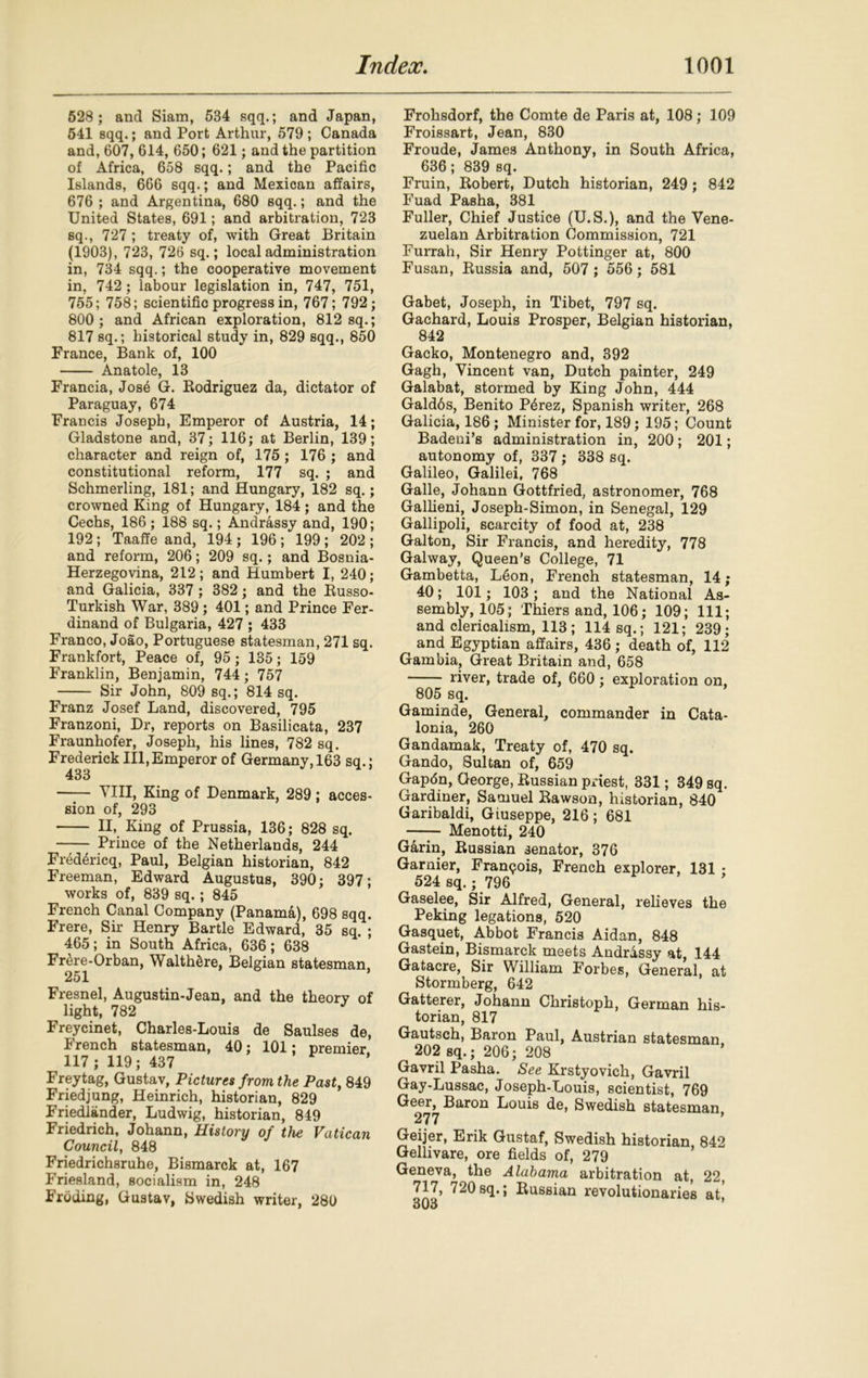 528 ; and Siam, 534 sqq.; and Japan, 541 sqq.; and Port Arthur, 579 ; Canada and, 607, 614, 650; 621; and the partition of Africa, 658 sqq.; and the Pacific Islands, 666 sqq.; and Mexican affairs, 676 ; and Argentina, 680 sqq.; and the United States, 691; and arbitration, 723 sq., 727 ; treaty of, with Great Britain (1903), 723, 726 sq.; local administration in, 734 sqq.; the cooperative movement in, 742; labour legislation in, 747, 751, 755; 758; scientific progress in, 767; 792; 800 ; and African exploration, 812 sq.; 817 sq.; historical study in, 829 sqq., 850 France, Bank of, 100 Anatole, 13 Francia, Jose G. Rodriguez da, dictator of Paraguay, 674 Francis Joseph, Emperor of Austria, 14; Gladstone and, 37; 116; at Berlin, 139; character and reign of, 175; 176 ; and constitutional reform, 177 sq. ; and Schmerling, 181; and Hungary, 182 sq.; crowned King of Hungary, 184; and the Cechs, 186 ; 188 sq.; Andrassy and, 190; 192; Taaffe and, 194 ; 196 ; 199 ; 202 ; and reform, 206; 209 sq.; and Bosnia- Herzegovina, 212; and Humbert I, 240; and Galicia, 337 ; 382; and the Russo- Turkish War, 389; 401; and Prince Fer- dinand of Bulgaria, 427 ; 433 Franco, Joao, Portuguese statesman, 271 sq. Frankfort, Peace of, 95; 135; 159 Franklin, Benjamin, 744; 757 Sir John, 809 sq.; 814 sq. Franz Josef Land, discovered, 795 Franzoni, Dr, reports on Basilicata, 237 Fraunhofer, Joseph, his lines, 782 sq. Frederick III,Emperor of Germany, 163 sq.; 433 VIII, King of Denmark, 289; acces- sion of, 293 II, King of Prussia, 136; 828 sq. Prince of the Netherlands, 244 Fr4d4ricq, Paul, Belgian historian, 842 Freeman, Edward Augustus, 390; 397; works of, 839 sq.; 845 French Canal Company (Panama), 698 sqq. Frere, Sir Henry Bartle Edward, 35 sq. ; 465; in South Africa, 636; 638 Fr^re-Orban, WalthSre, Belgian statesman, 251 Fresnel, Augustin-Jean, and the theory of light, 782 Freycinet, Charles-Louis de Saulses de, French statesman, 40; 101; premier 117; 119; 437 Frey tag, Gustav, Pictures from the Past, 849 Friedjung, Heinrich, historian, 829 Friedlander, Ludwig, historian, 849 Friedrich, Johann, History of the Vatican Council, 848 Friedrichsruhe, Bismarck at, 167 Friesland, socialism in, 248 Froding, Gustav, Swedish writer, 280 Frohsdorf, the Comte de Paris at, 108; 109 Froissart, Jean, 830 Froude, James Anthony, in South Africa, 636; 839 sq. Fruin, Robert, Dutch historian, 249; 842 Fuad Pasha, 381 Fuller, Chief Justice (U.S.), and the Vene- zuelan Arbitration Commission, 721 Furrah, Sir Henry Pottinger at, 800 Fusan, Russia and, 507 ; 556; 581 Gabet, Joseph, in Tibet, 797 sq. Gachard, Louis Prosper, Belgian historian, 842 Gacko, Montenegro and, 392 Gagh, Vincent van, Dutch painter, 249 Galabat, stormed by King John, 444 Gald6s, Benito P4rez, Spanish writer, 268 Galicia, 186; Minister for, 189; 195; Count Badeui’s administration in, 200; 201; autonomy of, 337; 338 sq. Galileo, Galilei, 768 Galle, Johann Gottfried, astronomer, 768 Gallieni, Joseph-Simon, in Senegal, 129 Gallipoli, scarcity of food at, 238 Galton, Sir Francis, and heredity, 778 Galway, Queen’s College, 71 Gambetta, L6on, French statesman, 14; 40; 101; 103 ; and the National As- sembly, 105; Thiers and, 106; 109; 111; and clerioalism, 113; 114 sq.; 121; 239; and Egyptian affairs, 436 ; death of, 112 Gambia, Great Britain and, 658 river, trade of, 660; exploration on, 805 sq. Gaminde, General, commander in Cata- lonia, 260 Gandamak, Treaty of, 470 sq. Gando, Sultan of, 659 Gapfin, George, Russian priest, 331; 349 sq. Gardiner, Samuel Rawson, historian, 840 Garibaldi, Giuseppe, 216 ; 681 Menotti, 240 Garin, Russian senator, 376 Gamier, Franqois, French explorer, 131 • 524 sq.; 796 Gaselee, Sir Alfred, General, relieves the Peking legations, 520 Gasquet, Abbot Francis Aidan, 848 Gastein, Bismarck meets Andrassy at, 144 Gatacre, Sir William Forbes, General, at Stormberg, 642 Gatterer, Johann Christoph, German his- torian, 817 Gautsch, Baron Paul, Austrian statesman 202 sq.; 206; 208 Gavril Pasha. See Krstyovich, Gavril Gay-Lussac, Joseph-Louis, scientist, 769 Geer, Baron Louis de, Swedish statesman 277 Geijer, Erik Gustaf, Swedish historian 842 Gellivare, ore fields of, 279 Geneva, the Alabama arbitration at, 22, 717, 720 sq.; Russian revolutionaries at,