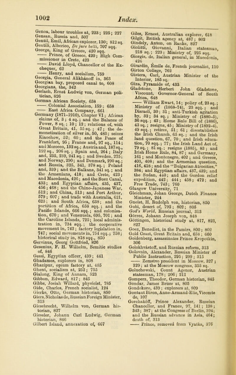 Genoa, labour troubles at, 223 ; 225; 227 Gensan,, Russia and, 507 Gentil, Emil, African explorer, 130; 812 sq. Gentili, Alberico, De jure belli, 707 sqq. George, King of Greece, 420 sqq. Prince, of Greece, 420; High Com- missioner in Crete, 423 David Lloyd, Chancellor of the Ex- chequer, 62 Henry, and socialism, 759 Georgia, General Alikhanoff in, 363 Georgian bay, proposed canal to, 608 Georgians, the, 342 Gerlach, Ernst Ludwig von, German poli- tician, 826 German African Society, 658 Colonial Association, 159; 658 East Africa Company, 661 Germany (1871-1910), Chapter VI; African claims of, 3 ; 4 sq.; and the Balance of Power, 8 sq. ; 10; 12 ; relations of, with Great Britain, 41, 55 sq. ; 47; the de- monetisation of silver in, 50, 483; seizes Kiaochow, 52; 60; and the Peace of Frankfort, 95 ; France and, 97 sq., 114; and Morocco, 132 sq.; Austria and, 187sq., 192 sq., 206 sq. ; Spain and, 264 ; Italy and, 235, 239, 241 sq.; and Sweden, 275; and Norway, 290; and Denmark, 290 sq.; and Russia, 325, 341, 378 sq.; Poland and, 339 ; and the Balkans, 341 sq.; and the Armenians, 418; and Crete, 423; and Macedonia, 426; and the Suez Canal, 433; and Egyptian affairs, 435, 437, 456 ; 468 ; and the Chino-Japanese War, 512 ; and China, 513; and Port Arthur, 579 ; 607 ; and trade with Australia, 621, 623; and South Africa, 638; and the partition of Africa, 658 sqq. ; and the Pacific Islands, 666 sqq.; and colonisa- tion, 670 ; and Venezuela, 695, 701; and the Caroline Islands, 725; local adminis- tration in, 734 sqq.; the cooperative movement in, 742 ; factory legislation in, 747; social movements in, 754 sqq.; 758; historical study in, 818 sqq., 850 Gervinus, Georg Gottfried, 826 Gesenius, F. H. Wilhelm, Semitic studies of, 846 Gessi, Egyptian officer, 439; 441 Ghadames, explorers in, 808 Ghazipur, opium factory at, 485 Ghent, socialism at, 252; 755 Gialong, King of Annam, 523 Gibbon, Edward, 817; 845 Gibbs, Josiah Willard, physicist, 785 Gide, Charles, French socialist, 124 Gierke, Otto, German historian, 850 Giers, Nicholas de, Russian Foreign Minister, 313 Giesebrecht, Wilhelm von, German his- torian, 827 Gieseler, Johann Carl Ludwig, German historian, 846 Gilbert Island, annexation of, 667 Giles, Ernest, Australian explorer, 618 Gilgit, British agency at, 487 ; 802 Gindely, Anton, on Ranke, 827 Giolitti, Giovanni, Italian statesman, 218 sq.; 223 ; Ministry of, 225 sqq. Giorgis, de, Italian general, in Macedonia. 426 , Girardin, Emile de, French journalist, 110 Girton College, 762 Gistera, Carl, Austrian Minister of the Interior, 185 sq. Giza, Pyramids of, 433 Gladstone, Herbert John Gladstone, Viscount, Governor-General of South Africa, 648 William Ewart, 14; policy of, 23 sq.; Ministry of (1868-74), 23 sqq.; and Disraeli, 30; 31; anti-Turkish agitation by, 32; 34 sq.; Ministry of (1880-5), 36 sqq. ; 42; Home Rule Bill of (1886), 43 sq.; resigns, 45 ; Ministry of (1892-4), 49 sqq.; retires, 51; 61 ; disestablishes the Irish Church, 65 sq.; and the Irish land question, 67, 70; and Irish educa- tion, 70 sqq.; 77; the Irish Land Act of, 79 sq. ; 81 sq.; resigns (1885), 83 ; and Irish Home Rule, 84, 87; and Germany, 161; and Montenegro, 402 ; and Greece, 403, 408; and the Armenian question, 416, 418 ; and the “Bulgarian Atrocities,” 384; and Egyptian affairs, 437, 439; and the Sudan, 440; and the Gordon relief expedition, 442 ; 444 ; 458 ; 472 ; and Free Trade, 743; 760 Glasgow University, 71 Gleichman, Johan George, Dutch Finance Minister, 244 Gneist, H. Rudolph von, historian, 850 Gobi, desert of, 792 ; 802; 805 God’s World, Russian journal, 313 Gorres, Johann Joseph von, 848 Gottingen, historical study at, 817, 823, 827 Goez, Benedict, in the Pamirs, 800; 802 Gold Coast, Great Britain and, 658 ; 660 Goldenberg, assassinates Prince Kropotkin, 306 Golokhvastoff, and Russian reform, 313 Golovnin, Alexander, Russian Minister of Public Instruction, 295; 299 ; 315 Zemstvo president in Moscow, 327 ; 329; at the Moscow congress, 355 sq. Goluchowski, Count Agenor, Austrian statesman, 178; 206; 211 Gomperz, Theodor, German historian, 845 Gondar, James Bruce at, 805 Gondokoro, 439 ; explorers at, 809 Gontaut Biron, Anne-Armand-Elie, Vicomte de, 107 Gorchakoff, Prince Alexander, Russian Chancellor, and France, 97, 141; 138 ; 343; 387; at the Congress of Berlin, 394; and the Russian advance in Asia, 464; death of, 313 Prince, removed from Vyatka, 376