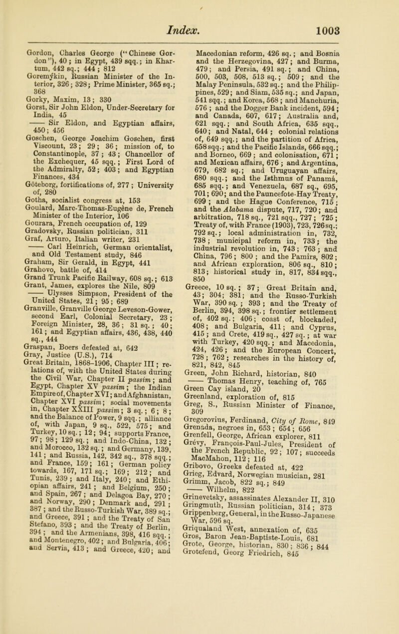 Gordon, Charles George (“ Chinese Gor- don”), 40 ; in Egypt, 439 sqq.; in Khar- tum, 442 sq.; 444 ; 812 Goremykin, Russian Minister of the In- terior, 326; 328; Prime Minister, 365 sq.; 368 Gorky, Maxim, 13; 330 Gorst, Sir John Eldon, Under-Secretary for India, 45 Sir Eldon, and Egyptian affairs, 450; 456 Goschen, George Joachim Goschen, first Viscount, 23; 29; 36; mission of, to Constantinople, 37 ; 43; Chancellor of the Exchequer, 45 sqq.; First Lord of the Admiralty, 52; 403; and Egyptian Finances, 434 Goteborg, fortifications of, 277 ; University of, 280 Gotha, socialist congress at, 153 Goulard, Marc-Thomas-Eug^ne de, French Minister of the Interior, 106 Gourara, French occupation of, 129 Gradovsky, Russian politician, 311 Graf, Arturo, Italian writer, 231 Carl Heinrich, German orientalist, and Old Testament study, 846 Graham, Sir Gerald, in Egypt, 441 Grahovo, battle of, 414 Grand Trunk Pacific Railway, 608 sq.; 613 Grant, James, explores the Nile, 809 Ulysses Simpson, President of the United States, 21; 95; 689 Granville, Granville George Leveson-Gower, second Earl, Colonial Secretary, 23 ; Foreign Minister, 28, 36 ; 31 sq.; 40; 161; and Egyptian affairs, 436, 438, 440 sq., 444 Graspan, Boers defeated at, 642 Gray, Justice (U.S.), 714 Great Britain, 1868-1906, Chapter III; re- lations of, with the United States during the Civil War, Chapter II passim; and Egypt* Chapter XV passim; the Indian Empireof, Chapter XVI; and Afghanistan, Chapter XVI passim; social movements in, Chapter XXIII passim; 3 sq.; 6 ; 8 ; and the Balance of Power, 9 sqq.; alliance of, with Japan, 9 sq., 522, 575; and Turkey, 10 sq.; 12; 94; supports France, 97 ; 98 ; 129 sq.; and Indo-China, 132 ; and Morocco, 132 sq.; and Germany, 139, 141; and Russia, 142, 342 sq., 378 sqq.; and France, 159; 161; German policy towards, 167, 171 sq.; 169; 212; and Tunis, 239 ; and Italy, 240; and Ethi- opian affairs, 241 ; and Belgium, 250; and Spain, 267 ; and Delagoa Bay, 270 • and Norway, 290 ; Denmark and, 291 • 387 ; and theRusso-Turkish War, 389 sq • and Greece, 391 ; and the Treaty of San Stefano, 393 ; and the Treaty of Berlin, 394 ; and the Armenians, 398, 416 sqq. • and Montenegro, 402 ; and Bulgaria, 406 • and Serna, 413 ; and Greece, 420; and Macedonian reform, 426 sq.; and Bosnia and the Herzegovina, 427; and Burma, 479; and Persia, 491 sq.; and China, 500, 503, 508, 513 sq.; 509 ; and the Malay Peninsula, 532 sq.; and the Philip- pines, 529; and Siam, 535 sq.; and Japan, 541 sqq.; and Korea, 568 ; and Manchuria, 576 ; and the Dogger Bank incident, 594 ; and Canada, 607, 617; Australia and, 621 sqq.; and South Africa, 635 sqq., 640; and Natal, 644 ; colonial relations of, 649 sqq.; and the partition of Africa, 658 sqq.; and the Pacific Islands, 666 sqq.; and Borneo, 669 ; and colonisation, 671; and Mexican affairs, 676 ; and Argentina, 679, 682 sq.; and Uruguayan affairs, 680 sqq.; and the Isthmus of Panama, 685 sqq.; and Venezuela, 687 sq., 695, 701; 690; and the Pauncefote-Hay Treaty, 699 ; and the Hague Conference, 715 ; and the Alabama dispute, 717, 720; and arbitration, 718 sq., 721 sqq., 727 ; 725 ; Treaty of, with France (1903), 723, 726sq.; 792 sq.; local administration in, 732, 738; municipal reform in, 733; the industrial revolution in, 743; 763 ; and China, 796 ; 800 ; and the Pamirs, 802; and African exploration, 806 sq., 810 ; 813; historical study in, 817, 834 sqq., 850 Greece, 10 sq. ; 37; Great Britain and, 43; 304; 381; and the Russo-Turkish War, 390 sq. ; 393 ; and the Treaty of Berlin, 394, 398 sq.; frontier settlement of, 402 sq.; 406; coast of, blockaded, 408; and Bulgaria, 411; and Cyprus, 415; and Crete, 419 sq., 427 sq.; at war with Turkey, 420 sqq.; and Macedonia, 424, 426; and the European Concert, 728 ; 762; researches in the history of, 821, 842, 845 Green, John Richard, historian, 840 Thomas Henry, teaching of, 765 Green Cay island, 20 Greenland, exploration of, 815 Greg, S., Russian Minister of Finance, 309 Gregorovius, Ferdinand, City of Rome, 849 Grenada, negroes in, 653 ; 654 ; 656 Grenfell, George, African explorer, 811 Grevy, Franqois-Paul-Jules, President of the French Republic, 92; 107; succeeds MacMahon, 112; 116 Gribovo, Greeks defeated at, 422 Grieg, Edvard, Norwegian musician, 281 Grimm, Jacob, 822 sq.; 849 Wilhelm, 822 Grinevetsky, assassinates Alexander II, 310 Gringmuth, Russian politician, 314; *373 Grippenberg, General, in the Russo-Japanese War, 596 sq. Griqualand West, annexation of, 635 Gros, Baron Jean-Baptiste-Louis, 681 Grote, George, historian, 830; 836 ; 844 Grotefend, Georg Friedrich, 845