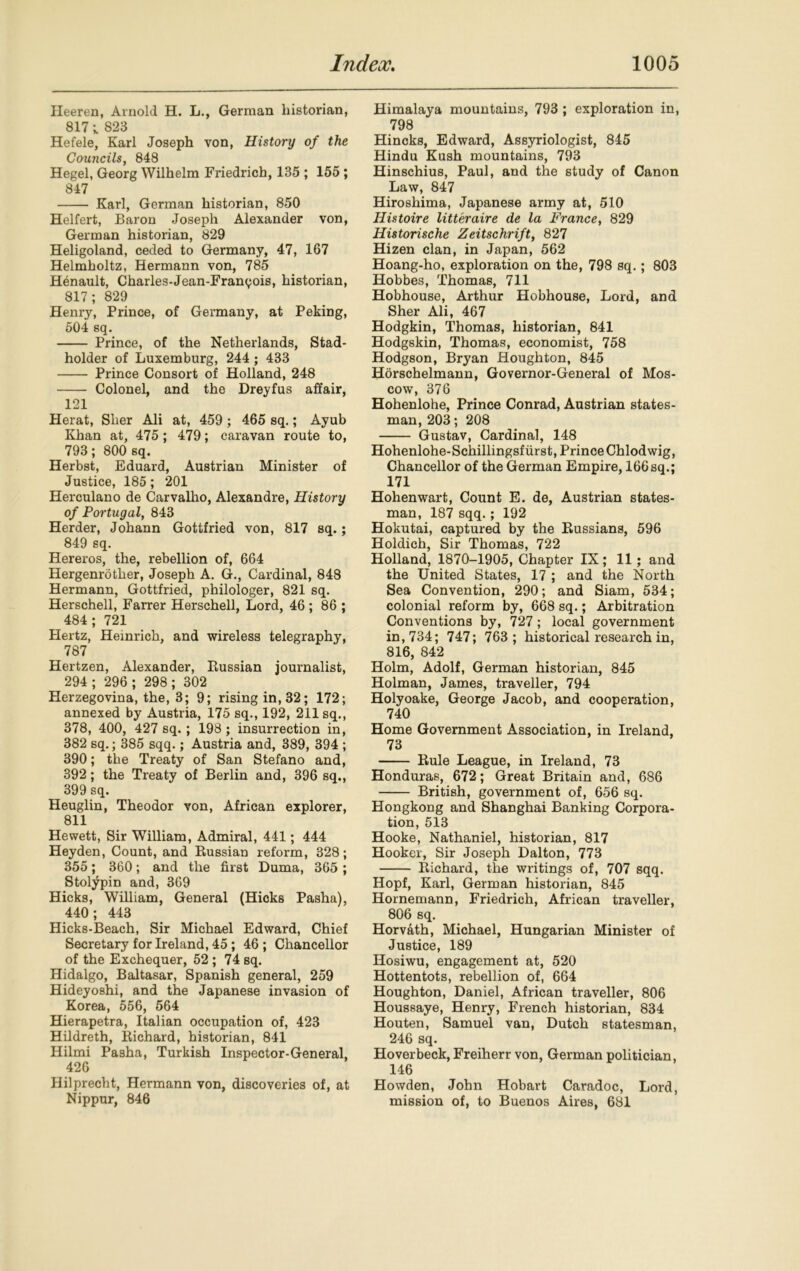 Ileeren, Arnold H. L., German historian, 817 ; 823 Hefele, Karl Joseph von, History of the Councils, 848 Hegel, Georg Wilhelm Friedrich, 135 ; 155; 847 Karl, German historian, 850 Helfert, Baron Joseph Alexander von, German historian, 829 Heligoland, ceded to Germany, 47, 167 Helmholtz, Hermann von, 785 Hinault, Charles-Jean-Franyois, historian, 817; 829 Henry, Prince, of Germany, at Peking, 504 sq. Prince, of the Netherlands, Stad- holder of Luxemburg, 244 ; 433 Prince Consort of Holland, 248 Colonel, and the Dreyfus affair, 121 Herat, Slier Ali at, 459 ; 465 sq.; Ayub Khan at, 475; 479; caravan route to, 793; 800 sq. Herbst, Eduard, Austrian Minister of Justice, 185; 201 Herculano de Carvalho, Alexandre, History of Portugal, 843 Herder, Johann Gottfried von, 817 sq.; 849 sq. Hereros, the, rebellion of, 664 Hergenrother, Joseph A. G., Cardinal, 848 Hermann, Gottfried, philologer, 821 sq. Herschell, Farrer Herschell, Lord, 46 ; 86 ; 484 ; 721 Hertz, Heinrich, and wireless telegraphy, 787 Hertzen, Alexander, Russian journalist, 294; 296 ; 298; 302 Herzegovina, the, 3; 9; rising in, 32; 172; annexed by Austria, 175 sq., 192, 211 sq., 378, 400, 427 sq. ; 198; insurrection in, 382 sq.; 385 sqq.; Austria and, 389, 394 ; 390; the Treaty of San Stefano and, 392; the Treaty of Berlin and, 396 sq., 399 sq. Heuglin, Theodor von, African explorer, 811 Hewett, Sir William, Admiral, 441; 444 Heyden, Count, and Russian reform, 328; 355; 360; and the first Duma, 365 ; Stolypin and, 369 Hicks, William, General (Hicks Pasha), 440; 443 Hicks-Beach, Sir Michael Edward, Chief Secretary for Ireland, 45; 46 ; Chancellor of the Exchequer, 52 ; 74 sq. Hidalgo, Baltasar, Spanish general, 259 Hideyoshi, and the Japanese invasion of Korea, 556, 564 Hierapetra, Italian occupation of, 423 Hildreth, Richard, historian, 841 Hilmi Pasha, Turkish Inspector-General, 426 Hilprecht, Hermann von, discoveries of, at Nippur, 846 Himalaya mountains, 793 ; exploration in, 798 Hincks, Edward, Assyriologist, 845 Hindu Kush mountains, 793 Hinschius, Paul, and the study of Canon Law, 847 Hiroshima, Japanese army at, 510 Histoire litteraire de la France, 829 Historische Zeitschrift, 827 Hizen clan, in Japan, 562 Hoang-ho, exploration on the, 798 sq.; 803 Hobbes, Thomas, 711 Hobhouse, Arthur Hobhouse, Lord, and Sher Ali, 467 Hodgkin, Thomas, historian, 841 Hodgskin, Thomas, economist, 758 Hodgson, Bryan Houghton, 845 Horschelmann, Governor-General of Mos- cow, 376 Hohenlohe, Prince Conrad, Austrian states- man, 203; 208 Gustav, Cardinal, 148 Hohenlohe-Schillingsfurst, Prince Chlodwig, Chancellor of the German Empire, 166sq.; 171 Hohenwart, Count E. de, Austrian states- man, 187 sqq.; 192 Hokutai, captured by the Russians, 596 Holdich, Sir Thomas, 722 Holland, 1870-1905, Chapter IX ; 11; and the United States, 17 ; and the North Sea Convention, 290; and Siam, 534; colonial reform by, 668 sq.; Arbitration Conventions by, 727; local government in, 734; 747; 763; historical research in, 816, 842 Holm, Adolf, German historian, 845 Holman, James, traveller, 794 Holyoake, George Jacob, and cooperation, 740 Home Government Association, in Ireland, 73 Rule League, in Ireland, 73 Honduras, 672; Great Britain and, 686 British, government of, 656 sq. Hongkong and Shanghai Banking Corpora- tion, 513 Hooke, Nathaniel, historian, 817 Hooker, Sir Joseph Dalton, 773 Richard, the writings of, 707 sqq. Hopf, Karl, German historian, 845 Hornemann, Friedrich, African traveller, 806 sq. Horvath, Michael, Hungarian Minister of Justice, 189 Ilosiwu, engagement at, 520 Hottentots, rebellion of, 664 Houghton, Daniel, African traveller, 806 Houssaye, Henry, French historian, 834 Houten, Samuel van, Dutch statesman, 246 sq. Hoverbeck, Freiherr von, German politician, 146 Howden, John Hobart Caradoc, Lord, mission of, to Buenos Aires, 681