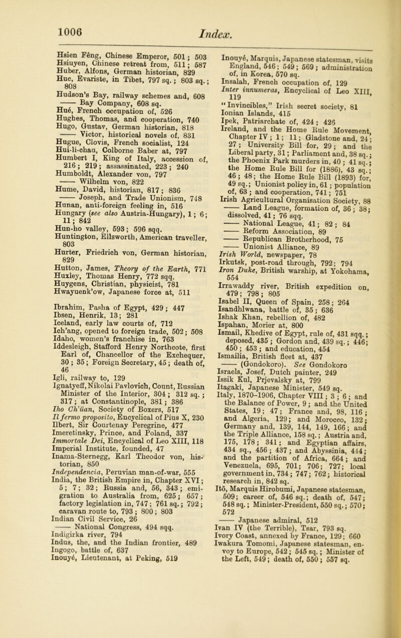 Hsien Feng, Chinese Emperor, 501; 503 Hsiuyen, Chinese retreat from, 511; 587 Huber, Alfons, German historian, 829 Hue, Evariste, in Tibet, 797 sq.; 803 sq.; Hudson’s Bay, railway schemes and, 608 Bay Company, 608 sq. Hu6, French occupation of, 526 Hughes, Thomas, and cooperation, 740 Hugo, Gustav, German historian, 818 Victor, historical novels of, 831 Hugue, Clovis, French socialist, 124 Hui-li-chau, Colborne Baber at, 797 Humbert I, King of Italy, accession of, 216 ; 219 ; assassinated, 223 ; 240 Humboldt, Alexander von, 797 Wilhelm von, 822 Hume, David, historian, 817 ; 836 Joseph, and Trade Unionism, 7-18 Hunan, anti-foreign feeling in, 516 Hungary {see also Austria-Hungary), 1:6- 11; 842 Hun-ho valley, 593 ; 596 sqq. Huntington, Ellsworth, American traveller, 803 Hurter, Friedrich von, German historian, 829 Hutton, James, Theoi'y of the Earth, 771 Huxley, Thomas Henry, 772 sqq. Huygens, Christian, physicist, 781 Hwayuenk’ow, Japanese force at, 511 Ibrahim, Pasha of Egypt, 429 ; 447 Ibsen, Henrik, 13; 281 Iceland, early law courts of, 712 Ich’ang, opened to foreign trade, 502; 508 Idaho, women’s franchise in, 763 Iddesleigh, Stafford Henry Northcote, first Earl of, Chancellor of the Exchequer, 30 ; 35; Foreign Secretary, 45 ; death of, 46 Igli, railway to, 129 Ignatyeff, Nikolai Pavlovich, Count, Russian Minister of the Interior, 304 ; 312 sq. ; 317; at Constantinople, 381; 386 Iho Ch'uan, Society of Boxers, 517 Ilfermo proposito, Encyclical of Pius X, 230 Ilbert, Sir Courtenay Peregrine, 477 Imeretinsky, Prince, and Poland, 337 Immortale Dei, Encyclical of Leo XIII, 118 Imperial Institute, founded, 47 Inama-Sternegg, Karl Theodor von, his- torian, 850 Independencia, Peruvian man-of-war, 555 India, the British Empire in, Chapter XVI; 5; 7; 32; Bussia and, 56, 343 ; emi- gration to Australia from, 625; 657; factory legislation in, 747; 761 sq.; 792; caravan route to, 793 ; 800 ; 803 Indian Civil Service, 26 National Congress, 494 sqq. Indigirka river, 794 Indus, the, and the Indian frontier, 489 Ingogo, battle of, 637 Inouy£, Lieutenant, at Peking, 519 Inouy6, Marquis, Japanese statesman, visits England, 546; 549 ; 569 ; administration of, in Korea, 570 sq. Insalah, French occupation of, 129 Inter innumeras, Encyclical of Leo XIII 119 ’ “ Invincibles,” Irish secret society, 81 Ionian Islands, 415 Ipek, Patriarchate of, 424 ; 426 Ireland, and the Home Rule Movement Chapter IV ; 1; 11; Gladstone and, 24 ; 27; University Bill for, 29; and the Liberal party, 31; Parliament and, 38 sq.; the Phoenix Park murders in, 40 ; 41 sq. ; the Home Rule Bill for (1886), 43 sq.; 46; 48; the Home Rule Bill (1893) for’ 49 sq.; Unionist policy in, 61; population of, 63 ; and cooperation, 741; 751 Irish Agricultural Organisation Society, 88 Land League, formation of, 36; 38; dissolved, 41; 76 sqq. National League, 41; 82 ; 84 Reform Association, 89 Republican Brotherhood, 75 Unionist Alliance, 89 Irish World, newspaper, 78 Irkutsk, post-road through, 792; 794 Iron Duke, British warship, at Yokohama. 554 Irrawaddy river, British expedition on, 479; 798; 805 Isabel II, Queen of Spain, 258; 264 Isandhlwana, battle of, 35; 636 Ishak Khan, rebellion of, 482 Ispahan, Morier at, 800 Ismail, Khedive of Egypt, rule of, 431 sqq.; deposed, 435 ; Gordon and, 439 sq.; 446; 450 ; 453 ; and education, 454 Ismailia, British fleet at, 437 (Gondokoro). See Gondokoro Israels, Josef, Dutch painter, 249 Issik Kul, Prjevalsky at, 799 Itagaki, Japanese Minister, 549 sq. Italy, 1870-1906, Chapter VIII; 3 ; 6 ; and the Balance of Power, 9 ; and the United States, 19; 47; France and, 98, 116; and Algeria, 129; and Morocco, 132; Germany and, 139, 144, 149, 166; and the Triple Alliance, 158 sq.; Austria and, 175, 178; 341; and Egyptian affairs, 434 sq., 456 ; 437; and Abyssinia, 444; and the partition of Africa, 664; and Venezuela, 695, 701; 706; 727; local government in, 734; 747; 762; historical research in, 842 sq. Ito, Marquis Hirobumi, Japanese statesman, 509; career of, 546 sq.; death of, 547; 548 sq.; Minister-President, 550 sq.; 570; 572 Japanese admiral, 512 Ivan IV (the Terrible), Tsar, 793 sq. Ivory Coast, annexed by France, 129; 660 Iwakura Tomomi, Japanese statesman, en- voy to Europe, 542; 545 sq.; Minister of the Left, 549; death of, 550 ; 557 sq.