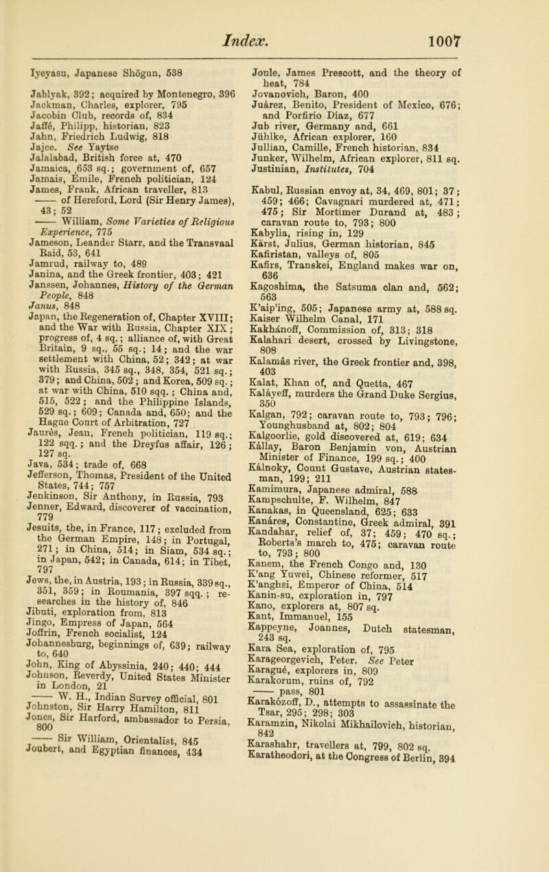 Iyeyasu, Japanese Shogun, 538 Jablyak, 392; acquired by Montenegro, 396 Jackman, Charles, explorer, 795 Jacobin Club, records of, 834 Jaffe, Philipp, historian, 823 Jahn, Friedrich Ludwig, 818 Jajce. See Yaytse Jalalabad, British force at, 470 Jamaica, ,653 sq.; government of, 657 Jamais, Emile, French politician, 124 James, Frank, African traveller, 813 of Hereford, Lord (Sir Henry James), 43; 52 William, Some Varieties of Religious Experience, 775 Jameson, Leander Starr, and the Transvaal Raid, 53, 641 Jamrud, railway to, 489 Janina, and the Greek frontier, 403; 421 Janssen, Johannes, History of the German People, 848 Janus, 848 Japan, the Kegeneration of, Chapter XVIII; and the War with Russia, Chapter XIX ; progress of, 4 sq.; alliance of, with Great Britain, 9 sq., 55 sq.; 14; and the war settlement with China, 52; 342; at war with Russia, 345 sq., 348, 354, 521 sq.; 379; and China, 502 ; and Korea, 509 sq.; at war with China, 510 sqq. ; China and, 515, 522 ; and the Philippine Islands, 529 sq.; 609; Canada and, 650; and the Hague Court of Arbitration, 727 JauiAs, Jean, French politician, 119 sq.; 122 sqq.; and the Dreyfus affair, 126 ; 127 sq. Java, 534; trade of, 668 Jefferson, Thomas, President of the United States, 744 ; 757 Jenkinson, Sir Anthony, in Russia, 793 Jenner, Edward, discoverer of vaccination. 779 Jesuits, the, in France, 117; excluded from the German Empire, 148; in Portugal, 271; in China, 514; in Siam, 534 sq.; in Japan, 542; in Canada, 614; in Tibet, 797 Jews, the, in Austria, 193; in Russia, 339 sq., 351, 359; in Roumania, 397 sqq. ; re- searches in the history of, 846 Jibuti, exploration from, 813 Jingo, Empress of Japan, 564 Joffrin, French socialist, 124 Johannesburg, beginnings of, 639; railway to, 640 J John, King of Abyssinia, 240; 440; 444 Johnson, Reverdy, United States Minister in London, 21 —— W. H., Indian Survey official, 801 Johnston, Sir Harry Hamilton, 811 J°800 Sir Harford> ambassador to Persia, —— Sir William, Orientalist, 845 Joubert, and Egyptian finances, 434 Joule, James Prescott, and the theory of heat, 784 Jovanovich, Baron, 400 Juarez, Benito, President of Mexico, 676; and Porfirio Diaz, 677 Jub river, Germany and, 661 Jiihlke, African explorer, 160 Jullian, Camille, French historian, 834 Junker, Wilhelm, African explorer, 811 sq. Justinian, Institutes, 704 Kabul, Russian envoy at, 34, 469, 801; 37; 459; 466; Cavagnari murdered at, 471; 475; Sir Mortimer Durand at, 483; caravan route to, 793; 800 Kabylia, rising in, 129 Karst, Julius, German historian, 845 Kafiristan, valleys of, 805 Kafirs, Transkei, England makes war on, 636 Kagoshima, the Satsuma clan and, 562; 563 K’aip’ing, 505; Japanese army at, 588 sq. Kaiser Wilhelm Canal, 171 Kakh^noff, Commission of, 313; 318 Kalahari desert, crossed by Livingstone, 808 Kalamas river, the Greek frontier and, 398, 403 Kalat, Khan of, and Quetta, 467 Kalayeff, murders the Grand Duke Sergius, 350 Kalgan, 792; caravan route to, 793; 796; Younghusband at, 802; 804 Kalgoorlie, gold discovered at, 619; 634 Kallay, Baron Benjamin von, Austrian Minister of Finance, 199 sq.; 400 Kalnoky, Count Gustave, Austrian states- man, 199; 211 Kamimura, Japanese admiral, 588 Kampschulte, F. Wilhelm, 847 Kanakas, in Queensland, 625; 633 Kanares, Constantine, Greek admiral, 391 Kandahar, relief of, 37; 459; 470 sq.; Roberts’s march to, 475; caravan route to, 793; 800 Kanem, the French Congo and, 130 K’ang Yuwei, Chinese reformer, 517 K’anghsi, Emperor of China, 514 Kanin-su, exploration in, 797 Kano, explorers at, 807 sq. Kant, Immanuel, 155 Kappeyne, Joannes, Dutch statesman. 243 sq. Kara Sea, exploration of, 795 Karageorgevich, Peter. See Peter Karagu6, explorers in, 809 Karakorum, ruins of, 792 pass, 801 Karakdzoff, D., attempts to assassinate the Tsar, 295; 298; 303 Karamzin, Nikolai Mikhailovich, historian 842 ’ Karashahr, travellers at, 799, 802 sq. Karatheodori, at the Congress of Berlin, 394
