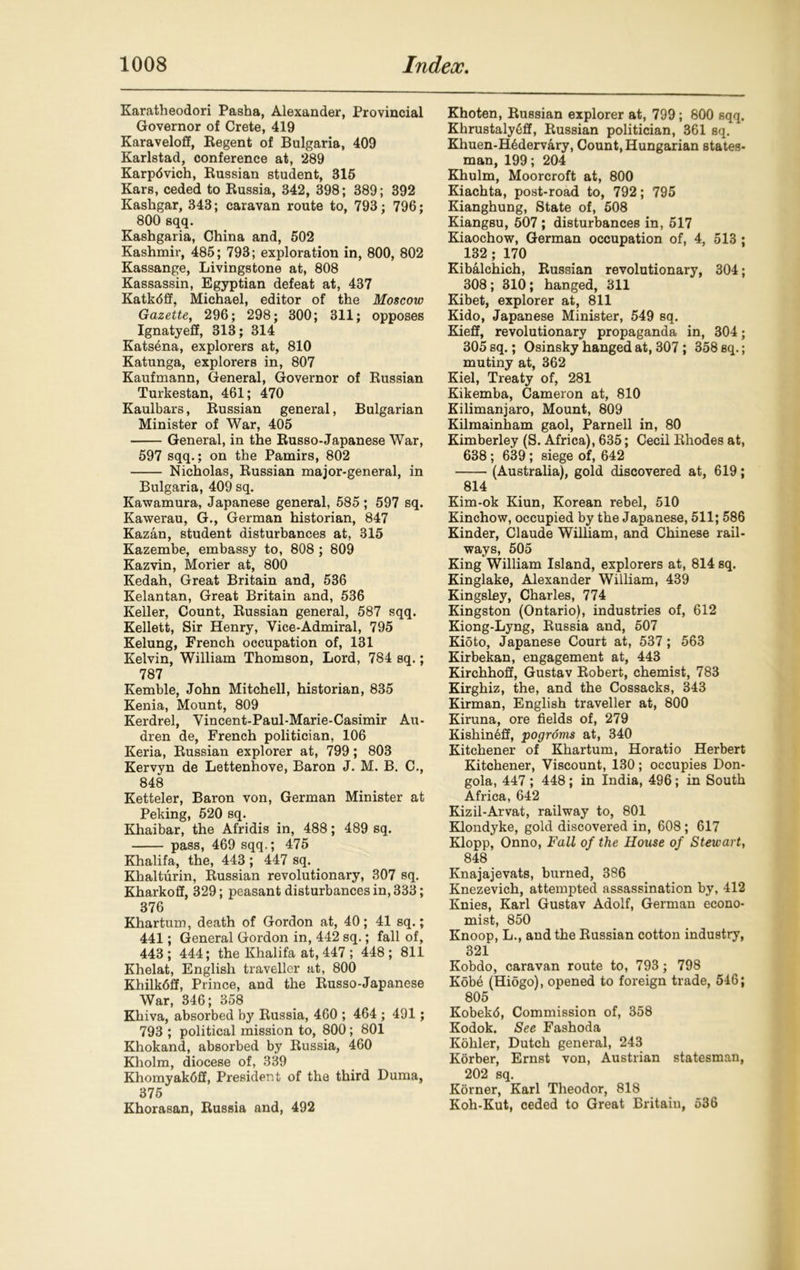 Karatheodori Pasha, Alexander, Provincial Governor of Crete, 419 Karaveloff, Regent of Bulgaria, 409 Karlstad, conference at, 289 Karpdvich, Russian student, 315 Kars, ceded to Russia, 842, 398; 389; 392 Kashgar, 343; caravan route to, 793; 796; 800 sqq. Kashgaria, China and, 502 Kashmir, 485; 793; exploration in, 800, 802 Kassange, Livingstone at, 808 Kassassin, Egyptian defeat at, 437 Katkdff, Michael, editor of the Moscow Gazette, 296; 298; 300; 311; opposes Ignatyeff, 313; 314 Katsena, explorers at, 810 Katunga, explorers in, 807 Kaufmann, General, Governor of Russian Turkestan, 461; 470 Kaulbars, Russian general, Bulgarian Minister of War, 405 General, in the Russo-Japanese War, 597 sqq.; on the Pamirs, 802 Nicholas, Russian major-general, in Bulgaria, 409 sq. Kawamura, Japanese general, 585 ; 597 sq. Kawerau, G., German historian, 847 Kazan, student disturbances at, 315 Kazembe, embassy to, 808 ; 809 Kazvin, Morier at, 800 Kedah, Great Britain and, 536 Kelantan, Great Britain and, 536 Keller, Count, Russian general, 587 sqq. Kellett, Sir Henry, Vice-Admiral, 795 Kelung, French occupation of, 131 Kelvin, William Thomson, Lord, 784 sq.; 787 Kemble, John Mitchell, historian, 835 Kenia, Mount, 809 Kerdrel, Vincent-Paul-Marie-Casimir Au- dren de, French politician, 106 Keria, Russian explorer at, 799; 803 Kervyn de Lettenhove, Baron J. M. B. C., 848 Ketteler, Baron von, German Minister at Peking, 520 sq. Khaibar, the Afridis in, 488; 489 sq. pass, 469 sqq.; 475 Khalifa, the, 443 ; 447 sq. Khalturin, Russian revolutionary, 307 sq. Kharkoff, 329; peasant disturbances in, 333; 376 Khartum, death of Gordon at, 40; 41 sq.; 441; General Gordon in, 442 sq.; fall of, 443; 444; the Khalifa at, 447; 448; 811 Khelat, English traveller at, 800 Khilkdff, Prince, and the Russo-Japanese War, 346; 358 Khiva, absorbed by Russia, 460 ; 464 ; 491; 793 ; political mission to, 800; 801 Khokand, absorbed by Russia, 460 Kholm, diocese of, 339 Khomyak6ff, President of the third Duma, 375 Khorasan, Russia and, 492 Khoten, Russian explorer at, 799; 800 sqq. Khrustalyeff, Russian politician, 361 sq. Khuen-H6dervary, Count, Hungarian states- man, 199; 204 Khulm, Moorcroft at, 800 Kiachta, post-road to, 792; 795 Kianghung, State of, 508 Kiangsu, 507 ; disturbances in, 517 Kiaochow, German occupation of, 4, 513 ; 132; 170 Kibalchich, Russian revolutionary, 304; 308; 310; hanged, 311 Kibet, explorer at, 811 Kido, Japanese Minister, 549 sq. Kieff, revolutionary propaganda in, 304; 305 sq.; Osinsky hanged at, 307; 358 sq.; mutiny at, 362 Kiel, Treaty of, 281 Kikemba, Cameron at, 810 Kilimanjaro, Mount, 809 Kilmainham gaol, Parnell in, 80 Kimberley (S. Africa), 635; Cecil Rhodes at, 638; 639; siege of, 642 (Australia), gold discovered at, 619; 814 Kim-ok Kiun, Korean rebel, 510 Kinchow, occupied by the Japanese, 511; 586 Kinder, Claude William, and Chinese rail- ways, 505 King William Island, explorers at, 814 sq. Kinglake, Alexander William, 439 Kingsley, Charles, 774 Kingston (Ontario), industries of, 612 Kiong-Lyng, Russia and, 507 Kioto, Japanese Court at, 537; 563 Kirbekan, engagement at, 443 Kirchhoff, Gustav Robert, chemist, 783 Kirghiz, the, and the Cossacks, 343 Kirman, English traveller at, 800 Kiruna, ore fields of, 279 Kishin6ff, pogroms at, 340 Kitchener of Khartum, Horatio Herbert Kitchener, Viscount, 130; occupies Don- gola, 447 ; 448; in India, 496; in South Africa, 642 Kizil-Arvat, railway to, 801 Klondyke, gold discovered in, 608; 617 Klopp, Onno, Fall of the House of Stewart, 848 Knajajevats, burned, 386 Knezevich, attempted assassination by, 412 Knies, Karl Gustav Adolf, German econo- mist, 850 Knoop, L., and the Russian cotton industry, 321 Kobdo, caravan route to, 793; 798 Kob6 (Hiogo), opened to foreign trade, 546; 805 Kobek<5, Commission of, 358 Kodok. See Fashoda Kohler, Dutch general, 243 Korber, Ernst von, Austrian statesman, 202 sq. Korner, Karl Theodor, 818 Koh-Kut, ceded to Great Britain, 536