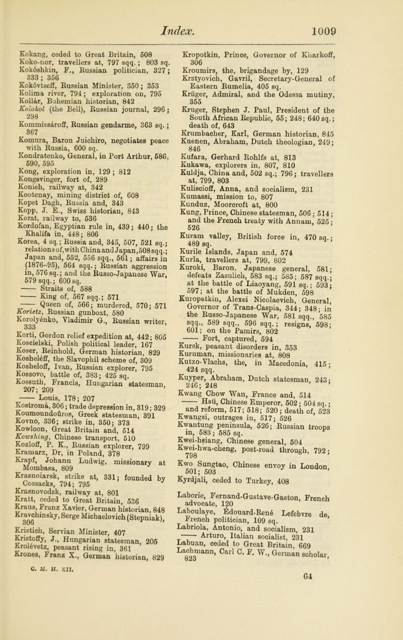 Kokang, ceded to Great Britain, 508 Koko-nor, travellers at, 797 sqq.; 803 sq. Kokdshkin, F., Kussian politician, 327 ; 333; 356 Kokdvtseff, Kussian Minister, 350; 353 Kolima river, 794 ; exploration on, 795 Kollar, Bohemian historian, 842 Kolokol (the Bell), Russian journal, 296; 298 Kommissaroff, Russian gendarme, 363 sq.; 367 Komura, Baron Juichiro, negotiates peace with Russia, 600 sq. Kondratenko, General, in Port Arthur, 586, 590, 595 Kong, exploration in, 129 ; 812 Kongsvinger, fort of, 289 Konieh, railway at, 342 Kootenay, mining district of, 608 Kopet Dagh, Russia and, 343 Kopp, J. E., Swiss historian, 843 Korat, railway to, 536 Kordofan, Egyptian rule in, 439; 440; the Khalifa in, 448; 806 Korea, 4 sq.; Russia and, 345, 507, 521 sq.; relationsof,with China and Japan,508 sqq.; Japan and, 552, 556 sqq., 561; affairs in (1876-95), 564 sqq.; Russian aggression in, 576sq.; and the Russo-Japanese War, 579 sqq.; 600sq. Straits of, 588 King of, 567 sqq.; 571 —— Queen of, 566; murdered, 570; 571 Korietz, Russian gunboat, 580 Koroly6nko, Vladimir G., Russian writer, 333 Korti, Gordon relief expedition at, 442; 805 Koscielski, Polish political leader, 167 Koser, Reinhold, German historian, 829 Kosheleff, the Slavophil scheme of, 309 Koshelofif, Ivan, Russian explorer, 795 Kossovo, battle of, 383; 425 sq. Kossuth, Francis, Hungarian statesman, 207; 209 ’ Louis, 178; 207 Kostroma, 306; trade depression in, 319; 329 Koumoundoftros, Greek statesman, 391 Kovno, 336; strike in, 350; 373 Kowloon, Great Britain and, 514 Koic siting, Chinese transport, 510 Kozloff, P. K., Russian explorer, 799 Kramarz, Dr, in Poland, 378 Krapf, Johann Ludwig, missionary at Mombasa, 809 Krasnoiarsk, strike at, 331; founded by Cossacks, 794; 795 Krasnovodsk, railway at, 801 Kratt, ceded to Great Britain, 536 Kraus, Franz Xavier, German historian, 848 Kravchinsky, Serge Michaelovich (Stepniak), Out) Kristich, Servian Minister, 407 Kristoffy, J., Hungarian statesman, 205 Krolevetz, peasant rising in, 361 Krones, Franz X., German historian, 829 Kropotkin, Prince, Governor of Kharkoff, 306 Kroumirs, the, brigandage by, 129 Krstyovich, Gavril, Secretary-General of Eastern Rumelia, 405 sq. Kruger, Admiral, and the Odessa mutiny, 355 Kruger, Stephen J. Paul, President of the South African Republic, 55; 248; 640sq.; death of, 643 Krumbacher, Karl, German historian, 845 Kuenen, Abraham, Dutch theologian, 249; 846 Kufara, Gerhard Rohlfs at, 813 Kukawa, explorers in, 807, 810 Kuldja, China and, 502 sq.; 796; travellers at, 799, 803 Kuliscioff, Anna, and socialism, 231 Kumassi, mission to, 807 Kunduz, Moorcroft at, 800 Kung, Prince, Chinese statesman, 506; 514; and the French treaty with Annam, 525; 526 Kuram valley, British force in, 470 sq.- 489 sq. Kurile Islands, Japan and, 574 Kurla, travellers at, 799, 802 Kuroki, Baron, Japanese general, 581; defeats Zasulich, 583 sq.; 585; 587 sqq.; at the battle of Liaoyang, 591 sq.; 593; 597; at the battle of Mukden, 598 Kuropatkin, Alexei Nicolaevich, General, Governor of Trans-Caspia, 344; 348; in the Russo-Japanese War, 581 sqq., 585 sqq., 589 sqq., 596 sqq.; resigns, 598; 601; on the Pamirs, 802 Fort, captured, 594 Kursk, peasant disorders in, 353 Kuruman, missionaries at, 808 Kutzo-Vlachs, the, in Macedonia, 415 • 424 sqq. Kuyper, Abraham, Dutch statesman, 243- 246; 248 ’ Kwang Chow Wan, France and, 514 Hsu, Chinese Emperor, 502; 504 sq. • and reform, 517; 518; 520; death of, 523 Kwangsi, outrages in, 517; 526 Kwantung peninsula, 526; Russian troops in, 583 ; 585 sq. Kwei-hsiang, Chinese general, 504 Kwei-hwa-cheng, post-road through, 792; 798 ^'^l^i^ngtao, Chinese envoy in London, Kyrdjali, ceded to Turkey, 408 Laborie, Fernand-Gustave-Gaston, French advocate, 120 Laboulaye, Edouard-Ren6 Lefebvre de French politician, 109 sq. Labriola, Antonio, and socialism, 231 Arturo, Italian socialist, 231 Labuan, ceded to Great Britain 669 Laehmann, Call C. F. W., German scholar. C. M. II. XII. G4
