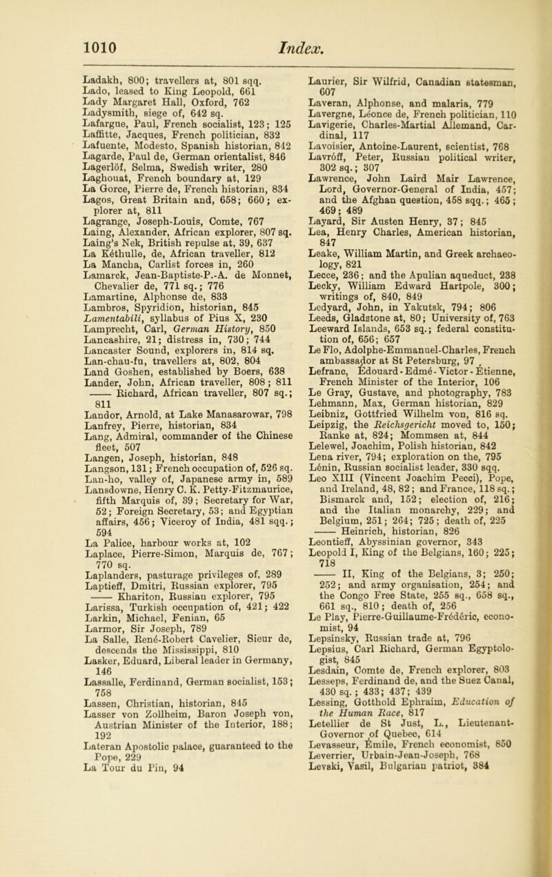 Ladakh, 800; travellers at, 801 sqq. Lado, leased to King Leopold, 661 Lady Margaret Hall, Oxford, 762 Ladysmith, siege of, 642 sq. Lafargue, Paul, French socialist, 123; 125 Laffitte, Jacques, French politician, 832 Lafuente, Modesto, Spanish historian, 842 Lagarde, Paul de, German orientalist, 846 Lagerlof, Selma, Swedish writer, 280 Laghouat, French boundary at, 129 La Gorce, Pierre de, French historian, 834 Lagos, Great Britain and, 658; 660; ex- plorer at, 811 Lagrange, Joseph-Louis, Comte, 767 Laing, Alexander, African explorer, 807 sq. Laing’s Nek, British repulse at, 39, 637 La K4thulle, de, African traveller, 812 La Mancha, Carlist forces in, 260 Lamarck, Jean-Baptiste-P.-A. de Monnet, Chevalier de, 771 sq.; 776 Lamartine, Alphonse de, 833 Lambros, Spyridion, historian, 845 Lamentabili, syllabus of Pius X, 230 Lamprecht, Carl, German History, 850 Lancashire, 21; distress in, 730; 744 Lancaster Sound, explorers in, 814 sq. Lan-chau-fu, travellers at, 802, 804 Land Goshen, established by Boers, 638 Lander, John, African traveller, 808; 811 Richard, African traveller, 807 sq.; 811 Landor, Arnold, at Lake Manasarowar, 798 Lanfrey, Pierre, historian, 834 Lang, Admiral, commander of the Chinese fleet, 507 Langen, Joseph, historian, 848 Langson, 131; French occupation of, 526 sq. Lan-ho, valley of, Japanese army in, 589 Lansdowne, Henry C. K. Petty-Fitzmaurice, fifth Marquis of, 39; Secretary for War, 52; Foreign Secretary, 53; and Egyptian affairs, 456; Viceroy of India, 481 sqq.; 594 La Palice, harbour works at, 102 Laplace, Pierre-Simon, Marquis de, 767; 770 sq. Laplanders, pasturage privileges of, 289 Laptieff, Dmitri, Bussian explorer, 795 Khariton, Russian explorer, 795 Larissa, Turkish occupation of, 421; 422 Larkin, Michael, Fenian, 65 Larmor, Sir Joseph, 789 La Salle, RenARobert Cavelier, Sieur de, descends the Mississippi, 810 Lasker, Eduard, Liberal leader in Germany, 146 Lassalle, Ferdinand, German socialist, 153; 758 Lassen, Christian, historian, 845 Lasser von Zollheim, Baron Joseph von, Austrian Minister of the Interior, 188; 192 Lateran Apostolic palace, guaranteed to the Pope, 229 La Tour du Pin, 94 Laurier, Sir Wilfrid, Canadian statesman, 607 Laveran, Alphonse, and malaria, 779 Lavergne, Ldonce de, French politician, 110 Lavigerie, Charles-Martial Allemand, Car- dinal, 117 Lavoisier, Antoine-Laurent, scientist, 768 Lavroff, Peter, Russian political writer, 302 sq.; 307 Lawrence, John Laird Mair Lawrence, Lord, Governor-General of India, 457; and the Afghan question, 458 sqq.; 465 ; 469; 489 Layard, Sir Austen Henry, 37; 845 Lea, Henry Charles, American historian, 847 Leake, William Martin, and Greek archaeo- logy, 821 Lecce, 236; and the Apulian aqueduct, 238 Lecky, William Edward Hartpole, 300; writings of, 840, 849 Ledyard, John, in Yakutsk, 794; 806 Leeds, Gladstone at, 80; University of, 763 Leeward Islands, 653 sq.; federal constitu- tion of, 656; 657 Le Flo, Adolphe-Emmanuel-Charles, French ambassador at St Petersburg, 97 Lefranc, Edouard - Edm4 - Victor - Etienne, French Minister of the Interior, 106 Le Gray, Gustave, and photography, 783 Lehmann, Max, German historian, 829 Leibniz, Gottfried Wilhelm von, 816 sq. Leipzig, the Eeiclisgericht moved to, 150; Ranke at, 824; Mommsen at, 844 Lelewel, Joachim, Polish historian, 842 Lena river, 794; exploration on the, 795 L6nin, Russian socialist leader, 330 sqq. Leo XIII (Vincent Joachim Pecci), Pope, and Ireland, 48, 82 ; and France, 118 sq.; Bismarck and, 152; election of, 216; and the Italian monarchy, 229; and Belgium, 251; 264; 725; death of, 225 Heinrich, historian, 826 Leontieff, Abyssinian governor, 343 Leopold I, King of the Belgians, 160; 225; 718 II, King of the Belgians, 3; 250; 252; and army organisation, 254; and the Congo Free State, 255 sq., 658 sq., 661 sq., 810; death of, 256 Le Play, Pierre-Guillaume-Fr6d6ric, econo- mist, 94 Lepsinsky, Russian trade at, 796 Lepsius, Carl Richard, German Egyptolo- gist, 845 Lesdain, Comte de, French explorer, 803 Lesseps, Ferdinand de, and the Suez Canal, 430 sq.; 433; 437; 439 Lessing, Gotthold Ephraim, Education of the Human Race, 817 Letellier de St Just, L., Lieutenant- Governor of Quebec, 614 Levasseur, 6mile, French economist, 850 Leverrier, Urbain-Jean-Joseph, 768 Levski, Vasil, Bulgarian patriot, 384
