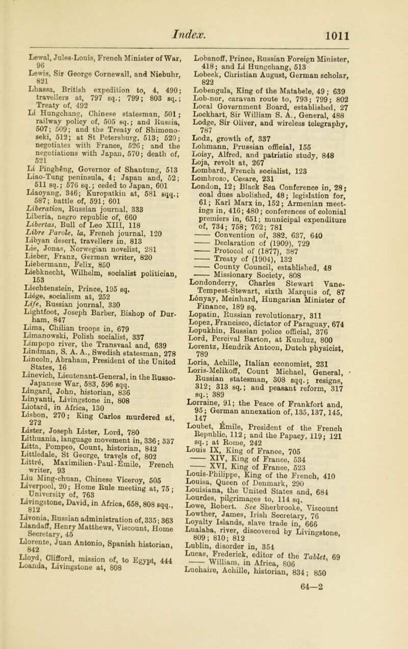 Lewal, Jules-Louis, French Minister of War, 96 Lewis, Sir George Cornewall, and Niebuhr, 821 Lhassa, British expedition to, 4, 490; travellers at, 797 sq.; 799; 803 sq.; Treaty of, 492 Li Hungchang, Chinese statesman, 501; railway policy of, 505 sq.; and Russia, 507; 509; and the Treaty of Shimono- seki, 512; at St Petersburg, 513; 520; negotiates with France, 526; and the negotiations with Japan, 570; death of, 521 Li PinghSng, Governor of Shantung, 513 Liao-Tung peninsula, 4; Japan and, 52; 511 sq.; 576 sq.; ceded to Japan, 601 Liaoj'ang, 346; Kuropatkin at, 581 sqq.; 587; battle of, 591; 601 Liberation, Russian journal, 333 Liberia, negro republic of, 660 Libertas, Bull of Leo XIII, 118 Libre Parole, la, French journal, 120 Libyan desert, travellers in, 813 Lie, Jonas, Norwegian novelist, 281 Lieber, Franz, German writer, 820 Liebermann, Felix, 850 Liebknecht, Wilhelm, socialist politician. 153 Liechtenstein, Prince, 195 sq. Liege, socialism at, 252 Life, Russian journal, 330 Lightfoot, Joseph Barber, Bishop of Dur- ham, 847 Lima, Chilian troops in, 679 Limanowski, Polish socialist, 337 Limpopo river, the Transvaal and, 639 Lindman, S. A. A., Swedish statesman, 278 Lincoln, Abraham, President of the United States, 16 Linevich, Lieutenant-General, in the Russo- Japanese War, 583, 596 sqq. Lingard, John, historian, 836 Linyanti, Livingstone in, 808 Liotard, in Africa, 130 Lisbon, 270; King Carlos murdered at, 272 ’ Lister, Joseph Lister, Lord, 780 Lithuania, language movement in, 336; 337 Litta, Pompeo, Count, historian, 842 Littledale, St George, travels of, 802 Littrd, Maximilien-Paul-Emile, French writer, 93 Liu Ming-chuan, Chinese Viceroy, 505 Liverpool, 20; Home Rule meeting at, 75 • University of, 763 Livingstone, David, in Africa, 658, 808 sqq., 812 Livonia, Russian administration of, 335; 363 Llandaff, Henry Matthews, Viscount, Home Secretary, 45 Llorente, Juan Antonio, Spanish historian, 842 Lloyd, Clifford, mission of, to Egypt 444 Loanda, Livingstone at, 808 Lobanoff, Prince, Russian Foreign Minister, 418; and Li Hungchang, 513 Lobeck, Christian August, German scholar, 822 Lobengula, King of the Matabele, 49 ; 639 Lob-nor, caravan route to, 793; 799; 802 Local Government Board, established, 27 Lockhart, Sir William S. A., General, 488 Lodge, Sir Oliver, and wireless telegraphy, 787 Lodz, growth of, 337 Lohmann, Prussian official, 155 Loisy, Alfred, and patristic study, 848 Loja, revolt at, 267 Lombard, French socialist, 123 Lombroso, Cesare, 231 London, 12; Black Sea Conference in, 28; coal dues abolished, 48; legislation for, 61; Karl Marx in, 152; Armenian meet- ings in, 416; 480; conferences of colonial premiers in, 651; municipal expenditure of, 734; 758; 762; 781 Convention of, 382, 637, 640 Declaration of (1909), 729 Protocol of (1877), 387 Treaty of (1904), 132 County Council, established, 48 Missionary Society, 808 Londonderry, Charles Stewart Vane- Tempest-Stewart, sixth Marquis of, 87 Lonyay, Meinliard, Hungarian Minister of Finance, 189 sq. Lopatin, Russian revolutionary, 311 Lopez, Francisco, dictator of Paraguay, 674 Lopukhin, Russian police official, 376 Lord, Percival Barton, at Kunduz, 800 Lorentz, Hendrik An toon, Dutch physicist. 789 Loria, Achille, Italian economist, 231 Loris-Melikoff, Count Michael, General, Russian statesman, 308 sqq.; resigns, 312; 313 sq.; and peasant reform, 317 sq.; 389 Lorraine, 91; the Peace of Frankfort and, 95; German annexation of, 135,137, 145, 147 ’ Loubet, Emile, President of the French Republic, 112; and the Papacy, 119; 121 sq.; at Rome, 242 Louis IX, King of France, 705 XIV, King of France, 534 — XVI, King of France, 523 Louis-Philippe, King of the French, 410 Louisa, Queen of Denmark, 290 Louisiana, the United States and, 684 Lourdes, pilgrimages to, 114 sq. Lowe, Robert. See Sherbrooke, Viscount Lowther, James, Irish Secretary, 76 Loyalty Islands, slave trade in, 666 Lualaba, river, discovered by Livingstone 809; 810; 812 6 ’ Lublin, disorder in, 354 Lucas, Frederick, editor of the Tablet 69 William, in Africa, 806 Luchaire, Achille, historian, 834; 850 64—2