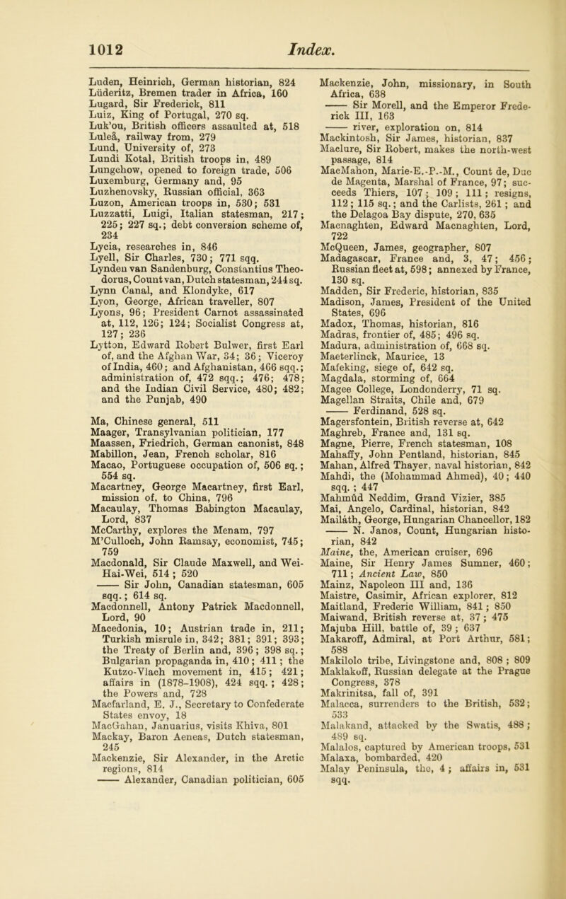 Luden, Heinrich, German historian, 824 Liideritz, Bremen trader in Africa, 160 Lugard, Sir Frederick, 811 Luiz, King of Portugal, 270 sq. Luk’ou, British officers assaulted at, 518 Lule&, railway from, 279 Lund, University of, 273 Lundi Kotal, British troops in, 489 Lungchow, opened to foreign trade, 506 Luxemburg, Germany and, 95 Luzhenovsky, Russian official, 363 Luzon, American troops in, 530; 531 Luzzatti, Luigi, Italian statesman, 217; 225; 227 sq.; debt conversion scheme of, 234 Lycia, researches in, 846 Lyell, Sir Charles, 730; 771 sqq. Lyndeu van Sandenburg, Constantius Theo- dorus. Count van, Dutch statesman, 244 sq. Lynn Canal, and Klondyke, 617 Lyon, George, African traveller, 807 Lyons, 96; President Carnot assassinated at, 112, 126; 124; Socialist Congress at, 127; 236 Lytton, Edward Robert Bulwer, first Earl of, and the Afghan War, 34; 36; Viceroy of India, 460; and Afghanistan, 466 sqq.; administration of, 472 sqq.; 476; 478; and the Indian Civil Service, 480; 482; and the Punjab, 490 Ma, Chinese general, 511 Maager, Transylvanian politician, 177 Maassen, Friedrich, German canonist, 848 Mabillon, Jean, French scholar, 816 Macao, Portuguese occupation of, 506 sq.; 554 sq. Macartney, George Macartney, first Earl, mission of, to China, 796 Macaulay, Thomas Babington Macaulay, Lord, 837 McCarthy, explores the Menam, 797 M’Culloch, John Ramsay, economist, 745; 759 Macdonald, Sir Claude Maxwell, and Wei- Hai-Wei, 514 ; 520 Sir John, Canadian statesman, 605 sqq.; 614 sq. Macdonnell, Antony Patrick Macdonnell, Lord, 90 Macedonia, 10; Austrian trade in, 211; Turkish misrule in, 342; 381; 391; 393; the Treaty of Berlin and, 396 ; 398 sq.; Bulgarian propaganda in, 410; 411; the Kutzo-Vlach movement in, 415; 421; affairs in (1878-1908), 424 sqq. ; 428; the Powers and, 728 Macfarland, E. J., Secretary to Confederate States envoy, 18 MacGahan, Januarius, visits Khiva, 801 Mackay, Baron Aeneas, Dutch statesman, 245 Mackenzie, Sir Alexander, in the Arctic regions, 814 Alexander, Canadian politician, 605 Mackenzie, John, missionary, in South Africa, 638 Sir Morell, and the Emperor Frede- rick III, 163 river, exploration on, 814 Mackintosh, Sir James, historian, 837 Maclure, Sir Robert, makes the north-west passage, 814 MacMahon, Marie-E.-P.-M., Count de, Due de Magenta, Marshal of France, 97; suc- ceeds Thiers, 107; 109; 111; resigns, 112 ; 115 sq.; and the Carlists, 261 ; and the Delagoa Bay dispute, 270, 635 Macnaghten, Edward Macnaghten, Lord, 722 McQueen, James, geographer, 807 Madagascar, France and, 3, 47; 456; Russian fleet at, 598; annexed by France, 130 sq. Madden, Sir Frederic, historian, 835 Madison, James, President of the United States, 696 Madox, Thomas, historian, 816 Madras, frontier of, 485; 496 sq. Madura, administration of, 668 sq. Maeterlinck, Maurice, 13 Mafeking, siege of, 642 sq. Magdala, storming of, 664 Magee College, Londonderry, 71 sq. Magellan Straits, Chile and, 679 Ferdinand, 528 sq. Magersfontein, British reverse at, 642 Maghreb, France and, 131 sq. Magne, Pierre, French statesman, 108 Mahaffy, John Pentland, historian, 845 Mahan, Alfred Thayer, naval historian, 842 Mahdi, the (Mohammad Ahmed), 40; 440 sqq. ; 447 Mahmud Neddim, Grand Vizier, 385 Mai, Angelo, Cardinal, historian, 842 Mailath, George, Hungarian Chancellor, 182 N. Janos, Count, Hungarian histo- rian, 842 Maine, the, American cruiser, 696 Maine, Sir Henry James Sumner, 460; 711; Ancient Law, 850 Mainz, Napoleon III and, 136 Maistre, Casimir, African explorer, 812 Maitland, Frederic William, 841; 850 Mai wand, British reverse at, 37 ; 475 Majuba Hill, battle of, 39 ; 637 Makaroff, Admiral, at Port Arthur, 581; 588 Makilolo tribe, Livingstone and, 808 ; 809 Maklakoff, Russian delegate at the Prague Congress, 378 Makrinitsa, fall of, 391 Malacca, surrenders to the British, 532; 533 Malakand, attacked by the Swatis, 488 ; 489 sq. Malalos, captured by American troops, 531 Malaxa, bombarded, 420 Malay Peninsula, the, 4 ; affairs in, 531 sqq.