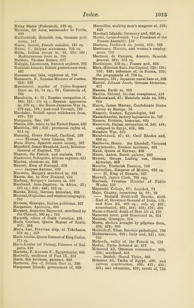 Malay States (Federated), 532 sq. Malcolm, Sir John, ambassador to Persia, 800 Mallinckrodt, Heinrich von, German poli- tician, 147 Malon, Benoit, French socialist, 123 sq. Malou, J., Belgian statesman, 250 sq. Malta, Indian troops in, 33, 394, 468; Mediterranean fever in, 780 Malthus, Thomas Robert, 817 Malygin, Lieutenant, Kussian explorer, 795 Manahiki Islands, British protectorate over, 667 Manasarowar lake, explorers at, 798 Manass&n, N., Russian Minister of Justice, 316; 336 Manchester, murder of Police-Sergeant Brett at, 65, 74 sq.; 73 ; University of, 763 Manchuria, 4 ; 56 ; Russian occupation of, 345; 513; 521 sq. ; Russian aggression in, 576 sq.; the Russo-Japanese War in, 578 sqq., 594 ; post-road through, 792 Mandalay, British agent withdrawn from, 479 ; 793 Mangascia, Ras, 240 Manila, 529; taken by the United States, 530 Manitoba, 605 ; 610 ; provincial rights of, 614 sq. Manning, Henry Edward, Cardinal, 230 Thomas, visits Lhassa, 798 Mano Negra, Spanish secret society, 267 Mansfield, James Mansfield, Lord, Solicitor- General of England, 713 Manson, Sir Patrick, and malaria, 779 Manteucci, Pellegrino, African explorer, 811 Mantua, elections at, 226 Manuel, King of Portugal, 272 Jacques-Antoine, 832 Manwein, Margary murdered at, 501 Maoris, the, in New Zealand, 624 Marburg, Savigny’s lectures at, 822 Marchand, Jean-Baptiste, in Africa, 55; 129 sq.; 343; 448; 812 sq. Marcks, Erich, German historian, 829 Marconi, Guglielmo, and wireless telegraphy, 787 Marcora, Giuseppe, Italian politician, 227 Margarites, Apostolos, 424 Margary, Augustus Raymond, murdered by the Chinese, 500 sq.; 796 Margotti, editor of Unita Cattolica, 226 Maria Cristina, Queen Regent of Spain, 257; 264 Maria Luz, Peruvian ship, at Yokohama, 554 sq.; 559 Marie Amalie, Queen Consort of King Carlos, 271 sq. Marie-Louise (of Parma), Princess of Bul- garia, 410 Mariette, F. Auguste F., Egyptologist, 845 Marinelli, confessor of Pius IX, 216 Mari3, the brothers, painters, 249 Marmora, Sea of, British fleet in, 390 Marquesas Islands, government of, 668 Marseilles, working men’s congress at, 123; 430 Marshall Islands, Germany and, 666 sq. Martel, Louis-Joseph, Vice-President of the French Assembly, 110 Martens, Frederick de, jurist, 373; 721 Martineau, Harriet, and women’s employ- ment, 762 Martinez de Campos, Arsenio, Spanish general, 262; 264 sq. Martinique, 652 sq.; France and, 656 Marx, Heinrich Karl, Das Capital, 123; 124; 152; 252; influence of, in Russia, 329; the propaganda of, 758 sq. Masampo, 521; Japanese naval base at, 599 Mascov, Johann Jacob, German historian, 817 Masena, Barth at, 810 Mashin, Colonel, Servian conspirator, 412 Mashonaland, 47; Matabele raids on, 639; 664 Mason, James Murray, Confederate States envoy to Europe, 18 Maspero, Gaston, Egyptologist, 845 Massachusetts, factory legislation in, 747 Masson, Fr6d4ric, historian, 834 Massowah, Italian occupation of, 240, 444; assigned to Egypt, 439; 805 Matabele War, 639 Matabeleland, 47; 49; Cecil Rhodes and, 638 sq. Matthews, Henry. See Llandaff, Viscount Matyushenko, Russian mutineer, 355 Maud, Queen of Norway, 290 Maure, Anton, Dutch painter, 249 Maurer, George Ludwig von, German historian, 850 Maurice, Frederick Denison, 740 Maximilian, Emperor of Mexico, 676 sq. II, King of Bavaria, 827 Maxwell, James Clerk, 785 sqq. Maybach, Prussian Minister of Public Works, 157 Maynooth College, 67; founded, 71 Mayo, County, boycotting in, 38; 89 Richard Southwell Bourke, sixth Earl of, Governor-General of India, 458; and Sher Ali, 460 sq.; rule of, 462 ; assassinated, 463; 464; 468; 478; 482 Mazar-i-Sharif, death of Sher Ali at, 470 Mazaruni river, gold discovered in, 654 Mazzini, Giuseppe, 214 Mecca, cholera brought by pilgrims from, 439, 452; 806 Mechnikoff, Elias, Russian pathologist, 780 Mediterranean, 239; Italy and, 241; 430; 703 Medjerda, valley of, the French in, 129 Medun, Turks defeated at, 387 Mehemed Ali, Ottoman commander, 388* 394; murdered, 401 Ruchdi, Grand Vizier, 385 Mehemet Ali, Pasha of Egypt, 429; and railway construction, 430; 432; 439; 451; and education, 453; revolt of, 728