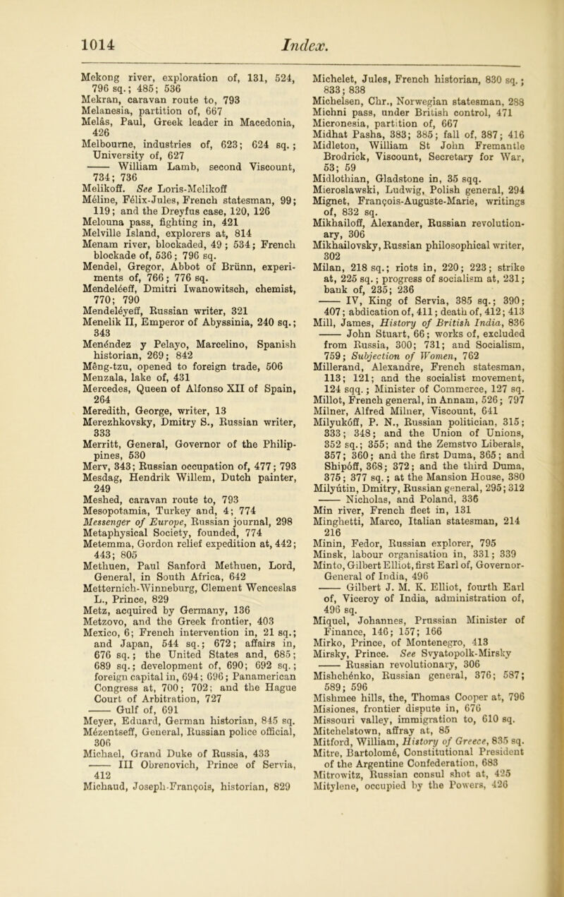 Mekong river, exploration of, 131, 524, 796 sq.; 485; 536 Mekran, caravan route to, 793 Melanesia, partition of, 667 Melas, Paul, Greek leader in Macedonia, 426 Melbourne, industries of, 623; 624 sq.; University of, 627 William Lamb, second Viscount, 734; 736 Melikoff. See Loris-Melikoff M61ine, Felix-Jules, French statesman, 99; 119; and the Dreyfus case, 120, 126 Melouna pass, fighting in, 421 Melville Island, explorers at, 814 Menam river, blockaded, 49 ; 534; French blockade of, 536; 796 sq. Mendel, Gregor, Abbot of Briinn, experi- ments of, 766; 776 sq. Mendeleeff, Dmitri Iwanowitsch, chemist, 770; 790 Mendel^yeif, Russian writer, 321 Menelik II, Emperor of Abyssinia, 240 sq.; 343 Mendndez y Pelayo, Marcelino, Spanish historian, 269; 842 Meng-tzu, opened to foreign trade, 506 Menzala, lake of, 431 Mercedes, Queen of Alfonso XII of Spain, 264 Meredith, George, writer, 13 Merezhkovsky, Dmitry S., Russian writer, 333 Merritt, General, Governor of the Philip- pines, 530 Merv, 343; Russian occupation of, 477; 793 Mesdag, Hendrik Willem, Dutch painter, 249 Meshed, caravan route to, 793 Mesopotamia, Turkey and, 4; 774 Messenger of Europe, Russian journal, 298 Metaphysical Society, founded, 774 Metemma, Gordon relief expedition at, 442; 443; 805 Methuen, Paul Sanford Methuen, Lord, General, in South Africa, 642 Metternich-Winneburg, Clement Wenceslas L., Prince, 829 Metz, acquired by Gennany, 136 Metzovo, and the Greek frontier, 403 Mexico, 6; French intervention in, 21 sq.; and Japan, 544 sq.; 672; affairs in, 676 sq.; the United States and, 685; 689 sq.; development of, 690; 692 sq.; foreign capital in, 694; 696; Panamerican Congress at, 700; 702; and the Hague Court of Arbitration, 727 Gulf of, 691 Meyer, Eduard, German historian, 845 sq. M6zentseff, General, Russian police official, 306 Michael, Grand Duke of Russia, 433 Ill Obrenovich, Prince of Servia, 412 Michaud, Josepli-Fran<?ois, historian, 829 Michelet, Jules, French historian, 830 sq.; 833; 838 Michelsen, Chr., Norwegian statesman, 288 Michni pass, under British control, 471 Micronesia, partition of, 667 Midhat Pasha, 383; 385; fall of, 387; 416 Midleton, William St John Fremantle Brodrick, Viscount, Secretary for War, 53; 59 Midlothian, Gladstone in, 35 sqq. Mieroslawski, Ludwig, Polish general, 294 Mignet, Franpois-Auguste-Marie, writings of, 832 sq. Mikhailoff, Alexander, Russian revolution- ary, 306 Mikhailovsky, Russian philosophical writer, 302 Milan, 218 sq.; riots in, 220; 223; strike at, 225 sq.; progress of socialism at, 231; bank of, 235; 236 IV, King of Servia, 385 sq.; 390; 407; abdication of, 411; death of, 412; 413 Mill, James, History of British India, 836 John Stuart, 66; works of, excluded from Russia, 300; 731; and Socialism, 759; Subjection of Women, 762 Millerand, Alexandre, French statesman, 113; 121; and the socialist movement, 124 sqq.; Minister of Commerce, 127 sq. Millot, French general, in Annam, 526; 797 Milner, Alfred Milner, Viscount, 641 Milyukoff, P. N., Russian politician, 315; 333; 348; and the Union of Unions, 352 sq.; 355; and the Zemstvo Liberals, 357; 360; and the first Duma, 365; and Shipdff, 368; 372; and the third Duma, 375; 377 sq.; at the Mansion House, 380 Milyutin, Dmitry, Russian general, 295; 312 Nicholas, and Poland, 336 Min river, French fleet in, 131 Minghetti, Marco, Italian statesman, 214 216 Minin, Fedor, Russian explorer, 795 Minsk, labour organisation in, 331; 339 Minto, Gilbert Elliot, first Earl of, Governor- General of India, 496 Gilbert J. M. K. Elliot, fourth Earl of, Viceroy of India, administration of, 496 sq. Miquel, Johannes, Prussian Minister of Finance, 146; 157; 166 Mirko, Prince, of Montenegro, 413 Mirsky, Prince. See Svyatopolk-Mirsky Russian revolutionary, 306 Mishchenko, Russian general, 376; 587; 589; 596 Mislimee hills, the, Thomas Cooper at, 796 Misiones, frontier dispute in, 676 Missouri valley, immigration to, 610 sq. Mitchelstown, affray at, 85 Mitford, William, History of Greece, 835 sq. Mitre, Bartolom6, Constitutional President of the Argentine Confederation, 683 Mitrowitz, Russian consul shot at, 425 Mitylene, occupied by the Powers, 426