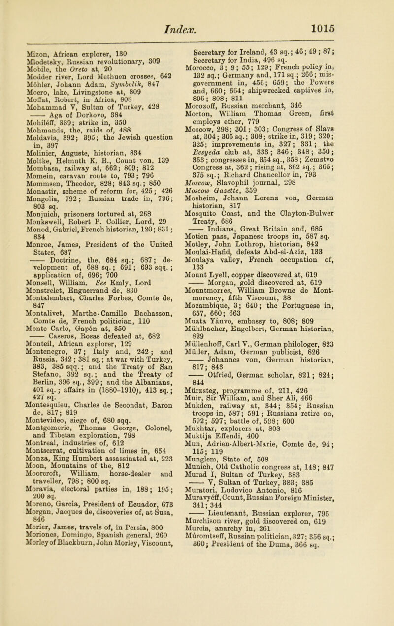 Mizon, African explorer, 130 Mlodetsky, Russian revolutionary, 309 Mobile, the Oreto at, 20 Modder river, Lord Methuen crosses, 642 Mohler, Johann Adam, Symbolik, 847 Moero, lake, Livingstone at, 809 Moffat, Robert, in Africa, 808 Mohammad V, Sultan of Turkey, 428 Aga of Dorkovo, 384 Mohil^ff, 339; strike in, 350 Mohmands, the, raids of, 488 Moldavia, 392; 395; the Jewish question in, 397 Molinier, Auguste, historian, 834 Moltke, Helmuth K. B., Count von, 139 Mombasa, railway at, 662; 809; 812 Momein, caravan route to, 793; 796 Mommsen, Theodor, 828; 843 sq.; 850 Monastir, scheme of reform for, 425; 426 Mongolia, 792 ; Russian trade in, 796; 803 sq. Monjuich, prisoners tortured at, 268 Monkswell, Robert P. Collier, Lord, 29 Monod, Gabriel, French historian, 120; 831; 834 Monroe, James, President of the United States, 687 Doctrine, the, 684 sq.; 687; de- velopment of, 688 sq.; 691; 693 sqq. ; application of, 696; 700 Monsell, William. See Emly, Lord Monstrelet, Enguerrand de, 830 Hontalembert, Charles Forbes, Comte de, 847 Montalivet, Marthe-Camille Bachasson, Comte de, French politician, 110 Monte Carlo, Gap6n at, 350 Caseros, Rosas defeated at, 682 Monteil, African explorer, 129 Montenegro, 37; Italy and, 242 ; and Russia, 342 ; 381 sq.; at war with Turkey, 383, 385 sqq.; and the Treaty of San Stefano, 392 sq.; and the Treaty of Berlin, 396 sq., 399; and the Albanians, 401 sq.; affairs in (1880-1910), 413 sq.; 427 sq. Montesquieu, Charles de Secondat, Baron de, 817; 819 Montevideo, siege of, 680 sqq. Montgomerie, Thomas George, Colonel, and Tibetan exploration, 798 Montreal, industries of, 612 Montserrat, cultivation of limes in, 654 Monza, King Humbert assassinated at, 223 Moon, Mountains of the, 812 Moorcroft, William, horse-dealer and traveller, 798 ; 800 sq. Moravia, electoral parties in, 188; 195; 200 sq. Moreno, Garcia, President of Ecuador, 673 Morgan, Jacques de, discoveries of, at Susa, 846 Morier, James, travels of, in Persia, 800 Moriones, Domingo, Spanish general, 260 Morley of Blackburn, John Morley, Viscount, Secretary for Ireland, 43 sq.; 46; 49 ; 87; Secretary for India, 496 sq. Morocco, 3; 9; 55; 129; French policy in, 132 sq.; Germany and, 171 sq.; 266; mis- government in, 456; 659; the Powers and, 660; 664; shipwrecked captives in, 806; 808; 811 Morozoff, Russian merchant, 346 Morton, William Thomas Green, first employs ether, 779 Moscow, 298; 301; 303; Congress of Slavs at, 304; 305 sq.; 308; strike in, 319; 320; 325; improvements in, 327; 331; the Besyeda club at, 333 ; 346; 348 ; 350; 353 ; congresses in, 354 sq., 358; Zemstvo Congress at, 362 ; rising at, 362 sq.; 365; 375 sq.; Richard Chancellor in, 793 Moscow, Slavophil journal, 298 Moscow Gazette, 359 Mosheim, Johann Lorenz von, German historian, 817 Mosquito Coast, and the Clayton-Bulwer Treaty, 686 Indians, Great Britain and, 685 Motien pass, Japanese troops in, 587 sq. Motley, John Lothrop, historian, 842 Moulai-Hafid, defeats Abd-el-Aziz, 133 Moulaya valley, French occupation of, 133 Mount Lyell, copper discovered at, 619 Morgan, gold discovered at, 619 Mountmorres, William Browne de Mont- morency, fifth Viscount, 38 Mozambique, 3; 640; the Portuguese in, 657, 660; 663 Muata Yanvo, embassy to, 808; 809 Muhlbacher, Engelbert, German historian, 829 Miillenhoff, Carl V., German philologer, 823 Muller, Adam, German publicist, 826 Johannes von, German historian, 817; 843 Otfried, German scholar, 821; 824; 844 Miirzsteg, programme of, 211, 426 Muir, Sir William, and Sher Ali, 466 Mukden, railway at, 344; 354; Russian troops in, 587; 591; Russians retire on, 592; 597; battle of, 598; 600 Mukhtar, explorers at, 808 Muktija Effendi, 400 Mun, Adrien-Albert-Marie, Comte de, 94; 115; 119 Munglem, State of, 508 Munich, Old Catholic congress at, 148; 847 Murad I, Sultan of Turkey, 383 Y, Sultan of Turkey, 383; 385 Muratori, Ludovico Antonio, 816 Muravy^ff, Count, Russian Foreign Minister, 341; 344 Lieutenant, Russian explorer, 795 Murchison river, gold discovered on, 619 Murcia, anarchy in, 261 Muromtseff, Russian politician, 327; 356 sq.; 360; President of the Duma, 366 sq.