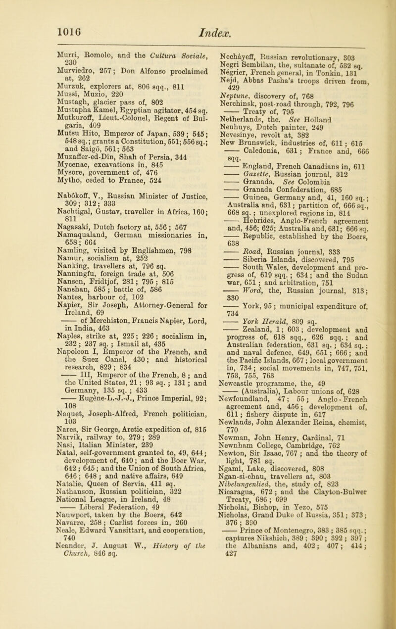 Murri, Bomolo, and the Cultura Sociale, 230 Murviedro, 257; Don Alfonso proclaimed at, 262 Murzuk, explorers at, 806 sqq., 811 Mussi, Muzio, 220 Mustagh, glacier pass of, 802 Mustapha Kamel, Egyptian agitator, 454 sq. Mutkuroff, Lieut.-Colonel, Begent of Bul- garia, 409 Mutsu Hito, Emperor of Japan, 539; 545; 548 sq.; grants a Constitution, 551; 556 sq.; and Saigo, 561; 563 Muzaffer-ed-Din, Shah of Persia, 344 Mycenae, excavations in, 845 Mysore, government of, 476 Mytho, ceded to France, 524 Nabokoff, V., Bussian Minister of Justice, 309; 312; 333 Nachtigal, Gustav, traveller in Africa, 160; 811 Nagasaki, Dutch factory at, 556 ; 567 Namaqualand, German missionaries in, 658; 664 Namling, visited by Englishmen, 798 Namur, socialism at, 252 Nanking, travellers at, 796 sq. Nanningfu, foreign trade at, 506 Nansen, Fridtjof, 281; 795 ; 815 Nanshan, 585 ; battle of, 586 Nantes, harbour of, 102 Napier, Sir Joseph, Attorney-General for Ireland, 69 of Merchiston, Francis Napier, Lord, in India, 463 Naples, strike at, 225; 226 ; socialism in, 232; 237 sq. ; Ismail at, 435 Napoleon I, Emperor of the French, and the Suez Canal, 430; and historical research, 829 ; 834 Ill, Emperor of the French, 8 ; and the United States, 21; 93 sq. ; 131; and Germany, 135 sq. ; 433 Eug&ne-L.-J.-J., Prince Imperial, 92; 108 Naquet, Joseph-Alfred, French politician, 103 Nares, Sir George, Arctic expedition of, 815 Narvik, railway to, 279; 289 Nasi, Italian Minister, 239 Natal, self-government granted to, 49, 644; development of, 640 ; and the Boer War, 642 ; 645 ; and the Union of South Africa, 646 ; 648 ; and native affairs, 649 Natalie, Queen of Servia, 411 sq. Nathanson, Bussian politician, 322 National League, in Ireland, 48 Liberal Federation, 49 Nauwport, taken by the Boers, 642 Navarre, 258 ; Carlist forces in, 260 Neale, Edward Vansittart, and cooperation, 740 Neander, J. August W., History of the Church, 846 sq. Nechayeff, Bussian revolutionary, 303 Negri Sembilan, the, sultanate of, 532 sq. N4grier, French general, in Tonkin, 131 Nejd, Abbas Pasha’s troops driven from, 429 Neptune, discovery of, 768 Nerchinsk, post-road through, 792, 796 Treaty of, 795 Netherlands, the. See Holland Neuhuys, Dutch painter, 249 Nevesinye, revolt at, 382 New Brunswick, industries of, 611; 615 Caledonia, 631; France and, 666 sqq. England, French Canadians in, 611 Gazette, Bussian journal, 312 Granada. See Colombia Granada Confederation, 685 Guinea, Germany and, 41, 160 sq.; Australia and, 631; partition of, 666 sq., 668 sq.; unexplored regions in, 814 Hebrides, Anglo-French agreement and, 456; 625; Australia and, 631; 666 sq. Bepublic, established by the Boers, 638 Road, Bussian journal, 333 Siberia Islands, discovered, 795 South Wales, development and pro- gress of, 619 sqq. ; 634 ; and the Sudan war, 651 ; and arbitration, 751 Word, the, Bussian journal, 313; 330 York, 95 ; municipal expenditure of, 734 York Herald, 809 sq. Zealand, 1; 603 ; development and progress of, 618 sqq., 626 sqq. ; and Australian federation, 631 sq. ; 634 sq.; and naval defence, 649, 651 ; 666; and the Pacific Islands, 667; local government in, 734; social movements in, 747, 751, 753, 755, 763 Newcastle programme, the, 49 (Australia), Labour unions of, 628 Newfoundland, 47 ; 55 ; Anglo - French agreement and, 456; development of, 611; fishery dispute in, 617 Newlands, John Alexander Beina, chemist, 770 Newman, John Henry, Cardinal, 71 Newnham College, Cambridge, 762 Newton, Sir Isaac, 767 ; and the theory of light, 781 sq. Ngami, Lake, discovered, 808 Ngan-si-chau, travellers at, 803 Nibelungenlied, the, study of, 823 Nicaragua, 672 ; and the Clayton-Bulwer Treaty, 686 ; 699 Nicholai, Bishop, in Yezo, 575 Nicholas, Grand Duke of Bussia, 351; 373; 376 ; 390 Prince of Montenegro, 383 ; 385 sqq.; captures Nikshicli, 389 ; 390 ; 392 ; 397 ; the Albanians and, 402; 407; 414; 427