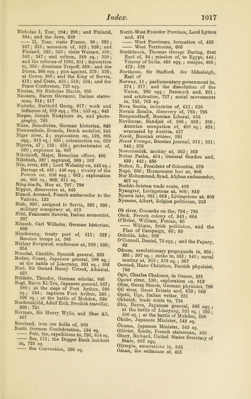 Nicholas I, Tsar, 294; 296; and Finland, 334; and the Jews, 339 II, Tsar, visits France, 98; 225 ; 247 ; 315 ; accession of, 322 ; 326; and Finland, 335 ; 336 ; visits Warsaw, 338 ; 342 ; 347 ; and reform, 348 sq.; 350; and the reforms of 1905, 351 ; deputation to, 354; dismisses Tripoli, 359; and the Duma, 366 sqq.; plot against, 373 ; 376; at Cowes, 380; and the King of Servia, 412; and Crete, 423; 513; 594; and the Peace Conference, 723 sqq. Nicolas, Sir Nicholas Harris, 835 Nicotera, Baron Giovanni, Italian states- man, 214 ; 217 Niebuhr, Barthold Georg, 817; work and influence of, 819 sqq.; 824 ; 835 sq.; 843 Niepce, Joseph Nicophore de, and photo- graphy, 783 Niese, Benedictus, German historian, 845 Nieuwenhuis, Domela, Dutch socialist, 245 Niger river, 3; exploration on, 129, 805 sqq., 810 sq.; 658 ; colonisation on, 659 Nigeria, 47 ; 129; 456 ; protectorates of, 660 ; explorers in, 807 Nikolaieff, Major, Rumelian officer, 406 Nikshich, 387 ; captured, 389 ; 392 Nile, river, 439 ; Lord Wolseley on, 442 sq.; Barrage of, 446 ; 448 sqq.; rivalry of the Powers on, 658 sqq.; 662 ; exploration on, 805 sq., 809, 811 sq. Ning-hia-fu, Hue at, 797 ; 798 Nippur, discoveries at, 846 Nisard, Armand, French ambassador to the Vatican, 122 Nish, 390; assigned to Servia, 392 ; 396; military conspiracy at, 413 Nitti, Francesco Saverio, Italian economist, 237 Nitzsch, Carl Wilhelm, German historian, 850 Niuchwang, treaty port of, 511; 522 ; Russian troops at, 583 Nizhny Novgorod, conference at, 328 ; 330: 354 Nocedal, Candido, Spanish general, 258 Nodzu, Count, Japanese general, 588 sq.; at the battle of Liaoyang, 591 sq.; 593 Noel, Sir Gerard Henry Uctred, Admiral, 423 Noldeke, Theodor, German scholar, 846 Nogi, Baron Ki-Teu, Japanese general, 587; 589 ; at the siege of Port Arthur, 590 sq.; 594; captures Port Arthur, 595; 596 sq. ; at the battle of Mukden, 598 Nordenskjold, Adolf Erik, Swedish traveller 280; 795 Norman, Sir Henry Wylie, and Sher Ali, 467 Norrland, iron ore fields of, 289 North German Confederation, 134 sq. Pole, the, expeditions to, 795, 814 sq. “ ^ea> 1^1; the Dogger Bank incident in, 723 sq. Sea Convention, 290 sq. North-West Frontier Province, Lord Lytton and, 474 West Provinces, formation of, 495 West Territories, 605 Northbrook, Thomas George Baring, first Earl of, 34 ; mission of, to Egypt, 444 ; Viceroy of India, 463 sqq.; resigns, 466 ; 472; 476 Northcote, Sir Stafford. See Iddesleigh, Earl of Norway, 11 ; parliamentary government in, 274 ; 277; and the dissolution of the Union, 280 sqq.; Denmark and, 291; and arbitration, 727; social movements in, 755, 762 sq. Nova Scotia, industries of, 611; 616 Novaia Zemlia, discovery of, 793; 795 Novgorodtseff, Russian Liberal, 333 Novibazar, Sandjak of, 386 ; 392; 396; Austrian occupation of, 400 sq.; 424; evacuated by Austria, 427 Novik, Russian cruiser, 591 Novoe Vremya, Russian journal, 314; 331; 346; 376 Novorossiisk, mutiny at, 362; 363 Nubar Pasha, 434; General Gordon and, 439 ; 442 ; 450 Nunez, R., President of Colombia, 673 Nup6, 660; Hornemann lost at, 806 Nur Mohammad, Syad, Afghan ambassador, 467 sq. Nushki-Seistan trade route, 492 Nyangiv^, Livingstone at, 809; 810 Nyassa lake, 661; 663 ; Livingstone at, 809 Nyssens, Albert, Belgian politician, 253 Ob river, Cossacks on the, 794 ; 795 Obok, French colony of, 343; 664 O’Brien, William, Fenian, 65 William, Irish politician, and the Plan of Campaign, 85; 89 Ochrida, lake, 392 O Connell, Daniel, 72 sqq.; and the Papacy, 82 Odessa, revolutionary propaganda in, 304; 305 ; 307 sq.; strike in, 331; 340 ; naval mutiny at, 355 ; 358 sq.; 367 Oersted, Hans Christian, Danish physicist, 786 Ogle, Charles Chaloner, in Greece, 391 Ogow6 river, 130; exploration on, 812 Ohm, Georg Simon, German physicist, 786 Oil river, Great Britain and, 659 ; 660 Ojetti, Ugo, Italian writer, 231 Okhotsk, trade route to, 794 Oku, Baron, Japanese general, 585 sqq.- at the battle of Liaoyang, 591 sq. ; 593 • _ 596 sq. ; at the battle of Mukden, 598 Okubo, Japanese Minister, 549 sq.’ Okuma, Japanese Minister, 549 sq. Ollivier, Emile, French statesman 109 Olney, Richard, United States Secretary of State, 687 sqq. y 1 Olympia, excavations in, 845 Oman, the sultanate of, 491