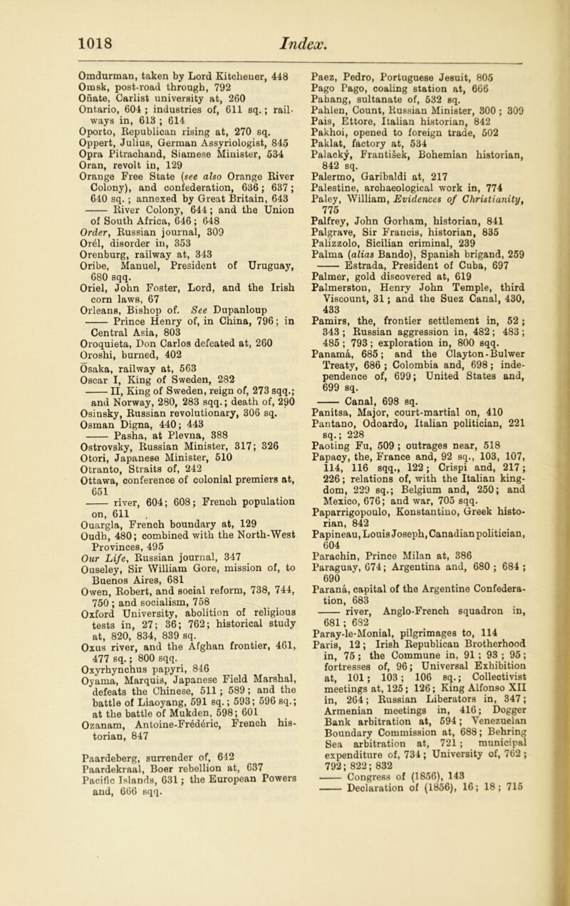 Omdurman, taken by Lord Kitchener, 448 Omsk, post-road through, 792 Onate, Carlist university at, 260 Ontario, 604 ; industries of, 611 sq.; rail- ways in, 613 ; 614 Oporto, Republican rising at, 270 sq. Oppert, Julius, German Assyriologist, 845 Opra Pitrachand, Siamese Minister, 534 Oran, revolt in, 129 Orange Free State (see also Orange River Colony), and confederation, 636; 637 ; 640 sq.; annexed by Great Britain, 643 River Colony, 644; and the Union of South Africa, 646 ; 648 Order, Russian journal, 309 OiAl, disorder in, 353 Orenburg, railway at, 343 Oribe, Manuel, President of Uruguay, 680 sqq. Oriel, John Foster, Lord, and the Irish corn laws, 67 Orleans, Bishop of. See Dupanloup Prince Henry of, in China, 796; in Central Asia, 803 Oroquieta, Don Carlos defeated at, 260 Oroshi, burned, 402 Osaka, railway at, 563 Oscar I, King of Sweden, 282 II, King of Sweden, reign of, 273 sqq.; and Norway, 280, 283 sqq.; death of, 290 Osinsky, Russian revolutionary, 306 sq. Osman Digna, 440; 443 Pasha, at Plevna, 388 Ostrovsky, Russian Minister, 317; 326 Otori, Japanese Minister, 510 Otranto, Straits of, 242 Ottawa, conference of colonial premiers at, 651 river, 604; 608; French population on, 611 Ouargla, French boundary at, 129 Oudh, 480; combined with the North-West Provinces, 495 Our Life, Russian journal, 347 Ouseley, Sir William Gore, mission of, to Buenos Aires, 681 Owen, Robert, and social reform, 738, 744, 750 ; and socialism, 758 Oxford University, abolition of religious tests in, 27; 36; 762; historical study at, 820, 834, 839 sq. Oxus river, and the Afghan frontier, 461, 477 sq.; 800 sqq. Oxyrhynchus papyri, 846 Oyama, Marquis, Japanese Field Marshal, defeats the Chinese, 511; 589 ; and the battle of Liaoyang, 591 sq.; 593; 596 sq.; at the battle of Mukden, 598; 601 Ozanam, Antoine-Fr4d6ric, French his- torian, 847 Paardeberg, surrender of, 612 Paardekraal, Boer rebellion at, 637 Pacific Islands, 631; the European Powers and, 666 sqq. Paez, Pedro, Portuguese Jesuit, 805 Pago Pago, coaling station at, 666 Pahang, sultanate of, 532 sq. Pahlen, Count, Russian Minister, 300 ; 309 Pais, Ettore, Italian historian, 842 Pakhoi, opened to foreign trade, 502 Paklat, factory at, 534 Palacky, FrantiSek, Bohemian historian, 842 sq. Palermo, Garibaldi at, 217 Palestine, archaeological work in, 774 Paley, William, Evidences of Christianity, 775 Palfrey, John Gorham, historian, 841 Palgrave, Sir Francis, historian, 835 Palizzolo, Sicilian criminal, 239 Palma (alias Bando), Spanish brigand, 259 Estrada, President of Cuba, 697 Palmer, gold discovered at, 619 Palmerston, Henry John Temple, third Viscount, 31; and the Suez Canal, 430, 433 Pamirs, the, frontier settlement in, 52 ; 343 ; Russian aggression in, 482 ; 483 ; 485 ; 793; exploration in, 800 sqq. Panama, 685; and the Clayton-Bulwer Treaty, 686 ; Colombia and, 698; inde- pendence of, 699; United States and, 699 sq. Canal, 698 sq. Panitsa, Major, court-martial on, 410 Pantano, Odoardo, Italian politician, 221 sq.; 228 Paoting Fu, 509 ; outrages near, 518 Papacy, the, France and, 92 sq., 103, 107, 114, 116 sqq., 122; Crispi and, 217; 226; relations of, with the Italian king- dom, 229 sq.; Belgium and, 250; and Mexico, 676; and war, 705 sqq. Paparrigopoulo, Konstantino, Greek histo- rian, 842 Papineau, Louis Joseph, Canadian politician, 604 Parachin, Prince Milan at, 386 Paraguay, 674; Argentina and, 680 ; 684 ; 690 Parana, capital of the Argentine Confedera- tion, 683 river, Anglo-French squadron in, 681; 682 Paray-le-Monial, pilgrimages to, 114 Paris, 12; Irish Republican Brotherhood in, 75; the Commune in, 91 ; 93 ; 95; fortresses of, 96; Universal Exhibition at, 101; 103; 106 sq.; Collectivist meetings at, 125; 126; King Alfonso XII in, 264; Russian Liberators in, 347; Armenian meetings in, 416; Dogger Bank arbitration at, 594; Venezuelan Boundary Commission at, 688; Behring Sea arbitration at, 721 ; municipal expenditure of, 734; University of, 762 ; 792; 822; 832 Congress of (1856), 143 Declaration of (1856), 16; 18; 715