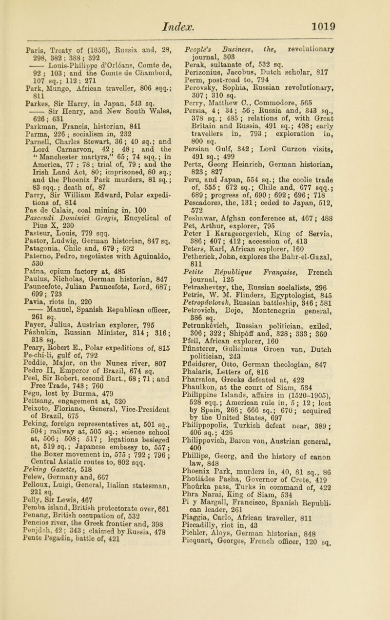 Paris, Treaty of (1856), Russia and, 28, 298, 382 ; 388 ; 392 • Louis-Philippe d’Orldans, Comte de, 92 ; 103; and the Comte de Chambord, 107 sq.; 112; 271 Park, Mungo, African traveller, 806 sqq.; 811 Parkes, Sir Harry, in Japan, 543 sq. Sir Henry, and New South Wales, 626; 631 Parkman, Francis, historian, 841 Parma, 226 ; socialism in, 232 Parnell, Charles Stewart, 36 ; 40 sq.; and Lord Carnarvon, 42; 48; and the “Manchester martyrs,” 65; 74 sqq.; in America, 77 ; 78 ; trial of, 79 ; and the Irish Land Act, 80; imprisoned, 80 sq.; and the Phoenix Park murders, 81 sq.; 83 sqq.; death of, 87 Parry, Sir William Edward, Polar expedi- tions of, 814 Pas de Calais, coal mining in, 100 Pascendi Dominici Gregis, Encyclical of Pius X, 230 Pasteur, Louis, 779 sqq. Pastor, Ludwig, German historian, 847 sq. Patagonia, Chile and, 679 ; 692 Paterno, Pedro, negotiates with Aguinaldo, 530 Patna, opium factory at, 485 Paulus, Nicholas, German historian, 847 Pauncefote, Julian Pauncefote, Lord, 687; 699; 723 Pavia, riots in, 220 Manuel, Spanish Republican officer, 261 sq. Payer, Julius, Austrian explorer, 795 Pazhukin, Russian Minister, 314; 316; 318 sq. Peary, Robert E., Polar expeditions of, 815 Pe-chi-li, gulf of, 792 Peddie, Major, on the Nunez river, 807 Pedro II, Emperor of Brazil, 674 sq. Peel, Sir Robert, second Bart., 68 ; 71; and Free Trade, 743 ; 760 Pegu, lost by Burma, 479 Peitsang, engagement at, 520 Peixoto, Floriano, General, Vice-President of Brazil, 675 Peking, foreign representatives at, 501 sq., 504; railway at, 505 sq.; science school at, 506; 508; 517 ; legations besieged at, 519 sq.; Japanese embassy to, 557 ; the Boxer movement in, 575 ; 792 ; 796 ; Central Asiatic routes to, 802 sqq. Peking Gazette, 518 Pelew, Germany and, 667 Pelloux, Luigi, General, Italian statesman, 221 sq. Pelly, Sir Lewis, 467 Pemba island, British protectorate over, 661 Penang, British occupation of, 532 Peneios river, the Greek frontier and, 398 Penjdeh, 42 ; 343 ; claimed by Russia, 478 Pente I'egadia, battle of, 421 People's Business, the, revolutionary journal, 303 Perak, sultanate of, 532 sq. Perizonius, Jacobus, Dutch scholar, 817 Perm, post-road to, 794 Perovsky, Sophia, Russian revolutionary, 307; 310 sq. Perry, Matthew C., Commodore, 565 Persia, 4; 34; 56 ; Russia and, 343 sq., 378 sq. ; 485 ; relations of, with Great Britain and Russia, 491 sq.; 498; early travellers in, 793 ; exploration in, 800 sq. Persian Gulf, 342; Lord Curzon visits, 491 sq.; 499 Pertz, Georg Heinrich, German historian, 823; 827 Peru, and Japan, 554 sq.; the coolie trade of, 555; 672 sq.; Chile and, 677 sqq.; 689 ; progress of, 690 ; 692 ; 696 ; 718 Pescadores, the, 131; ceded to Japan, 512, 572 Peshawar, Afghan conference at, 467; 488 Pet, Arthur, explorer, 795 Peter I Karageorgevich, King of Servia, 386 ; 407 ; 412 ; accession of, 413 Peters, Karl, African explorer, 160 Petherick, John, explores the Bahr-el-Gazal, 811 Petite Republique Frangaise, French journal, 125 Petrashevtsy, the, Russian socialists, 296 Petrie, W. M. Flinders, Egyptologist, 845 Petropavlovsk, Russian battleship, 346 ; 581 Petrovich, Bojo, Montenegrin general, 386 sq. Petrunkevich, Russian politician, exiled, 306; 322; Shipoff and, 328; 333; 360 Pfeil, African explorer, 160 Pfinsterer, Gulielmus Groen van, Dutch politician, 243 Pfleiderer, Otto, German theologian, 847 Phalaris, Letters of, 816 Pharsalos, Greeks defeated at, 422 Phaulkon, at the court of Siam, 534 Philippine Islands, affairs in (1520-1905), 528 sqq.; American rule in, 5 ; 12; lost by Spain, 266; 666 sq.; 670; acquired by the United States, 697 Philippopolis, Turkish defeat near, 389 ; 406 sq. ; 426 Philippovich, Baron von, Austrian general, 400 Phillips, Georg, and the history of canon law, 848 Phoenix Park, murders in, 40, 81 sq., 86 Photi&des Pasha, Governor of Crete, 419 Phourka pass, Turks in command of, 422 Phra Narai, King of Siam, 534 Pi y Margall, Francisco, Spanish Republi- can leader, 261 Piaggia, Carlo, African traveller, 811 Piccadilly, riot in, 43 Pichler, Aloys, German historian, 848 Picquart, Georges, French officer, 120 sq.