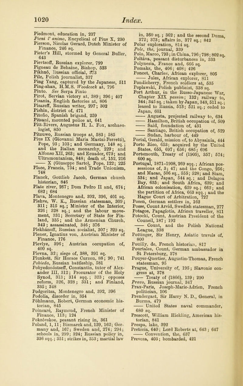 Piedmont, education in, 237 Pieni l’ animo, Encyclical of Pius X, 230 Pierson, Nicolas Gerard, Dutch Minister of Finance, 246 sq. Pieter’s Hill, stormed by General Buller, 643 Pievtsoff, Russian explorer, 799 Pigneau de Behaine, Bishop, 523 Pikhn6, Russian official, 373 Pile, Polish journalist, 337 Ping Yang, captured by the Japanese, 511 Ping-shan, H.M.S. Woodcock at, 796 Pinto. See Serpa Pinto Pirot, Servian victory at, 389; 396; 407 Pisania, English factories at, 806 Pisareff, Russian writer, 297; 302 Pishin, district of, 471 Pitono, Spanish brigand, 259 Pitsani, mounted police at, 641 Pitt-Rivers, Augustus H. L. Fox, archaeo- logist, 850 Pitzuwo, Russian troops at, 583; 585 Pius IX (Giovanni Maria Mastai-Ferretti), Pope, 93; 103; and Germany, 148 sq.; and the Italian monarchy, 229; and Alfonso XII, 263; and Ecuador, 673; and Ultramontanism, 848; death of, 152, 216 X (Giuseppe Sarto), Pope, 122; 225 Place, Francis, 734; and Trade Unionism, 748 Planck, Gottlieb Jacob, German church historian, 846 Plate river, 267; Dom Pedro II and, 674; 682; 684 Plava, Montenegro and, 392, 396, 401 sq. Plehve, W. K., Russian statesman, 309; 311; 315 sq.; Minister of the Interior, 326; 328 sq.; and the labour move- ment, 331; Secretary of State for Fin- land, 335; and the Armenian Church, 342 ; assassinated, 346 ; 376 Plekhanoff, Russian socialist, 307; 329 sq. Plener, Ignatius von, Austrian Minister of Finance, 176 Plevlye, 396; Austrian occupation of, 400 sq. Plevna, 32; siege of, 388, 391 sq. Plunkett, Sir Horace Curzon, 88; 90; 741 Pobieda, Russian battleship, 581 Pobyedonostseff, Constantin, tutor of Alex- ander III, 312; Procurator of the Holy Synod, 313; 314 sqq. ; 323 ; opposes reform, 326, 328 ; 331; and Finland, 335; 348 Podgoritsa, Montenegro and, 392, 396 Podolia, disorder in, 354 Pohlmann, Robert, German economic his- torian, 845 Poincare, Raymond, French Minister of Finance, 113; 124 Pokzdvskoe, peasant rising in, 361 Poland, 1,11; Bismarck and, 139, 162; Ger- many and, 167; Sweden and, 274; 294; schools in, 299; 324; Russian policy in, 336 sqq.; 351; strikes in, 353; martial law in, 360 sq.; 362; and the second Duma 372; 373; affairs in, 377 sq.; 842 Polar exploration, 814 sq. Pole, the, journal, 339 Polo, Marco, 793; in China, 796; 798; 802 sq. Poltava, peasant disturbances in, 333 Polynesia, France and, 666 sq. Pomaks, the, 406; 408; 426 Poncet, Charles, African explorer, 805 Jules, African explorer, 811 Pondicherry, French soldiers at, 535 Poplawski, Polish publicist, 338 sq. Port Arthur, in the Russo-Japanese War, Chapter XIX passim; 132; railway to, 344; 345 sq. ; taken by Japan, 348, 511 sq.; leased to Russia, 513; 521 sq.; ceded to Japan, 601 Augusta, projected railway to, 634 Hamilton, British occupation of, 509 Said, foundation of, 431 Santiago, British occupation of, 529 Sudan, harbour of, 449 Portal, Gerald, mission of, to Abyssinia, 444 Porto Rico, 653; acquired by the United States, 655, 697; 656; 685; 696 Portsmouth, Treaty of (1905), 357; 574; 600 sq. Portugal, 1871-1908, 269 sqq.; African pos- sessions of, 3; 47; and the Congo, 256; and Macao, 506 sq., 555; 528; and Siam, 534; and Japan, 544 sq.; and Delagoa Bay, 635; and South Africa, 639; and African colonisation, 659 sq.; 662; and the partition of Africa, 663 sqq.; and the Hague Court of Arbitration, 727 Posen, German settlers in, 162 Posse, Count Arvid, Swedish statesman, 277 Potagos, Papagiotis, African traveller, 811 Potocki, Count, Austrian President of the Council, 187; 192 Count, and the Polish National League, 338 Pottinger, Sir Henry, Asiatic travels of, 800 Pouilly, de, French historian, 817 Pourtales, Count, German ambassador in St Petersburg, 378 Pouyer-Quertier, Augustin-Thomas, French statesman, 95 Prague, University of, 195; Slavonic con- gress at, 378 Treaty of (1866), 139; 290 Pravo, Russian journal, 347 Prax-Paris, Joseph-Marie-Adrien, French politician, 106 Prendergast, Sir Harry N. D., General, in Burma, 479 United States naval commander, 680 sq. Prescott, William Hickling, American his- torian, 841 Prespa, lake, 392 Pretoria, 640 ; Lord Roberts at, 643 ; 647 Convention, the, 637 Preveza, 403; bombarded, 421