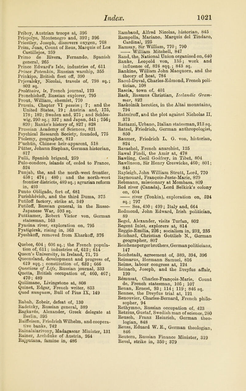 Priboy, Austrian troops at, 396 Priepolye, Montenegro and, 392; 396 Priestley, Joseph, discovers oxygen, 768 Prim, Juan, Count of Reus, Marquis of Los Castillejos, 259 Primo de Rivera, Fernando, Spanish general, 265 Prince Edward’s Isle, industries of, 611 Prince Potemkin, Russian warship, 355 Prinkipo, British fleet off, 390 Prjevalsky, Nicolai, travels of, 798 sq.; 802 sq. Proletaire, le, French journal, 123 Pronchisheff, Russian explorer, 795 Prout, William, chemist, 770 Prussia, Chapter VI passim; 7; and the United States, 19; Austria and, 175, 178; 182; Sweden and, 275; and Schles- wig, 290 sq.; 337 ; and Japan, 541; 756; 820 ; Ranke’s history of, 827 ; 828 Prussian Academy of Sciences, 821 Psychical Research Society, founded, 775 Ptolemy, geographer, 812 P’uchiin, Chinese heir-apparent, 518 Putter, Johann Stephan, German historian, 817 Pulli, Spanish brigand, 259 • Pulo-condore, islands of, ceded to France, 524 Punjab, the, and the north-west frontier, 458; 474; 480; and the north-west frontier districts, 489 sq.; agrarian reform in, 493 Punto Obligado, fort of, 681 Purishk^vich, and the third Duma, 375 Putiloff factory, strike at, 349 Putiloff, Russian general, in the Russo- Japanese War, 593 sq. Puttkamer, Robert Victor von, German statesman, 163 Pyasina river, exploration on, 795 Pyatigdrsk, rising in, 363 Pyeshkofif, removed from Kharkofif, 376 Quebec, 604 ; 606 sq.; the French popula- tion of, 611; industries of, 612; 614 Queen’s University, in Ireland, 71, 75 Queensland, development and progress of, 619 sqq.; constitution of, 632 ; 666 Questions of Life, Russian journal, 333 Quetta, British occupation of, 460, 467; 470; 489 Quilimane, Livingstone at, 808 Quinet, Edgar, French writer, 833 Quod nunquam, Bull of Pius IX, 149 Rabah, Zobeir, defeat of, 130 Radetzky, Russian general, 389 Ragkaves, Alexander, Greek delegate at Berlin, 395 Raiffeisen, Friedrich Wilhelm, and coopera- tive banks, 742 Rainalaiarivony, Madagascar Minister, 131 Rainer, Archduke of Austria, 264 Rajputana, famine in, 486 Bambaud, Alfred Nicolas, historian, 845 Rampolla, Mariano, Marquis del Tindaro, Cardinal, 225 Ramsay, Sir William, 770 ; 790 William Mitchell, 847 Rand, the, National Union organised on, 640 Ranke, Leopold von, 135; work and influence of, 824 sqq.; 843 sq. Rankine, William John Macquorn, and the theory of heat, 784 Raoul-Duval, Charles-Edmond, French poli- tician, 108 Rascia, town of, 401 Rask, Rasmus Christian, Icelandic Gram- mar, 822 Raskolnik heretics, in the Altai mountains, 794 Ratmiroff, and the plot against Nicholas II, 373 Rattazzi, Urbano, Italian statesman, 213 sq. Ratzel, Friedrich, German anthropologist, 850 Raumer, Friedrich L. G. von, historian, 824 Ravachol, French anarchist, 125 Rawal Pindi, the Amir at, 478 Rawling, Cecil Godfrey, in Tibet, 804 Rawlinson, Sir Henry Creswicke, 460; 801; 845 Rayleigh, John William Strutt, Lord, 770 Baynouard, Fran<?ois-Juste-Marie, 829 Rebmann, missionary at Mombasa, 809 Red river (Canada), Lord Selkirk’s colony on, 604 river (Tonkin), exploration on, 524 sq.; 797 Sea, 430 ; 499 ; Italy and, 664 Redmond, John Edward, Irish politician, 89 Regel, Alexander, visits Turfan, 802 Regent Inlet, explorers at, 814 Reggio-Emilia, 226 ; socialism in, 232, 235 Reichard, Christian Gottlieb N., German geographer, 807 Reichensperger brothers, German politicians, 147 Reichstadt, agreement of, 389, 394, 396 Reimarus, Hermann Samuel, 816 Reims, labour congress at, 124 Reinach, Joseph, and the Dreyfus affair, 120 R^musat, Charles-Fran^ois-Marie, Count de, French statesman, 105 ; 107 Renan, Ernest, 93; 114; 119 ; 846 sq. Rennes, the Dreyfus trial at, 121 Renouvier, Charles-Bernard, French philo- sopher, 94 Rethymno, Russian occupation of, 423 Retzius, Gustaf, Swedish man of science, 280 Reusch, Franz Heinrich, German theo- logian, 848 Reuss, Eduard W. E., German theologian, 846 Reutern, Russian Finance Minister, 319 Revel, strike in, 350; 379