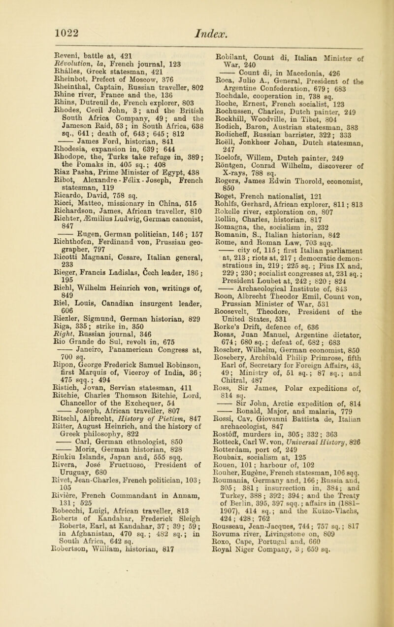 Reveni, battle at, 421 Revolution, la, French journal, 123 Rhalles, Greek statesman, 421 Rheinbot, Prefect of Moscow, 376 Rheinthal, Captain, Russian traveller, 802 Rhine river, France and the, 136 Rhins, Dutreuil de, French explorer, 803 Rhodes, Cecil John, 3; and the British South Africa Company, 49; and the Jameson Raid, 53 ; in South Africa, 638 sq., 641 ; death of, 643 ; 645 ; 812 James Ford, historian, 841 Rhodesia, expansion in, 639; 644 Rhodope, the, Turks take refuge in, 389; the Pomaks in, 405 sq.; 408 Riaz Pasha, Prime Minister of Egypt, 438 Ribot, Alexandre - F6lix - Joseph, French statesman, 119 Ricardo, David, 758 sq. Ricci, Matteo, missionary in China, 515 Richardson, James, African traveller, 810 Richter, iEmilius Ludwig, German canonist, 847 Eugen, German politician, 146; 157 Richthofen, Ferdinand von, Prussian geo- grapher, 797 Ricotti Magnani, Cesare, Italian general, 233 Rieger, Francis Ladislas, Cech leader, 186 ; 195 Riehl, Wilhelm Heinrich von, writings of, 849 Riel, Louis, Canadian insurgent leader, 606 Riezler, Sigmund, German historian, 829 Riga, 335; strike in, 350 Right, Russian journal, 346 Rio Grande do Sul, revolt in, 675 Janeiro, Panamerican Congress at, 700 sq. Ripon, George Frederick Samuel Robinson, first Marquis of, Viceroy of India, 36 ; 475 sqq.; 494 Ristich, Jovan, Servian statesman, 411 Ritchie, Charles Thomson Ritchie, Lord, Chancellor of the Exchequer, 54 Joseph, African traveller, 807 Ritschl, Albrecht, History of Pietism, 847 Ritter, August Heinrich, and the history of Greek philosophy, 822 Carl, German ethnologist, 850 Moriz, German historian, 828 Riukiu Islands, Japan and, 555 sqq. Rivera, Josb Fructuoso, President of Uruguay, 680 Rivet, Jean-Charles, French politician, 103; 105 Rivi&re, French Commandant in Annam, 131; 525 Robecchi, Luigi, African traveller, 813 Roberts of Kandahar, Frederick Sleigh Roberts, Earl, at Kandahar, 37 ; 39 ; 59 ; in Afghanistan, 470 sq. ; 482 sq.; in South Africa, 642 sq. Robertson, William, historian, 817 Robilant, Count di, Italian Minister of War, 240 Count di, in Macedonia, 426 Roca, Julio A., General, President of the Argentine Confederation, 679; 683 Rochdale, cooperation in, 738 sq. Roche, Ernest, French socialist, 123 Rochussen, Charles, Dutch painter, 249 Rockhill, Woodville, in Tibet, 804 Rodich, Baron, Austrian statesman, 383 Rodicheff, Russian barrister, 322 ; 333 Roell, Jonkheer Johan, Dutch statesman, 247 Roelofs, Willem, Dutch painter, 249 Rontgen, Conrad Wilhelm, discoverer of X-rays, 788 sq. Rogers, James Edwin Thorold, economist, 850 Roget, French nationalist, 121 Rohlfs, Gerhard, African explorer, 811; 813 Rokelle river, exploration on, 807 Rollin, Charles, historian, 817 Romagna, the, socialism in, 232 Romanin, S., Italian historian, 842 Rome, and Roman Law, 703 sqq. city of, 115 ; first Italian parliament at, 213 ; riots at, 217 ; democratic demon- strations in, 219 ; 225 sq. ; Pius IX and, 229 ; 230; socialist congresses at, 231 sq.; President Loubet at, 242 ; 820 ; 824 Archaeological Institute of, 843 Roon, Albrecht Theodor Emil, Count von, Prussian Minister of War, 531 Roosevelt, Theodore, President of the United States, 531 Rorke’s Drift, defence of, 636 Rosas, Juan Manuel, Argentine dictator, 674; 680 sq.; defeat of, 682; 683 Roscher, Wilhelm, German economist, 850 Rosebery, Archibald Philip Primrose, fifth Earl of, Secretary for Foreign Affairs, 43, 49; Ministry of, 51 sq. ; 87 sq.; and Chitral, 487 Ross, Sir James, Polar expeditions of, 814 sq. Sir John, Arctic expedition of, 814 Ronald, Major, and malaria, 779 Rossi, Cav. Giovanni Battista de, Italian archaeologist, 847 Rostoff, murders in, 305; 332; 363 Rotteck, Carl W. von, Universal History, 826 Rotterdam, port of, 249 Roubaix, socialism at, 125 Rouen, 101; harbour of, 102 Rouher, EugeSne, French statesman, 106 sqq. Roumania, Germany and, 166; Russia and, 305; 381; insurrection in, 384; and Turkey, 388 ; 392; 394; and the Treaty of Berlin, 395, 397 sqq.; affairs in (1881- 1907), 414 sq.; and the Kutzo-Ylachs, 424; 428; 762 Rousseau, Jean-Jacques, 744; 757 sq.; 817 Rovuma river, Livingstone on, 809 Roxo, Cape, Portugal and, 660 Royal Niger Company, 3; 659 sq.