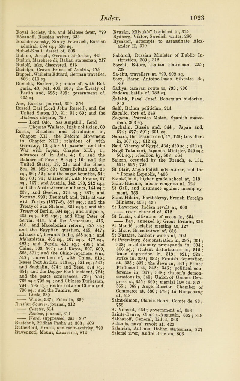 Royal Society, the, and Maltese fever, 779 Rdzanoff, Russian writer, 333 Rozhdestvensky, Zinivy Petrovich, Russian admiral, 594 sq.; 598 sq. Rub-el-Khali, desert of, 805 Rubino, Joseph, German historian, 843 Rudini, Marchese di, Italian statesman, 217 Rudolf, lake, discovered, 813 Rudolph, Crown Prince of Austria, 175 Riippell, Wilhelm Eduard, German traveller, 806; 810 sq. Rumelia, Eastern, 3; union of, with Bul- garia, 43, 341, 406, 408; the Treaty of Berlin and, 395 ; 399; government of, 405 sq. Rus, Russian journal, 309; 354 Russell, Earl (Lord John Russell), and the United States, 19, 21; 31; 69; and the Alabama dispute, 720 Lord Odo. See Ampthill, Lord Thomas Wallace, Irish politician, 89 Russia, Reaction and Revolution in, Chapter XII; the Reform Movement in, Chapter XIII; relations of, with Germany, Chapter VI passim; and the War with Japan, Chapter XIX; 1; advances of, in Asia, 4; 6; and the Balance of Power, 8 sqq.; 10; and the United States, 19, 21; and the Black Sea, 28, 382; 32; Great Britain and, 33 sq., 56 ; 52; and the sugar bounties, 54 ; 55; 60; 94 ; alliance of, with France, 97 sq., 167; and Austria, 142, 193, 212 sq.; and the Austro-German alliance, 144 sq.; 239; and Sweden, 274 sq.; 287; and Norway, 290; Denmark and, 291; at war with Turkey (1877-8), 387 sqq.; and the Treaty of San Stefano, 391 sqq.; and the Treaty of Berlin, 394 sqq. ; and Bulgaria, 403 sqq., 408 sqq.; and King Peter of Servia, 413; and the Armenians, 416, 418; and Macedonian reform, 425 sq.; and the Egyptian question, 445, 447 ; advance of, towards India, 458 sqq.; and Afghanistan, 464 sq., 467 sqq., 477 sq., 482 ; and Persia, 491 sq.; 498; and China. 503, 507; and Korea, 507, 509, 565, 571 ; and the Chino-Japanese War, 512; convention of, with China, 513; leases Port Arthur, 513 sq.; 521 sq.; 541; and Saghalin, 574; and Yezo, 574 sq.; 654; and the Dogger Bank incident, 724; and the peace conferences, 729; 756; 762 sq.; 792 sq.; and Chinese Turkestan, 794; 795 sq.; routes between China and, 798 sq.; and the Pamirs, 802 Little, 339 White, 337 ; Poles in, 339 Russian Courier, journal, 312 Gazette, 314 Review, journal, 314 Word, suppressed, 295; 297 Rustchuk, Midhat Pasha at, 383 ; 409 Rutherford, Ernest, and radio-activity, 790 Ruwenzori, Mount, discovered, 812 Ryazan, Milyukfiff banished to, 315 Rydberg, Viktor, Swedish writer, 280 Rysakbff, attempts to assassinate Alex- ander II, 310 Saburoff, Russian Minister of Public In- struction, 309 ; 312 Sacchi, Ettore, Italian statesman, 225; 228 Sa-chu, travellers at, 799, 802 sq. Sacy, Baron Antoine-Isaac Silvestre de, 846 Sadiya, caravan route to, 793; 796 Sadowa, battle of, 182 sq. Safarik, Pavel Josef, Bohemian historian, 842 Saffi, Italian politician, 214 Sagallo, fort of, 343 Sagasta, Praxedes Mateo, Spanish states- man, 263 sq. Saghalin, Russia and, 344 ; Japan and, 574; 577; 591; 601 sq. Sahara, the, France and, 47, 129; travellers in, 807 sq.; 812 sq. Said, Viceroy of Egypt, 434; 430 sq.; 433 sq. Saigo Takamori, Japanese Minister, 549 sq.; 561 sq.; rebellion by, 563; 564 Saigon, occupied by the French, 4, 131, 524; 525; 796 St Clair, Anglo-Polish adventurer, and the “Pomak Republic,” 406 Saint-Cloud, higher grade school at, 118 Saint-Etienne, labour congress at, 124 St Gall, and insurance against unemploy- ment, 755 Saint-Hilaire, Barth41emy, French Foreign Minister, 403; 436 St Lawrence, Indian revolt at, 606 river, channel of, 612 St Lucia, cultivation of cocoa in, 654 Bay, annexed by Great Britain, 636 St Mande, socialist meeting at, 127 St Maur, Benedictines of, 816 St Nazaire, harbour works at, 102 St Petersburg, demonstration in, 295 ; 301; 303; revolutionary propaganda in, 304; 306 sq.; student disturbances in, 315 ; trade depression in, 319; 321; 325; strike in, 330; 332 ; Finnish deputation at, 335; 337; the Jews in, 341; Prince Ferdinand at, 342; 346; political con- ference in, 347; 348; Gapdn’s demon- strations in, 349; Union of Unions Con- gress at, 355 ; 360; martial law in, 362; 365 ; 368; Anglo-Russian Chamber of Commerce at, 380 ; 478; Li Hungchang at, 513 Saint-Simon, Claude-Henri, Comte de, 93 • 758 St Vincent, 654; government of, 656 Sainte-Beuve, Charles-Augustin, 832 ; 849 Sakharoff, General, killed, 363 Salamis, naval revolt at, 422 Salandra, Antonio, Italian statesman, 227 Saleme river, Andre Brue on, 806