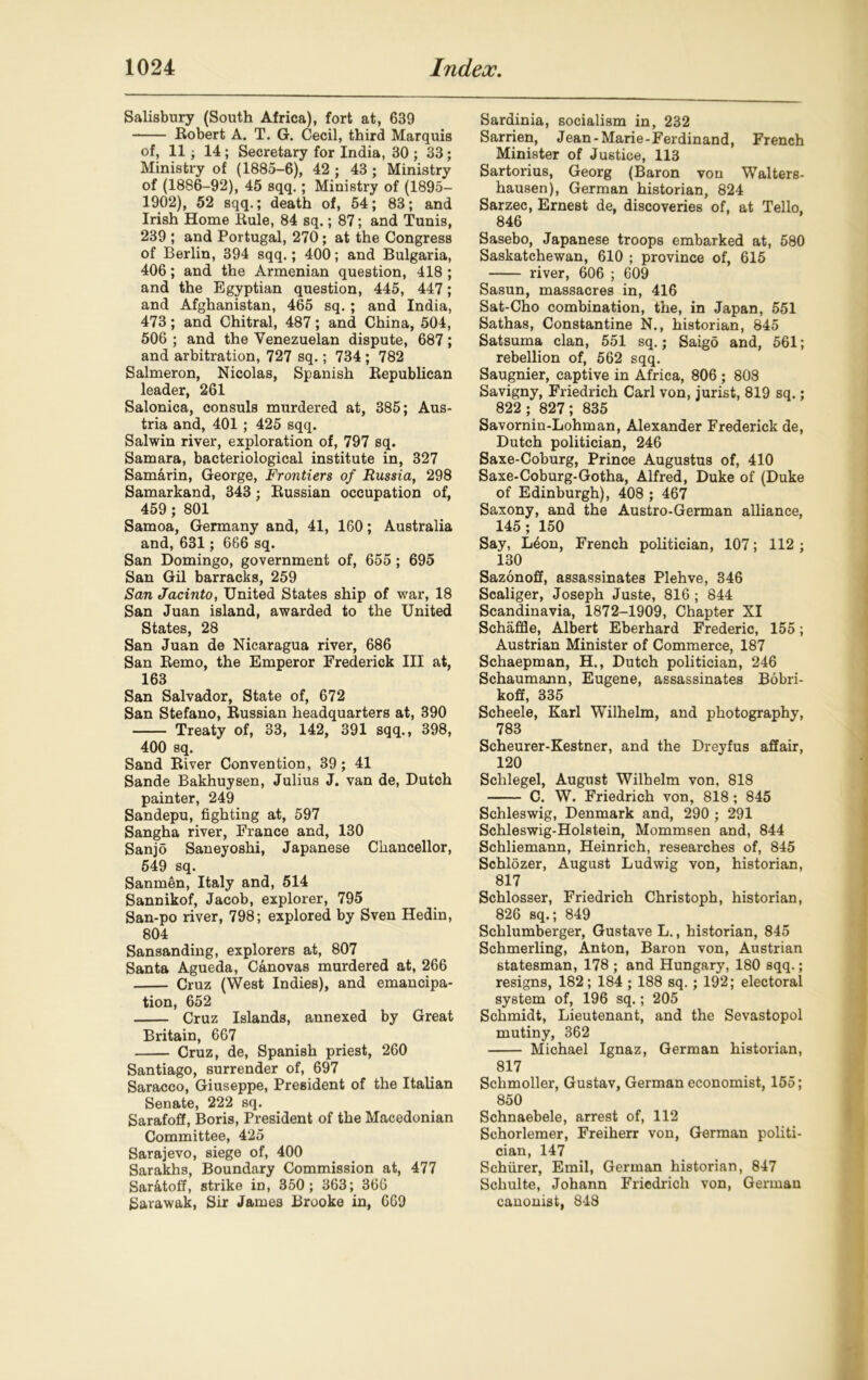 Salisbury (South Africa), fort at, 639 Robert A. T. G. Cecil, third Marquis of, 11 • 14 ; Secretary for India, 30 ; 33; Ministry of (1885-6), 42 ; 43 ; Ministry of (1886-92), 45 sqq.; Ministry of (1895- 1902), 52 sqq.; death of, 54; 83; and Irish Home Rule, 84 sq.; 87; and Tunis, 239 ; and Portugal, 270; at the Congress of Berlin, 394 sqq.; 400; and Bulgaria, 406; and the Armenian question, 418 ; and the Egyptian question, 445, 447; and Afghanistan, 465 sq.; and India, 473; and Chitral, 487; and China, 504, 506 ; and the Venezuelan dispute, 687; and arbitration, 727 sq.; 734 ; 782 Salmeron, Nicolas, Spanish Republican leader, 261 Salonica, consuls murdered at, 385; Aus- tria and, 401 ; 425 sqq. Salwin river, exploration of, 797 sq. Samara, bacteriological institute in, 327 Samarin, George, Frontiers of Russia, 298 Samarkand, 343; Russian occupation of, 459; 801 Samoa, Germany and, 41, 160; Australia and, 631; 666 sq. San Domingo, government of, 655 ; 695 San Gil barracks, 259 San Jacinto, United States ship of war, 18 San Juan island, awarded to the United States, 28 San Juan de Nicaragua river, 686 San Remo, the Emperor Frederick III at, 163 San Salvador, State of, 672 San Stefano, Russian headquarters at, 390 Treaty of, 33, 142, 391 sqq., 398, 400 sq. Sand River Convention, 39; 41 Sande Bakhuysen, Julius J. van de, Dutch painter, 249 Sandepu, fighting at, 597 Sangha river, France and, 130 Sanjo Saneyoshi, Japanese Chancellor, 549 sq. Sanmen, Italy and, 514 Sannikof, Jacob, explorer, 795 San-po river, 798; explored by Sven Hedin, 804 Sansanding, explorers at, 807 Santa Agueda, Canovas murdered at, 266 Cruz (West Indies), and emancipa- tion, 652 Cruz Islands, annexed by Great Britain, 667 Cruz, de, Spanish priest, 260 Santiago, surrender of, 697 Saracco, Giuseppe, President of the Italian Senate, 222 sq. Sarafoff, Boris, President of the Macedonian Committee, 425 Sarajevo, siege of, 400 Sarakhs, Boundary Commission at, 477 Saratoff, strike in, 350; 363; 366 Sarawak, Sir James Brooke in, 669 Sardinia, socialism in, 232 Sarrien, Jean-Marie-Ferdinand, French Minister of Justice, 113 Sartorius, Georg (Baron von Walters- hausen), German historian, 824 Sarzec, Ernest de, discoveries of, at Tello, 846 Sasebo, Japanese troops embarked at, 580 Saskatchewan, 610 ; province of, 615 river, 606 ; 609 Sasun, massacres in, 416 Sat-Cho combination, the, in Japan, 551 Sathas, Constantine N., historian, 845 Satsuma clan, 551 sq.; Saigo and, 561; rebellion of, 562 sqq. Saugnier, captive in Africa, 806 ; 808 Savigny, Friedrich Carl von, jurist, 819 sq.; 822 ; 827; 835 Savornin-Lohman, Alexander Frederick de, Dutch politician, 246 Saxe-Coburg, Prince Augustus of, 410 Saxe-Coburg-Gotha, Alfred, Duke of (Duke of Edinburgh), 408 ; 467 Saxony, and the Austro-German alliance, 145; 150 Say, Leon, French politician, 107; 112 ; 130 Sazonoff, assassinates Plehve, 346 Scaliger, Joseph Juste, 816; 844 Scandinavia, 1872-1909, Chapter XI Schaffle, Albert Eberhard Frederic, 155; Austrian Minister of Commerce, 187 Schaepman, H., Dutch politician, 246 Schaumann, Eugene, assassinates Bobri- koff, 335 Scheele, Karl Wilhelm, and photography, 783 Scheurer-Kestner, and the Dreyfus affair, 120 Schlegel, August Wilhelm von, 818 C. W. Friedrich von, 818 ; 845 Schleswig, Denmark and, 290 ; 291 Schleswig-Holstein, Mommsen and, 844 Schliemann, Heinrich, researches of, 845 Schlozer, August Ludwig von, historian, 817 Schlosser, Friedrich Christoph, historian, 826 sq.; 849 Schlumberger, Gustave L., historian, 845 Schmerling, Anton, Baron von, Austrian statesman, 178 ; and Hungary, 180 sqq.; resigns, 182; 184 ; 188 sq.; 192; electoral system of, 196 sq.; 205 Schmidt, Lieutenant, and the Sevastopol mutiny, 362 Michael Ignaz, German historian, 817 Schmoller, Gustav, German economist, 155; 850 Schnaebele, arrest of, 112 Schorlemer, Freiherr von, German politi- cian, 147 Schiirer, Emil, German historian, 847 Schulte, Johann Friedrich von, German canonist, 848