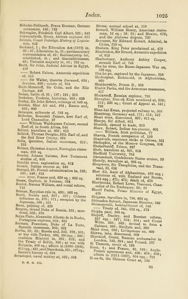 Schulze-Delitzsch, Franz Herman, German economist, 146; 742 Schwegler, Friedrich Carl Albert, 821; 843 Schweinfurth, Georg, African explorer, 811 Sclopis, Count Federigo, History of Legisla- tion, 842 Scotland, 1 ; the Education Act (1872) in, 25 ; 27; Liberalism in, 31; parliamentary representation of, 42; Secretaryship for, established, ib. ; and disestablishment, 49; Unionist majority in, 53 ; 762 sq. Scott, Sir John, Judicial Adviser in Egypt, 450 Robert Falcon, Antarctic expedition of, 815 Sir Walter, Quentin Dunvard, 824 ; Ivanhoe, 830 ; novels of, 834 Scott-Moncrieff, Sir Colin, and the Nile Barrage, 446 Sedan, battle of, 91 ; 187; 191; 213 Seebohm, Frederic, historian, 835 ; 850 Seeley, Sir John Robert, writings of, 840 sq. Seistan, Sher Ali and, 464 : Russia and 492; 800 Selangor, sultanate of, 532 sq. Selborne, Roundell Palmer, first Earl of, Lord Chancellor, 27 William Waldegrave Palmer, second Earl of, in South Africa, 644 Selim<§, travellers at, 805 ; 813 Selkirk, Thomas Douglas, fifth Earl of, and the Red River Colony, 604 Sella, Quintino, Italian statesman. 213 • 215 ’ Selmer, Christian August, Norwegian states- man, 283 sq. Semler, Johann Salomo, New Testament studies of, 816 Semliki river, exploration on, 812 Senate, Italian success at, 240 Senegal, 95; French administration in, 129- 130; 448; 812 ’ river, France and, 658 sq.; 805 sq. Senez, Captain, in Yunnan, 524 Senior, Nassau William, and social reform 745 ’ Sennar, Egyptian rule in, 439 ; 805 sq beoul, Russia and, 507 ; 567 ; Chinese influence in, 570 ; 571; occupied by the Japanese, 580 ; 581 Seres, policing of, 426 Sergius, Grand Duke of Russia, 331; mur- dered, 350; 376 Serpa Pinto, Alexandre Alberto de la Rocha Portuguese explorer, 663; 811 Serrano, Francisco, Duke of La Torre Spanish statesman, 260; 262 Servia, 10; 32; Russia and. 342, 378* 381- at war with Turkey, 383, 385 sqq. ;’389 ,! coalition Ministry in, 391; 392; and the Treaty of Berlin, 396 ; at war with Bulgaria, 406 sq.; affairs in (1888-1906) 411 sqq.; 421; and Macedonia, 424 ; 427 sq • i Ranke’s history of, 824 ’ Sevastopol, naval mutiny at, 362; 382 C. M. H. XII, Sevres, normal school at, 118 Seward, William Henry, American states- man, 16 sq.; 19; 21; and Mexico, 676; and the Alabama dispute, 720 Seymour, Sir Edward Hobart, Admiral, in China, 519 sq. Shabats, King Peter proclaimed at, 412 Shackleton, Sir Ernest, Antarctic expedition of, 815 Shaftesbury, Anthony Ashley Cooper, seventh Earl of, 744 Sha-ho river, the Russo-Japanese War on. 592 sqq. Sha-ho-pu, captured by the Japanese, 593 Shakespear, Richmond, in Afghanistan, 800 Shakhovskdy, Prince D., 333 Shakir Pasha, and the Armenian massacres 417 * Shalavroff, Russian explorer, 795 Shanghai, Kim-ok Kiun murdered at, 510; 512; 526 sq.; Court of Appeal at, 541; 796 Slian-hai-Kwan, projected railway to, 505 Shantung, Germany and, 171; 512; 517 Shari river, discovered, 807; 811 sq Sharpe, Sir Alfred, 811 Shashih, opened to trade, 512 Shaw, Robert, Indian tea-planter, 801 ■ . William, Irish politician, 77 Shawia, French occupation of, 133 Shay^vich, organises strike at Odessa, 331 Shchepkin at the Moscow Congress, 356 bhcherbatoff, Prince, 327 Sheb, travellers at, 805, 813 Sheffield University, 763 croiser’20 ShS,°356; 636 The°Phil“. th. Trans- Slier All, Amir of Afghanistan, 459 sqq • f'f110118 ™th England and Russia' <51 £ qU 47V 475> deatl> of, 470 ’ «'llnr0„fe;i Ro,ber‘ Lowe’ Viscount, Chan- a ceRpr of the Exchequer, 23; 29 S1435f ?aSha’ Plime Mimster of Egypt, Shigatse, travellers in, 798, 803 sq. bhimadzu Saburo, Japanese Minister, 549 Shimonoseki, bombardment of 546 — Treaty of, 345, 512 sq., *572 Shipka pass, 388 sq. Shipdff, Dmitry, and Russian reform wLB<^o V63; 354 ; and °°™‘ Witte, 360 , 365; invited to form Cabinet, 368; Stolypin and, 369 Sh rt/Tn 66a°: Li™Ksione on, 809 bhirwa, lake, discovered, 809 London H2a39?U8Siaf J^^or in q- rr rmon> A4A 394 ; and Poland 337 Si Tlemcen, revolt of, 129 ’ Siam, 4; and France 49 mo. i French agreement and, 456; 498- 508* affairs in (1511-19071 ous * Si-an-fu, the* cZLT^4^97 a 65