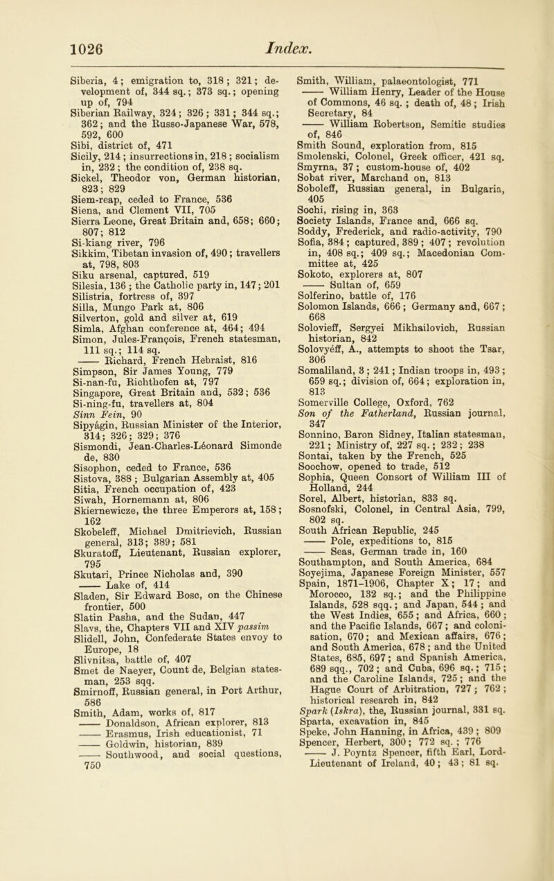 Siberia, 4; emigration to, 318 ; 321; de- velopment of, 344 sq.; 373 sq.; opening up of, 794 Siberian Railway, 324 ; 326 ; 331; 344 sq.; 362; and the Russo-Japanese War, 578, 592, 600 Sibi, district of, 471 Sicily, 214; insurrections in, 218 ; socialism in, 232 ; the condition of, 238 sq. Sickel, Theodor von, German historian, 823; 829 Siem-reap, ceded to France, 536 Siena, and Clement VII, 705 Sierra Leone, Great Britain and, 658; 660; 807; 812 Si-kiang river, 796 Sikkim, Tibetan invasion of, 490; travellers at, 798, 803 Siku arsenal, captured, 519 Silesia, 136 ; the Catholic party in, 147; 201 Silistria, fortress of, 397 Silla, Mungo Park at, 806 Silverton, gold and silver at, 619 Simla, Afghan conference at, 464; 494 Simon, Jules-Fran<?ois, French statesman, 111 sq.; 114 sq. Richard, French Hebraist, 816 Simpson, Sir James Young, 779 Si-nan-fu, Richthofen at, 797 Singapore, Great Britain and, 532; 536 Si-ning-fu, travellers at, 804 Sinn Fein, 90 Sipyagin, Russian Minister of the Interior, 314; 326; 329; 376 Sismondi, Jean-Charles-L6onard Simonde de, 830 Sisophon, ceded to France, 536 Sistova, 388 ; Bulgarian Assembly at, 405 Sitia, French occupation of, 423 Siwah, Hornemann at, 806 Skiernewicze, the three Emperors at, 158; 162 Skobeleff, Michael Dmitrievich, Russian general, 313; 389; 581 Skuratoff, Lieutenant, Russian explorer, 795 Skutari, Prince Nicholas and, 390 Lake of, 414 Sladen, Sir Edward Bose, on the Chinese frontier, 500 Slatin Pasha, and the Sudan, 447 Slavs, the, Chapters VII and XIV passim Slidell, John, Confederate States envoy to Europe, 18 Slivnitsa, battle of, 407 Smet de Naeyer, Count de, Belgian states- man, 253 sqq. Smirnoff, Russian general, in Port Arthur, 586 Smith, Adam, works of, 817 Donaldson, African explorer, 813 Erasmus, Irish educationist, 71 Goldwin, historian, 839 Southwood, and social questions, Smith, William, palaeontologist, 771 William Henry, Leader of the House of Commons, 46 sq. ; death of, 48 ; Irish Secretary, 84 William Robertson, Semitic studies of, 846 Smith Sound, exploration from, 815 Smolenski, Colonel, Greek officer, 421 sq. Smyrna, 37; custom-house of, 402 Sobat river, Marchand on, 813 Soboleff, Russian general, in Bulgaria, 405 Sochi, rising in, 363 Society Islands, France and, 666 sq. Soddy, Frederick, and radio-activity, 790 Sofia, 384 ; captured, 389 ; 407 ; revolution in, 408 sq.; 409 sq.; Macedonian Com- mittee at, 425 Sokoto, explorers at, 807 Sultan of, 659 Solferino, battle of, 176 Solomon Islands, 666 ; Germany and, 667 ; 668 Solovieff, Sergyei Mikhailovich, Russian historian, 842 Solovyeff, A., attempts to shoot the Tsar, 306 Somaliland, 3 ; 241; Indian troops in, 493 ; 659 sq.; division of, 664 ; exploration in, 813 Somerville College, Oxford, 762 Son of the Fatherland, Russian journal, 347 Sonnino, Baron Sidney, Italian statesman, 221; Ministry of, 227 sq.; 232 ; 238 Sontai, taken by the French, 525 Soochow, opened to trade, 512 Sophia, Queen Consort of William III of Holland, 244 Sorel, Albert, historian, 833 sq. Sosnofski, Colonel, in Central Asia, 799, 802 sq. South African Republic, 245 Pole, expeditions to, 815 Seas, German trade in, 160 Southampton, and South America, 684 Soyejima, Japanese Foreign Minister, 557 Spain, 1871-1906, Chapter X; 17; and Morocco, 132 sq.; and the Philippine Islands, 528 sqq.; and Japan, 544 ; and the West Indies, 655; and Africa, 660; and the Pacific Islands, 667; and coloni- sation, 670 ; and Mexican affairs, 676 ; and South America, 678 ; and the United States, 685, 697; and Spanish America, 689 sqq., 702; and Cuba, 696 sq.; 715; and the Caroline Islands, 725; and the Hague Court of Arbitration, 727; 762 ; historical research in, 842 Spark (lskra), the, Russian journal, 331 sq. Sparta, excavation in, 845 Speke, John Hanning, in Africa, 439 ; 809 Spencer, Herbert, 300; 772 sq. ; 776 J. Poyntz Spencer, fifth Earl, Lord- Lieutenant of Ireland, 40; 43; 81 sq. 750