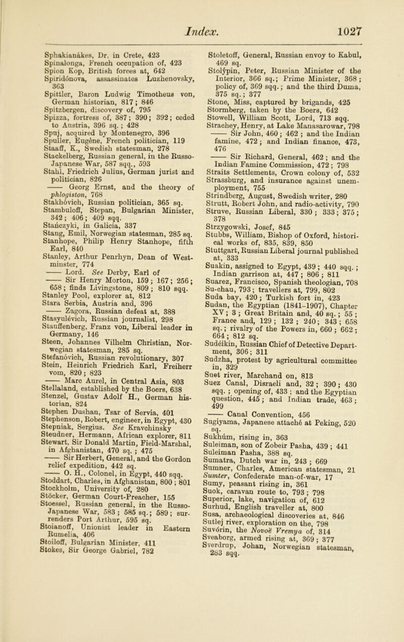 Sphakianakes, Dr, in Crete, 423 Spinalonga, French occupation of, 423 Spion Kop, British forces at, 642 Spiridonova, assassinates Luzhenovsky, 363 Spittler, Baron Ludwig Timotheus von, German historian, 817 ; 846 Spitzbergen, discovery of, 795 Spizza, fortress of, 387; 390; 392; ceded to Austria, 396 sq. ; 428 Spuj, acquired by Montenegro, 396 Spuller, Eugene, French politician, 119 Staaff, K., Swedish statesman, 278 Stackelberg, Russian general, in the Russo- Japanese War, 587 sqq., 593 Stahl, Friedrich Julius, German jurist and politician, 826 Georg Ernst, and the theory of phlogiston, 768 Stakhovich, Russian politician, 365 sq. StambulofF, Stepan, Bulgarian Minister, 342 ; 406 ; 409 sqq. Stahczyki, in Galicia, 337 Stang, Emil, Norwegian statesman, 285 sq. Stanhope, Philip Henry Stanhope, fifth Earl, 840 Stanley, Arthur Penrhyn, Dean of West- minster, 774 Lord. See Derby, Earl of Sir Henry Morton, 159; 167; 256; 658; finds Livingstone, 809 ; 810 sqq. Stanley Pool, explorer at, 812 Stara Serbia, Austria and, 396 Zagora, Russian defeat at, 388 Stasyulevich, Russian journalist, 298 Stauffenberg, Franz von, Liberal leader in Germany, 146 Steen, Johannes Vilhelm Christian, Nor- wegian statesman, 285 sq. Stefanovich, Russian revolutionary, 307 Stein, Heinrich Friedrich Karl, Freiherr vom, 820; 823 Marc Aurel, in Central Asia, 803 Stellaland, established by the Boers, 638 Stenzel, Gustav Adolf H., German his- torian, 824 Stephen Dushan, Tsar of Servia, 401 Stephenson, Robert, engineer, in Egypt, 430 Stepniak, Sergius. See Kravchinsky Steudner, Hermann, African explorer, 811 Stewart, Sir Donald Martin, Field-Marshal, in Afghanistan, 470 sq. ; 475 Sir Herbert, General, and the Gordon relief expedition, 442 sq. O. H., Colonel, in Egypt, 440 sqq. Stoddart, Charles, in Afghanistan, 800 ; 801 Stockholm, University of, 280 Stocker, German Court-Preacher, 155 Stoessel, Russian general, in the Russo- Japanese War, 583 ; 585 sq.; 589; sur- renders Port Arthur, 595 sq. Stoianoff, Unionist leader in Eastern Rumelia, 406 Stoiloff, Bulgarian Minister, 411 Stokes, Sir George Gabriel, 782 Stoletoff, General, Russian envoy to Kabul, 469 sq. Stolypin, Peter, Russian Minister of the Interior, 366 sq.; Prime Minister, 368 ; policy of, 369 sqq.; and the third Duma, 375 sq.; 377 Stone, Miss, captured by brigands, 425 Stormberg, taken by the Boers, 642 Stowell, William Scott, Lord, 713 sqq. Strachey, Henry, at Lake Manasarowar, 798 Sir John, 460; 462 ; and the Indian famine, 472; and Indian finance, 473, 476 Sir Richard, General, 462 ; and the Indian Famine Commission, 472 ; 798 Straits Settlements, Crown colony of, 532 Strassburg, and insurance against unem- ployment, 755 Strindberg, August, Swedish writer, 280 Strutt, Robert John, and radio-activity, 790 Struve, Russian Liberal, 330 ; 333; 375 ; 378 Strzygowski, Josef, 845 Stubbs, William, Bishop of Oxford, histori- cal works of, 835, 839, 850 Stuttgart, Russian Liberal journal published at, 333 Suakin, assigned to Egypt, 439; 440 sqq. ; Indian garrison at, 447 ; 806 ; 811 Suarez, Francisco, Spanish theologian, 708 Su-chau, 793; travellers at, 799, 802 Suda bay, 420 ; Turkish fort in, 423 Sudan, the Egyptian (1841-1907), Chapter XV; 3 ; Great Britain and, 40 sq. ; 55 ; France and, 129 ; 132 ; 240; 343 ; 658 sq.; rivalry of the Powers in, 660 ; 662 ; 664 ; 812 sq. Sudeikin, Russian Chief of Detective Depart- ^ ment, 306; 311 Sudzha, protest by agricultural committee in, 329 Suet river, Marchand on, 813 Suez Canal, Disraeli and, 32 ; 390; 430 sqq. ; opening of, 433 ; and the Egyptian question, 445; and Indian trade, 463; 499 —— Canal Convention, 456 Sugiyama, Japanese attach^ at Peking, 520 sq. Sukhum, rising in, 363 Suleiman, son of Zobeir Pasha, 439 ; 441 Suleiman Pasha, 388 sq. Sumatra, Dutch war in, 243 ; 669 Sumner, Charles, American statesman, 21 Sumter, Confederate man-of-war, 17 Sumy, peasant rising in, 361 Suok, caravan route to, 793; 798 Superior, lake, navigation of, 612 Surhud, English traveller at, 800 Susa, archaeological discoveries at, 846 Sutlej river, exploration on the, 798 Suvorin, the Novoe Vremya of, 314 Sveaborg, armed rising at, 369 ; 377 Sverdrup, Johan, Norwegian statesman 283 sqq.