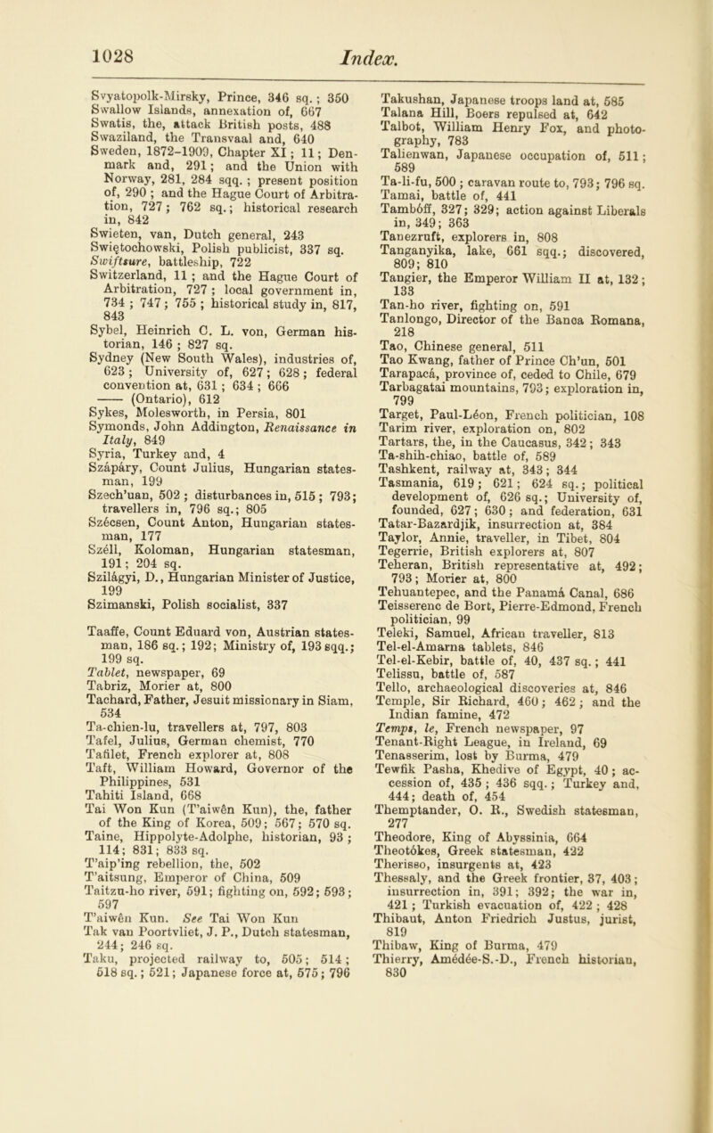 Svyatopolk-Mirsky, Prince, 346 sq.; 350 Swallow Islands, annexation of, 667 Swatis, the, attack British posts, 488 Swaziland, the Transvaal and, 640 Sweden, 1872-1909, Chapter XI; 11; Den- mark and, 291; and the Union with Norway, 281, 284 sqq. ; present position of, 290 ; and the Hague Court of Arbitra- tion, 727 ; 762 sq.; historical research in, 842 Swieten, van, Dutch general, 243 Swiqtochowski, Polish publicist, 337 sq. Swiftsure, battleship, 722 Switzerland, 11 ; and the Hague Court of Arbitration, 727 ; local government in, 734 ; 747 ; 755 ; historical study in, 817, 843 Sybel, Pleinrich C. L. von, German his- torian, 146 ; 827 sq. Sydney (New South Wales), industries of, 623 ; University of, 627; 628 ; federal convention at, 631; 634 ; 666 (Ontario), 612 Sykes, Molesworth, in Persia, 801 Symonds, John Addington, Renaissance in Italy, 849 Syria, Turkey and, 4 Szapary, Count Julius, Hungarian states- man, 199 Szech’uan, 502 ; disturbances in, 515 ; 793; travellers in, 796 sq.; 805 Sz6csen, Count Anton, Hungarian states- man, 177 Szell, Koloman, Hungarian statesman, 191; 204 sq. Szil&gyi, D., Hungarian Minister of Justice, 199 Szimanski, Polish socialist, 337 Taaffe, Count Eduard von, Austrian states- man, 186 sq.; 192; Ministry of, 193 sqq.; 199 sq. Tablet, newspaper, 69 Tabriz, Morier at, 800 Tachard, Father, Jesuit missionary in Siam, 534 Ta-chien-lu, travellers at, 797, 803 Tafel, Julius, German chemist, 770 Tafilet, French explorer at, 808 Taft, William Howard, Governor of the Philippines, 531 Tahiti Island, 668 Tai Won Kun (T’aiw5n Kun), the, father of the King of Korea, 509; 567; 570 sq. Taine, Hippolyte-Adolphe, historian, 93; 114; 831; 833 sq. T’aip’ing rebellion, the, 502 T’aitsung, Emperor of China, 509 Taitzu-ho river, 591; fighting on, 592; 593; 597 T’aiwen Kun. See Tai Won Kun Tak van Poortvliet, J. P., Dutch statesman, 244; 246 sq. Taku, projected railway to, 505; 514; 518 sq.; 521; Japanese force at, 575; 796 Takushan, Japanese troops land at, 585 Talana Hill, Boers repulsed at, 642 Talbot, William Henry Fox, and photo- graphy, 783 Talienwan, Japanese occupation of, 511; 589 Ta-li-fu, 500 ; caravan route to, 793; 796 sq. Tamai, battle of, 441 Tambbff, 327; 329; action against Liberals in, 349; 363 Tanezruft, explorers in, 808 Tanganyika, lake, 661 sqq.; discovered, 809; 810 Tangier, the Emperor William II at, 132; 133 Tan-ho river, fighting on, 591 Tanlongo, Director of the Banoa Romana, 218 Tao, Chinese general, 511 Tao Kwang, father of Prince Ch’un, 501 Tarapaca, province of, ceded to Chile, 679 Tarbagatai mountains, 793; exploration in, 799 Target, Paul-L6on, French politician, 108 Tarim river, exploration on, 802 Tartars, the, in the Caucasus, 342; 343 Ta-shih-chiao, battle of, 589 Tashkent, railway at, 343; 344 Tasmania, 619 621; 624 sq.; political development of, 626 sq.; University of, founded, 627; 630; and federation, 631 Tatar-Bazardjik, insurrection at, 384 Taylor, Annie, traveller, in Tibet, 804 Tegerrie, British explorers at, 807 Teheran, British representative at, 492; 793; Morier at, 800 Tehuantepec, and the Panama Canal, 686 Teisserenc de Bort, Pierre-Edmond. French politician, 99 Teleki, Samuel, African traveller, 813 Tel-el-Amarna tablets, 846 Tel-el-Kebir, battle of, 40, 437 sq.; 441 Telissu, battle of, 587 Tello, archaeological discoveries at, 846 Temple, Sir Richard, 460; 462 ; and the Indian famine, 472 Temps, le, French newspaper, 97 Tenant-Right League, in Ireland, 69 Tenasserim, lost by Burma, 479 Tewfik Pasha, Khedive of Egypt, 40 ; ac- cession of, 435 ; 436 sqq.; Turkey and, 444; death of, 454 Themptander, O. R., Swedish statesman, 277 Theodore, King of Abyssinia, 664 Theotokes, Greek statesman, 422 Therisso, insurgents at, 423 Thessaly, and the Greek frontier, 37, 403; insurrection in, 391; 392; the war in, 421 ; Turkish evacuation of, 422 ; 428 Thibaut, Anton Friedrich Justus, jurist, 819 Thibaw, King of Burma, 479 Thierry, Amedee-S.-D., French historiau, 830