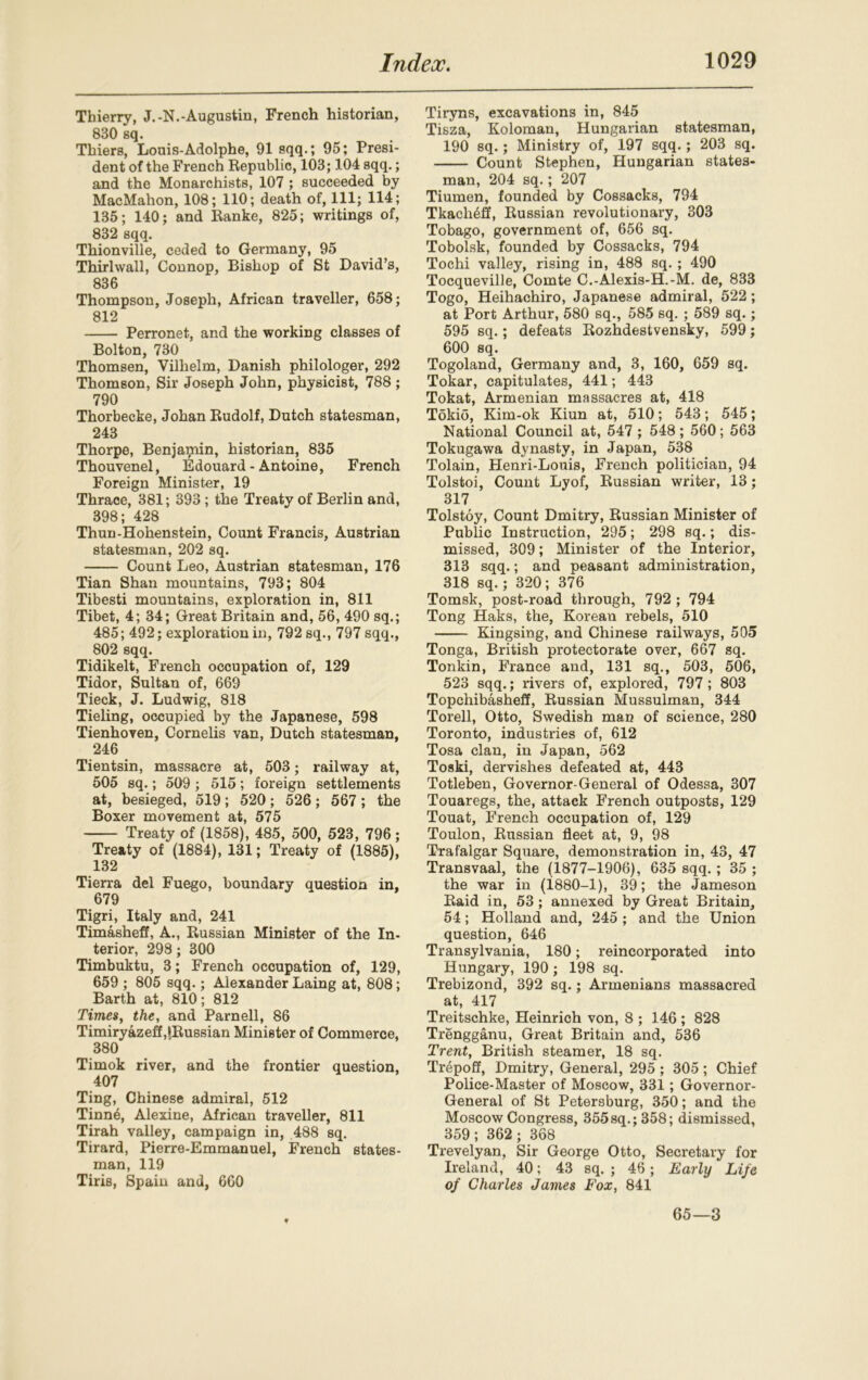 Thierry, J.-N.-Augustin, French historian, 830 sq. Thiers, Louis-Adolphe, 91 sqq.; 95; Presi- dent of the French Republic, 103; 104 sqq.; and the Monarchists, 107 ; succeeded by MacMahon, 108; 110; death of, 111; 114; 135; 140; and Ranke, 825; writings of, 832 sqq. Thionville, ceded to Germany, 95 Thirlwall, Connop, Bishop of St David’s, 836 Thompson, Joseph, African traveller, 658; 812 Perronet, and the working classes of Bolton, 730 Thomsen, Vilhelm, Danish philologer, 292 Thomson, Sir Joseph John, physicist, 788 ; 790 Thorbecke, Johan Rudolf, Dutch statesman, 243 Thorpe, Benjamin, historian, 835 Thouvenel, Edouard - Antoine, French Foreign Minister, 19 Thrace, 381; 393 ; the Treaty of Berlin and, 398; 428 Thun-Hohenstein, Count Francis, Austrian statesman, 202 sq. Count Leo, Austrian statesman, 176 Tian Shan mountains, 793; 804 Tibesti mountains, exploration in, 811 Tibet, 4; 34; Great Britain and, 56, 490 sq.; 485; 492; exploration in, 792 sq., 797 sqq., 802 sqq. Tidikelt, French occupation of, 129 Tidor, Sultan of, 669 Tieck, J. Ludwig, 818 Tieling, occupied by the Japanese, 598 Tienhoven, Cornelis van, Dutch statesman, 246 Tientsin, massacre at, 503; railway at, 505 sq.; 509 ; 515; foreign settlements at, besieged, 519 ; 520 ; 526 ; 567 ; the Boxer movement at, 575 Treaty of (1858), 485, 500, 523, 796 ; Treaty of (1884), 131; Treaty of (1885), 132 Tierra del Fuego, boundary question in, 679 Tigri, Italy and, 241 Timasheff, A., Russian Minister of the In- terior, 298; 300 Timbuktu, 3; French occupation of, 129, 659 ; 805 sqq.; Alexander Laing at, 808; Barth at, 810; 812 Times, the, and Parnell, 86 Timiryazeff ^Russian Minister of Commerce, 380 Timok river, and the frontier question, 407 Ting, Chinese admiral, 512 Tinne, Alexine, African traveller, 811 Tirah valley, campaign in, 488 sq. Tirard, Pierre-Emmanuel, French states- man, 119 Tiris, Spain and, 660 Tiryns, excavations in, 845 Tisza, Koloman, Hungarian statesman, 190 sq.; Ministry of, 197 sqq.; 203 sq. Count Stephen, Hungarian states- man, 204 sq.; 207 Tiumen, founded by Cossacks, 794 Tkach^if, Russian revolutionary, 303 Tobago, government of, 656 sq. Tobolsk, founded by Cossacks, 794 Tochi valley, rising in, 488 sq. ; 490 Tocqueville, Comte C.-Alexis-H.-M. de, 833 Togo, Heihachiro, Japanese admiral, 522; at Port Arthur, 580 sq., 585 sq. ; 589 sq.; 595 sq.; defeats Rozhdestvensky, 599; 600 sq. Togoland, Germany and, 3, 160, 659 sq. Tokar, capitulates, 441; 443 Tokat, Armenian massacres at, 418 Tokio, Kim-ok Kiun at, 510; 543; 545; National Council at, 547 ; 548; 560; 563 Tokugawa dynasty, in Japan, 538 Tolain, Henri-Louis, French politician, 94 Tolstoi, Count Lyof, Russian writer, 13; 317 Tolstoy, Count Dmitry, Russian Minister of Public Instruction, 295; 298 sq.; dis- missed, 309; Minister of the Interior, 313 sqq.; and peasant administration, 318 sq.; 320; 376 Tomsk, post-road through, 792 ; 794 Tong Haks, the, Korean rebels, 510 Kingsing, and Chinese railways, 505 Tonga, British protectorate over, 667 sq. Tonkin, France and, 131 sq., 503, 506, 523 sqq.; rivers of, explored, 797 ; 803 Topcliibasheff, Russian Mussulman, 344 Torell, Otto, Swedish man of science, 280 Toronto, industries of, 612 Tosa clan, in Japan, 562 Toski, dervishes defeated at, 443 Totleben, Governor-General of Odessa, 307 Touaregs, the, attack French outposts, 129 Touat, French occupation of, 129 Toulon, Russian fleet at, 9, 98 Trafalgar Square, demonstration in, 43, 47 Transvaal, the (1877-1906), 635 sqq. ; 35 ; the war in (1880-1), 39; the Jameson Raid in, 53 ; annexed by Great Britain, 54; Holland and, 245 ; and the Union question, 646 Transylvania, 180; reincorporated into Hungary, 190 ; 198 sq. Trebizond, 392 sq.; Armenians massacred at, 417 Treitschke, Heinrich von, 8 ; 146 ; 828 Trengganu, Great Britain and, 536 Trent, British steamer, 18 sq. Trepoff, Dmitry, General, 295 ; 305; Chief Police-Master of Moscow, 331; Governor- General of St Petersburg, 350; and the Moscow Congress, 355sq.; 358; dismissed, 359; 362; 368 Trevelyan, Sir George Otto, Secretary for Ireland, 40; 43 sq. ; 46; Early Life of Charles James Fox, 841 65—3
