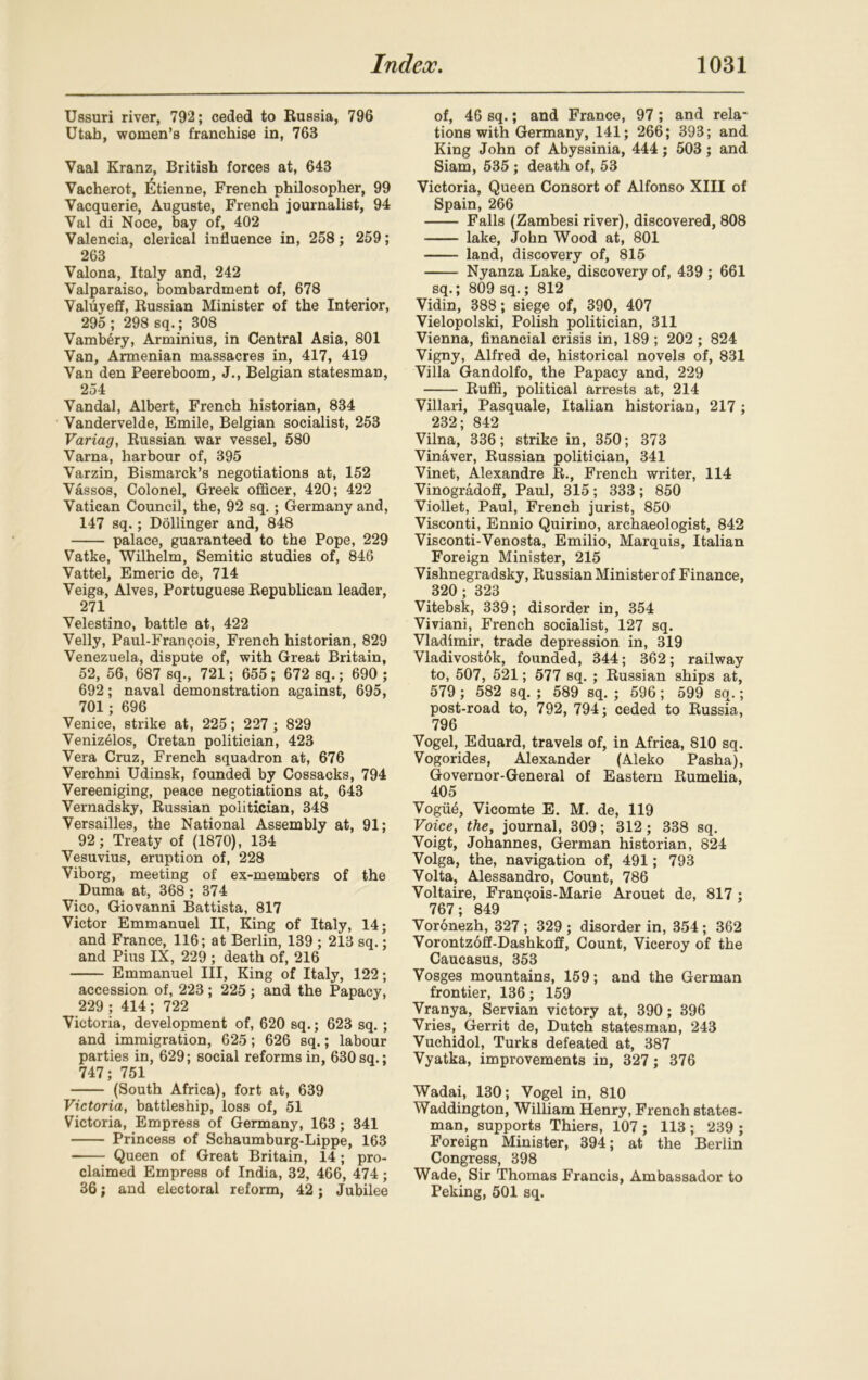 Ussuri river, 792; ceded to Russia, 796 Utah, women’s franchise in, 763 Vaal Kranz, British forces at, 643 Vacherot, Etienne, French philosopher, 99 Vacquerie, Auguste, French journalist, 94 Val di Noce, bay of, 402 Valencia, clerical influence in, 258; 259; 263 Valona, Italy and, 242 Valparaiso, bombardment of, 678 Valuyeff, Russian Minister of the Interior, 295 ; 298 sq.; 308 Vamb6ry, Arminius, in Central Asia, 801 Van, Armenian massacres in, 417, 419 Van den Peereboom, J., Belgian statesman, 254 Vandal, Albert, French historian, 834 Vandervelde, Emile, Belgian socialist, 253 Variag, Russian war vessel, 580 Varna, harbour of, 395 Varzin, Bismarck’s negotiations at, 152 Vassos, Colonel, Greek officer, 420; 422 Vatican Council, the, 92 sq.; Germany and, 147 sq.; Dollinger and, 848 palace, guaranteed to the Pope, 229 Vatke, Wilhelm, Semitic studies of, 846 Vattel, Emeric de, 714 Veiga, Alves, Portuguese Republican leader, 271 Velestino, battle at, 422 Velly, Paul-Fran<?ois, French historian, 829 Venezuela, dispute of, with Great Britain, 52, 56, 687 sq., 721; 655 ; 672 sq.; 690 ; 692; naval demonstration against, 695, 701; 696 Venice, strike at, 225; 227 ; 829 Venizelos, Cretan politician, 423 Vera Cruz, French squadron at, 676 Verchni Udinsk, founded by Cossacks, 794 Vereeniging, peace negotiations at, 643 Vernadsky, Russian politician, 348 Versailles, the National Assembly at, 91; 92; Treaty of (1870), 134 Vesuvius, eruption of, 228 Viborg, meeting of ex-members of the Duma at, 368 ; 374 Vico, Giovanni Battista, 817 Victor Emmanuel II, King of Italy, 14; and France, 116; at Berlin, 139 ; 213 sq.; and Pius IX, 229 ; death of, 216 Emmanuel III, King of Italy, 122; accession of, 223; 225; and the Papacy, 229 ; 414 ; 722 Victoria, development of, 620 sq.; 623 sq.; and immigration, 625; 626 sq.; labour parties in, 629; social reforms in, 630sq.; 747; 751 (South Africa), fort at, 639 Victoria, battleship, loss of, 51 Victoria, Empress of Germany, 163; 341 Princess of Schaumburg-Lippe, 163 Queen of Great Britain, 14; pro- claimed Empress of India, 32, 466, 474 ; 36; and electoral reform, 42; Jubilee of, 46 sq.; and France, 97 ; and rela- tions with Germany, 141; 266; 393; and King John of Abyssinia, 444; 503; and Siam, 535 ; death of, 53 Victoria, Queen Consort of Alfonso XIII of Spain, 266 Falls (Zambesi river), discovered, 808 lake, John Wood at, 801 land, discovery of, 815 Nyanza Lake, discovery of, 439 ; 661 sq.; 809 sq.; 812 Vidin, 388; siege of, 390, 407 Vielopolski, Polish politician, 311 Vienna, financial crisis in, 189 ; 202 ; 824 Vigny, Alfred de, historical novels of, 831 Villa Gandolfo, the Papacy and, 229 Ruffi, political arrests at, 214 Villari, Pasquale, Italian historian, 217; 232; 842 Vilna, 336; strike in, 350; 373 Vinaver, Russian politician, 341 Vinet, Alexandre R., French writer, 114 Vinogradoff, Paul, 315; 333; 850 Viollet, Paul, French jurist, 850 Visconti, Ennio Quirino, archaeologist, 842 Visconti-Venosta, Emilio, Marquis, Italian Foreign Minister, 215 Vishnegradsky, Russian Minister of Finance, 320; 323 Vitebsk, 339; disorder in, 354 Viviani, French socialist, 127 sq. Vladimir, trade depression in, 319 Vladivostok, founded, 344; 362; railway to, 507, 521; 577 sq. ; Russian ships at, 579 ; 582 sq. ; 589 sq. ; 596; 599 sq.; post-road to, 792, 794; ceded to Russia, 796 Vogel, Eduard, travels of, in Africa, 810 sq. Vogorides, Alexander (Aleko Pasha), Governor-General of Eastern Rumelia, 405 Vogiffi, Vicomte E. M. de, 119 Voice, the, journal, 309; 312; 338 sq. Voigt, Johannes, German historian, 824 Volga, the, navigation of, 491; 793 Volta, Alessandro, Count, 786 Voltaire, FranQois-Marie Arouet de, 817 ; 767; 849 Voronezh, 327 ; 329 ; disorder in, 354 ; 362 Vorontzoff-Dashkoff, Count, Viceroy of the Caucasus, 353 Vosges mountains, 159; and the German frontier, 136; 159 Vranya, Servian victory at, 390; 396 Vries, Gerrit de, Dutch statesman, 243 Vuchidol, Turks defeated at, 387 Vyatka, improvements in, 327; 376 Wadai, 130; Vogel in, 810 Waddington, William Henry, French states- man, supports Thiers, 107 ; 113 ; 239 ; Foreign Minister, 394; at the Berlin Congress, 398 Wade, Sir Thomas Francis, Ambassador to Peking, 501 sq.