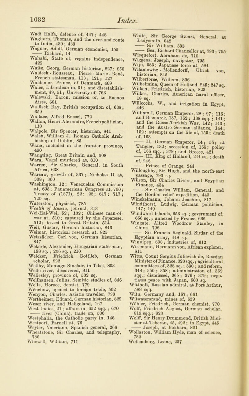 Wadi Haifa, defence of, 447; 448 Waghom, Thomas, and the overland route to India, 430 ; 439 Wagner, Adolf, German economist, 155 Richard, 14 Wahabi, State of, regains independence. 429 Waitz, Georg, German historian, 827; 850 Waldeck - Rousseau, Pierre - Marie - Rene, French statesman, 113 ; 121; 127 Waldemar, Prince, of Denmark, 409 Wales, Liberalism in, 31 ; and disestablish- ment, 49, 51; University of, 763 Walewski, Baron, mission of, to Buenos Aires, 681 Walfiscli Bay, British occupation of, 638; 659 Wallace, Alfred Russel, 772 Wallon, Henri-Alexandre, French politician, 110 Walpole, Sir Spencer, historian, 841 Walsh, William J., Roman Catholic Arch- bishop of Dublin, 85 Wana, included in the frontier province, 490 Wangling, Great Britain and, 508 Wara, Vogel murdered at, 810 Warren, Sir Charles, General, in South Africa, 638 Warsaw, growth of, 337; Nicholas II at, 338; 360 Washington, 12 ; Venezuelan Commission at, 695; Panamerican Congress at, 700; Treaty of (1871), 22; 28; 617; 717; 720 sq. Waterston, physicist, 785 Wealth of Russia, journal, 313 Wei-Hai-Wei, 52 ; 132 ; Chinese man-of- war at, 510; captured by the Japanese, 512; leased to Great Britain, 514 Weil, Gustav, German historian, 846 Weimar, historical research at, 825 Weiszacker, Carl von, German historian, 847 Wekerle, Alexander, Hungarian statesman, 198 sq. ; 206 sq. ; 210 Welcker, Friedrich Gottlieb, German scholar, 822 Wellby, Montagu Sinclair, in Tibet, 803 Welle river, discovered, 811 Wellesley, province of, 532 sq. Wellhausen, Julius, Semitic studies of, 846 Wells, Horace, dentist, 779 Wenchow, opened to foreign trade, 502 Wenyon, Charles, Asiatic traveller, 793 Wertheimer, Eduard, German historian, 829 Weser river, and Heligoland, 167 West Indies, 21; affairs in, 652 sqq. ; 670 river (China), trade on, 506 Westphalia, the Catholic party in, 146 Westport, Parnell at, 76 Weyler, Valeriano, Spanish general, 266 Wheatstone, Sir Charles, and telegraphy, 786 Whewell, William, 711 White, Sir George Stuart, General, at Ladysmith, 642 Sir William, 393 Sea, Richard Chancellor at, 793 ; 795 Wicquefort, Abraham de, 710 Wiggens, Joseph, navigator, 795 Wiju, 583; Japanese force at, 584 Wilamowitz - Mollendorff, Ulrich von, historian, 845 Wilberforce, William, 806 Wilhelmina, Queen of Holland, 245; 247 sq. Wilken, Friedrich, historian, 823 Wilkes, Charles, American naval officer. 18 sq. Willcocks, W., and irrigation in Egypt, 446 William I, German Emperor, 28; 97; 116; and Bismarck, 137, 162 ; 138 sqq.;’ 141; and the Russo-Turkish War, 142; 143 • and the Austro-German alliance, 144; 152 ; attempts on the life of, 153 ; death of, 163 II, German Emperor, 14; 55; at Tangier, 132; accession of, 165; policy of, 166 sqq. ; 379 ; and Greece, 421 Ill, King of Holland, 244 sq.; death of, 246 Prince of Orange, 244 Willoughby, Sir Hugh, and the north-east passage, 793 sq. Wilson, Sir Charles Rivers, and Egyptian Finance, 434 Sir Charles William, General, and the Gordon relief expedition, 443 Winckelmann, Johann Joachim, 817 Windthorst, Ludwig, German politician, 147; 149 Windward Islands, 653 sq.; government of, 656 sq. ; annexed by France, 666 Wingate, Alfred Woodrow Stanley, in China, 796 Sir Francis Reginald, Sirdar of the Egyptian army, 448 sq. Winnipeg, 608; industries of, 612 Wissmann, Hermann von, African explorer, 811 Witte, Count Sergius Julievich de, Russian Minister of Finance, 323 sqq.; agricultural committees of, 328 sq.; 330 ; and reform, 348 ; 350 ; 358; administration of, 359 sqq.; dismissed, 365 ; 376 ; 379; nego- tiates peace with Japan, 600 sq. Witthoft, Russian admiral, at Port Arthur, 588 sqq. Witu, Germany and, 167; 661 Witwatersrand, mines of, 639 Wohler, Friedrich, German chemist, 770 Wolf, Friedrich August, German scholar, 819 sqq.; 823 Wolff, Sir Henry Drummond, British Mini- ster at Teheran, 45, 492; in Egypt, 445 Joseph, at Bokhara, 801 Wollaston, William Hyde, man of science, 782 Wollemborg, Leone, 237