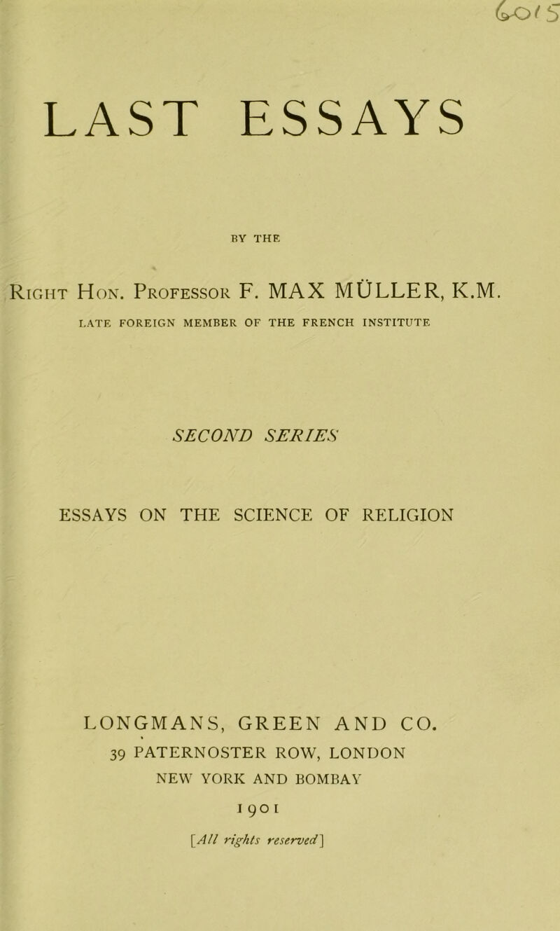 LAST ESSAYS BY THE Right Hon. Professor F. MAX MULLER, K.M. LATE FOREIGN MEMBER OF THE FRENCH INSTITUTE SECOND SERIES ESSAYS ON THE SCIENCE OF RELIGION LONGMANS, GREEN AND CO. 39 PATERNOSTER ROW, LONDON NEW YORK AND BOMBAY 1901 [.A/l rights reserved]