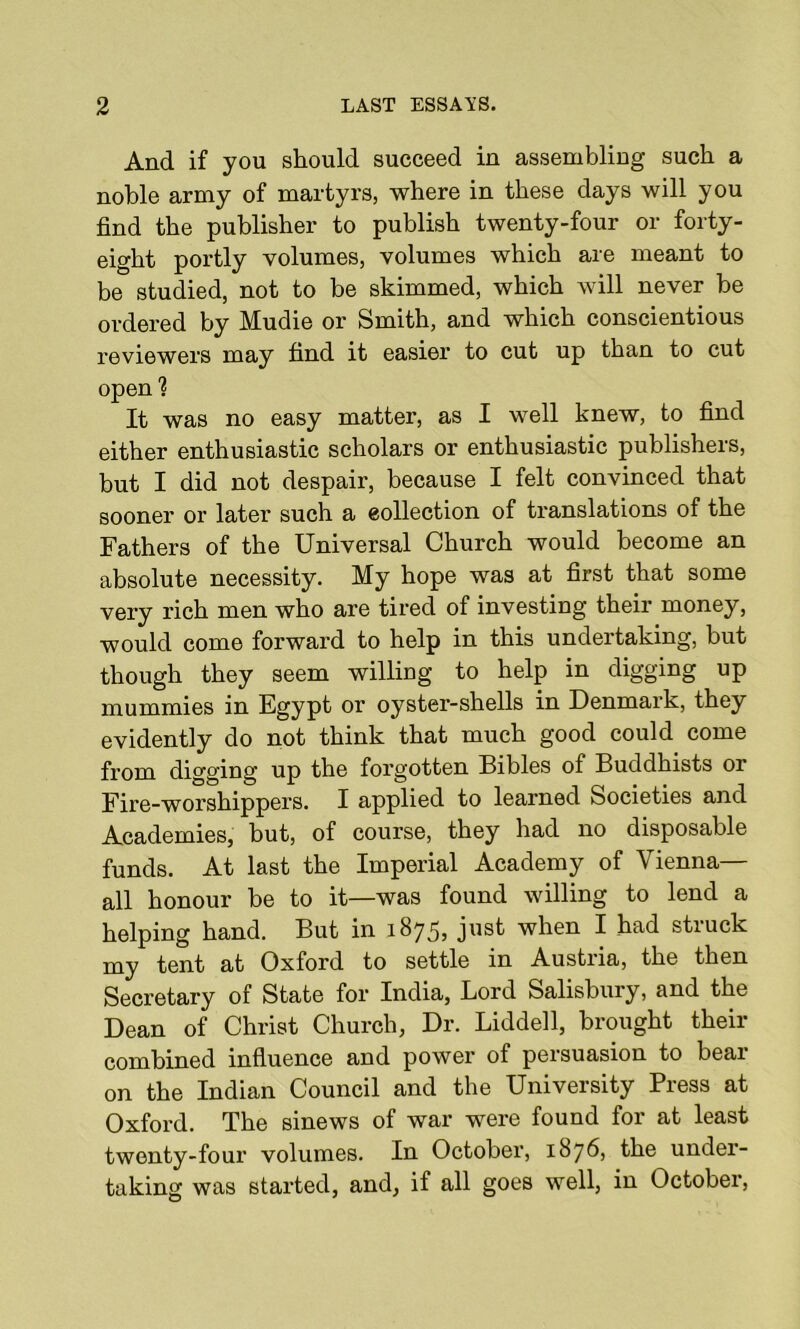 And if you should succeed in assembling such a noble army of martyrs, where in these days will you find the publisher to publish twenty-four or forty- eight portly volumes, volumes which are meant to be studied, not to be skimmed, which will never be ordered by Mudie or Smith, and which conscientious reviewers may find it easier to cut up than to cut open ? It was no easy matter, as I well knew, to find either enthusiastic scholars or enthusiastic publishers, but I did not despair, because I felt convinced that sooner or later such a collection of translations of the Fathers of the Universal Church would become an absolute necessity. My hope was at first that some very rich men who are tired of investing their money, would come forward to help in this undertaking, but though they seem willing to help in digging up mummies in Egypt or oyster-shells in Denmark, they evidently do not think that much good could come from digging up the forgotten Bibles of Buddhists or Fire-worshippers. I applied to learned Societies and Academies, but, of course, they had no disposable funds. At last the Imperial Academy of Vienna- all honour be to it—was found willing to lend a helping hand. But in 1875, just when I had struck my tent at Oxford to settle in Austria, the then Secretary of State for India, Lord Salisbury, and the Dean of Christ Church, Dr. Liddell, brought their combined influence and power of persuasion to bear on the Indian Council and the University Press at Oxford. The sinews of war were found for at least twenty-four volumes. In October, 1876, the under- taking was started, and, if all goes well, in October,