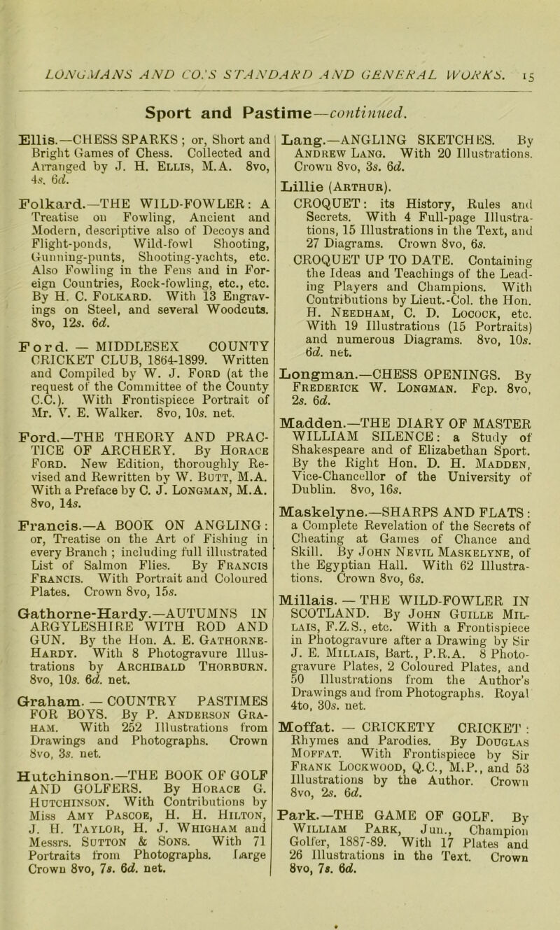 Sport and Pastime—continued. Ellis.—CHESS SPARKS ; or, Short and Bright Games of Chess. Collected and Arranged by J. H. Ellis, M.A. 8vo, 4s. 6rf. Folkard.—1THE WILD-FOWLER: A Treatise on Fowling, Ancient and Modern, descriptive also of Decoys and Flight-ponds, Wild-fowl Shooting, Gunning-punts, Shooting-yachts, etc. Also Fowling in the Fens and in For- eign Countries, Rock-fowling, etc., etc. By H. C. Folkard. With 13 Engrav- ings on Steel, and several Woodcuts. 8vo, 12s. 6d. Ford. — MIDDLESEX COUNTY CRICKET CLUB, 1864-1899. Written and Compiled by W. J. Ford (at the request of the Committee of the County C.C.). With Frontispiece Portrait of Mr. V. E. Walker. 8vo, 10s. net. Ford.—THE THEORY AND PRAC- TICE OF ARCHERY. By Horace Ford. New Edition, thoroughly Re- vised and Rewritten by W. Butt, M.A. With a Preface by C. J. Longman, M.A. 8 vo, 14s. Francis.—A BOOK ON ANGLING: or, Treatise on the Art of Fishing in every Branch ; including full illustrated List of Salmon Flies. By Francis Francis. With Portrait and Coloured Plates. Crown 8vo, 15s. Gathorne-Hardy.—AUTUMNS IN ARGYLESHIRE WITH ROD AND GUN. By the Hon. A. E. Gathorne- Hardy. With 8 Photogravure Illus- trations by Archibald Thorbdrn. 8vo, 10s. 6d. net. Graham. — COUNTRY PASTIMES FOR BOYS. By P. Anderson Gra- ham. With 252 Illustrations from Drawings and Photographs. Crown 8vo, 3s. net. Hutchinson.—THE BOOK OF GOLF AND GOLFERS. By Horace G. Hutchinson. With Contributions by Miss Amy Pascoe, H. H. Hilton, J. H. Taylor, H. J. Whigham and Messrs. Sutton k Sons. With 71 Portraits from Photographs. Large Crown 8vo, 7s. 6d. net. Lang.—ANGLING SKETCHES. By Andrew Lang. With 20 Illustrations. Crown 8vo, 3s. 6d. Lillie (Arthur). CROQUET: its History, Rules and Secrets. With 4 Full-page Illustra- tions, 15 Illustrations in the Text, and 27 Diagrams. Crown 8vo, 6s. CROQUET UP TO DATE. Containing the Ideas and Teachings of the Lead- ing Players and Champions. With Contributions by Lieut.-Col. the Hon. H. Needham, C. D. Locock, etc. With 19 Illustrations (15 Portraits) and numerous Diagrams. 8vo, 10s. 6d. net. Longman.—CHESS OPENINGS. By Frederick W. Longman. Fcp. 8vo, 2s. 6d. Madden.—THE DIARY OF MASTER WILLIAM SILENCE: a Study of Shakespeare and of Elizabethan Sport. By the Right Hon. D. H. Madden, Vice-Chancellor of the University of Dublin. 8vo, 16s. Maskelyne.—SHARPS AND FLATS : a Complete Revelation of the Secrets of Cheating at Games of Chance and Skill. By John Nevil Maskelyne, of the Egyptian Hall. With 62 Illustra- tions. Crown 8vo, 6s. Millais. — THE WILD-FOWLER IN SCOTLAND. By John Guille Mil- lais, F.Z. S., etc. With a Frontispiece in Photogravure after a Drawing by Sir J. E. Millais, Bart., P.R.A. 8 Photo- gravure Plates, 2 Coloured Plates, and 50 Illustrations from the Author’s Drawings and from Photographs. Royal 4to, 30s. net. Moffat. — CRICKETY CRICKET : Rhymes and Parodies. By Douglas Moffat. With Frontispiece by Sir Frank Lockwood, Q.C., M.P., and 53 Illustrations by the Author. Crown 8vo, 2s. 6d. Park.—THE GAME OF GOLF. By William Park, Jun., Champion Golfer, 1887-89. With 17 Plates and 26 Illustrations in the Text. Crown 8vo, 7s. 6e£.