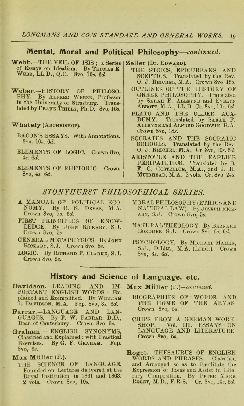 Mental, Moral and Political Philosophy—continued. Webb.—THE VEIL OF ISIS ; a Series of Essays ou Idealism. By Thomas E. Webb, LL.D., Q.C. 8vo, 10s. 6d. Weber.—HISTORY OF PHILOSO- PHY. By Alfred Webf.r, Professor in the University of Strasburg. Trans- lated by Frank Thilly, Ph. D. 8vo, 16s. Whately (Archbishop). BACON S ESSAYS. With Annotations. 8vo. 10s. 6c?. ELEMENTS OF LOGIC. Crown 8vo, 4s. 6d. ELEMENTS OF RHETORIC. Crown 8vo, 4s. 6c?. Zeller (Dr. Edward). THE STOICS, EPICUREANS, AND SCEPTICS. Translated by the Rev. 0. J. Reichel, M. A. Crown 8vo, 15s. OUTLINES OF THE HISTORY OF GREEK PHILOSOPHY. Translated by Sarah F. Alleyne and Evelyn Abbott, M.A., LL.D. Cr. 8vo, 10s. Qd. PLATO AND THE OLDER ACA- DEMY. Translated by Sarah F. Alleyne and Alfred Goodwin, B. A. Crown 8vo, 18s. SOCRATES AND THE SOCRATIC SCHOOLS. Translated by the Rev. 0. J. Reichel, M. A. Cr. 8vo, 10s. 6d. ARISTOTLE AND THE EARLIER PERIPATETICS. Translated by B. F. C. Costelloe, M.A., and J. H. Muirhead, M.A. 2 vols. Cr. 8vo,24s. STONYHURST PHILOSOPHICAL SERIES. A MANUAL OF POLITICAL ECO- NOMY. By C. S. Devas, M.A. Crown 8vo, 7s. 6c?. FIRST PRINCIPLES OF KNOW- LEDGE. By John Rickaby, S.J. Crown 8vo, 5s. GENERAL METAPHYSICS. By John Rickaby, S.J. Crown 8vo, 5s. LOGIC. By Richard F. Clarke, S.J. Crown 8vo, 5s. MORAL PIIILOSOPHY (ETHICS AND NATURAL LAW). By Joseph Rick- aby, S.J. Crown 8vo, 5s. NATURAL THEOLOGY. By Bernard Boedder, S.J. Crown Svo. 6s. 6<f. PSYCHOLOGY. By Michael Maher, S.J., D.Litt., M.A. (Lond.). Crown Svo, 6s. 6c?. History and Science of Language, etc. Davidson.—LEADING AND IM- PORTANT ENGLISH WORDS : Ex- plained and Exemplified. By William L. Davidson, M.A. Fcp. Svo, 3s. 6c?. Farrar.—LANGUAGE AND LAN- GUAGES. By F. W. Farrar, D.D., Dean of Canterbury. Crown 8vo, 6s. Graham. — ENGLISH SYNONYMS, Classified and Explained : with Practical Exercises. By G. F. Graham. Fcp. 8vo, 6s. Max Muller (F.). THE SCIENCE OF LANGUAGE. Founded on Lectures delivered at the Royal Institution in 1861 and 1863. 2 vols. Crown 8vo, 10s. Max Muller (F.) —continued. BIOGRAPHIES OF WORDS, AND THE HOME OF THE ARYAS. Crown Svo, 5s. CHIPS FROM A GERMAN WORK- SHOP. Vol. III. ESSAYS ON LANGUAGE AND LITERATURE. Crown 8vo, os. Roget.—THESAURUS OF ENGLISH WORDS AND PHRASES. Classified and Arranged so as to Facilitate the Expression of Ideas and Assist in Lite- rary Composition. By Peter Mark Roget, M.D., F. R.S. Cr. Svo, 10s. 6(7,