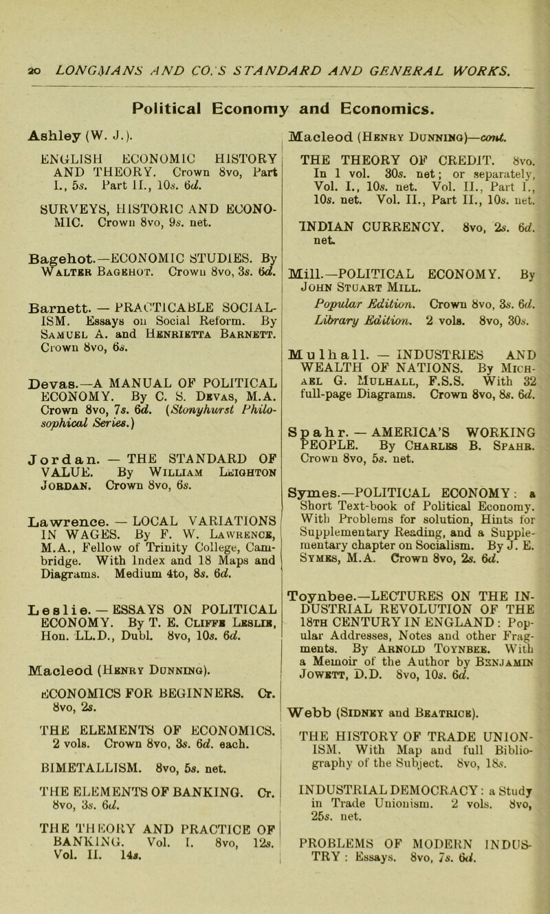 Political Economy and Economics. Ashley (W. J.). ENGLISH ECONOMIC HISTORY AND THEORY. Crown 8vo, Part I., 5s. Part II., 10s. 6c7. SURVEYS, HISTORIC AND ECONO- MIC. Crown 8vo, 9s. net. Bagehot.—ECONOMIC STUDIES. By Walter Bagehot. Crown 8vo, 3s. (5d. Barnett. — PRACTICABLE SOCIAL- ISM. Essays on Social Reform. By Samuel A. and Henrietta Barnett. Crown 8vo, 6s. Devas.-A MANUAL OF POLITICAL ECONOMY. By C. S. Devas, M.A. Crown 8vo, 7s. 6d. (Stonyhurst Philo- sophical Series.) Jordan. — THE STANDARD OF VALUE. By William Leighton Jordan. Crown 8vo, 6s. Lawrence. — LOCAL VARIATIONS IN WAGES. By F. W. Lawrence, M.A., Fellow of Trinity College, Cam- bridge. With Index and 18 Maps and Diagrams. Medium 4to, 8s. 6d. Leslie. — ESSAYS ON POLITICAL ECONOMY. By T. E. Cliffb Leslie, Hon. LL.D., Dubl. 8vo, 10s. 6d. Macleod (Henry Dunning). ECONOMICS FOR BEGINNERS. Cr. 8vo, 2s. THE ELEMENTS OF ECONOMICS. 2 vols. Crown 8vo, 3s. 6rf. each. BIMETALLISM. 8vo, 5s. net. THE ELEMENTS OF BANKING. Cr. 8vo, 3s. 6d. THE THEORY AND PRACTICE OF BANKING. Vol. I. 8vo, 12s. Vol. II. 14s. Macleod (Henry Dunning)—crnd. THE THEORY OF CREDIT. 8vo. In 1 vol. 30s. net; or separately, Vol. I., 10s. net. Vol. II., Part 1., 10s. net. Vol. II., Part II., 10s. net. INDIAN CURRENCY. 8vo, 2s. 6d. net. Mill.—POLITICAL ECONOMY. By John Stuart Mill. Popular Edition. Crown 8vo, 3s. 6d. Library Edition. 2 vols. 8vo, 30s. Mu 111 all. — INDUSTRIES AND WEALTH OF NATIONS. By Mich- ael G. Mulhall, F.S.S. With 32 full-page Diagrams. Crown 8vo, 8s. 6d. Spahr.- AMERICA’S WORKING PEOPLE. By Charles B. Spahr. Crown 8vo, 5s. net. Symes.—POLITICAL ECONOMY: a Short Text-book of Political Economy. With Problems for solution, Hints for Supplementary Reading, and a Supple- mentary chapter on Socialism. By J. E. Symes, M.A. Crown 8vo, 2s. 6d. Toynbee.—LECTURES ON THE IN- DUSTRIAL REVOLUTION OF THE 18th CENTURY IN ENGLAND : Pop- ular Addresses, Notes and other Frag- ments. By Arnold Toynbee. With a Memoir of the Author by Benjamin Jowett, D.D. 8vo, 10s. 6d. Webb (Sidney and Beatrice). THE HISTORY OF TRADE UNION- ISM. With Map and full Biblio- graphy of the Subject. 8vo, 18s. INDUSTRIAL DEMOCRACY: a Study in Trade Unionism. 2 vols. 8vo, 25s. net. PROBLEMS OF MODERN INDUS- TRY : Essays. 8vo, 7s. 6d.