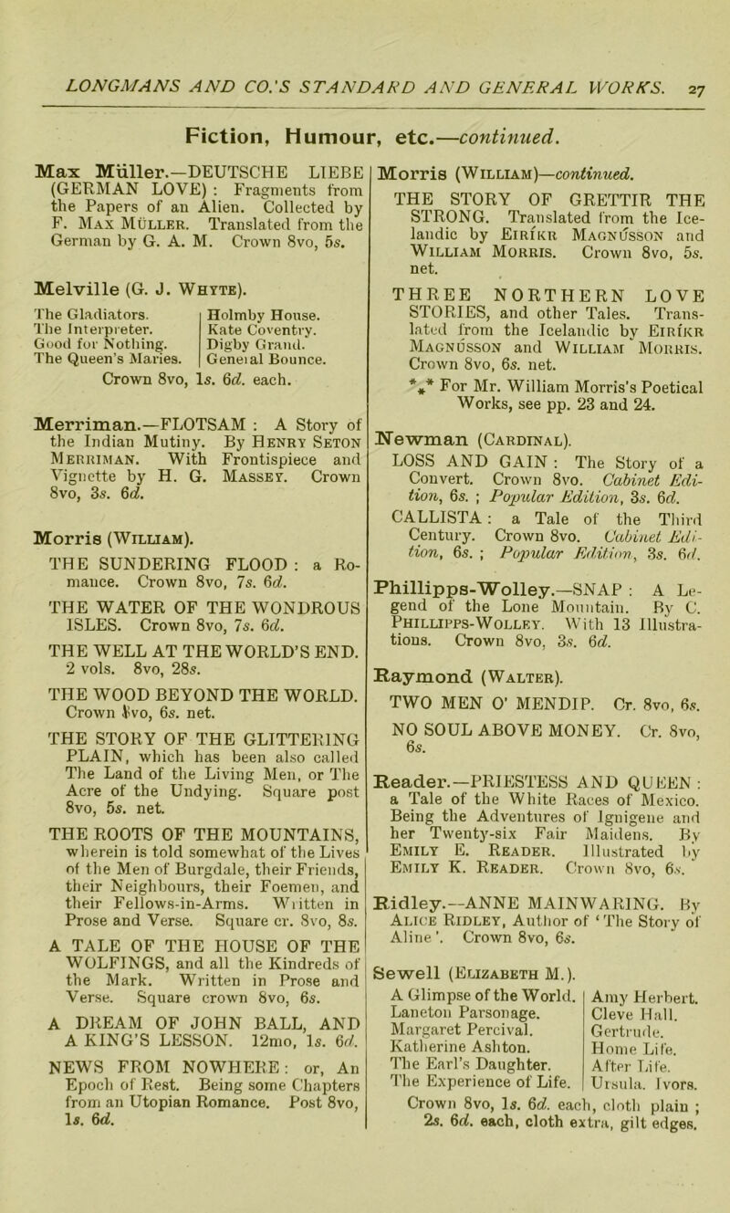 Fiction, Humour, etc.—continued. Max Miiller.—DEUTSCHE LIEBE (GERMAN LOVE) : Fragments from the Papers of au Alien. Collected by F. Max Muller. Translated from the German by G. A. M. Crown 8vo, 5s. Melville (G. J. Whyte). The Gladiators. The interpreter. Good for Nothing. The Queen’s Maries. Holmby House. Kate Coventry. Digby Grand. Geneial Bounce. Crown 8vo, Is. 6d. each. Merriman.—FLOTSAM : A Story of the Indian Mutiny. By Henry Seton Merriman. With Frontispiece and Vignette by H. G. Massey. Crown 8vo, 3s. 6d Morris (William). THE SUNDERING FLOOD: a Ro- mance. Crown 8vo, 7s. 6d. THE WATER OF THE WONDROUS ISLES. Crown 8vo, 7s. 6d. THE WELL AT THE WORLD’S END. 2 vols. 8vo, 28s. THE WOOD BEYOND THE WORLD. Crown 4'vo, 6s. net. THE STORY OF THE GLITTERING PLAIN, which has been also called The Land of the Living Men, or The Acre of the Undying. Square post 8vo, 6s. net. THE ROOTS OF THE MOUNTAINS, wherein is told somewhat of the Lives of the Men of Burgdale, their Friends, their Neighbours, their Foemen, and their Fellows-in-Arms. Written in Prose and Verse. Square cr. 8vo, 8s. A TALE OF THE HOUSE OF THE WOLFINGS, and all the Kindreds of the Mark. Written in Prose and Verse. Square crown 8vo, 6s. A DREAM OF JOHN BALL, AND A KING’S LESSON. 12mo, Is. 6d. NEWS FROM NOWHERE: or, An Epoch of Rest. Being some Chapters from an Utopian Romance. Post 8vo, Is. 6d. Morris (William)—continued. THE STORY OF GRETTIR THE STRONG. Translated from the Ice- landic by Eirikr Magnusson and William Morris. Crown 8vo, 5s. net. THREE NORTHERN LOVE STORIES, and other Tales. Trans- lated from the Icelandic by Eiri'kr Magnusson and William Morris. Crown 8vo, 6s. net. *** For Mr. William Morris’s Poetical Works, see pp. 23 and 24. Newman (Cardinal). LOSS AND GAIN : The Story of a Convert. Crown 8vo. Cabinet Edi- tion, 6s. ; Popular Edition, 3s. 6d. CALLISTA : a Tale of the Third Century. Crown 8vo. Cabinet Edi- tion, 6s. ; Popular Edition, 3s. 6d. Phillipps-Wolley.—SNAP : A Le- gend of the Lone Mountain. By C. Phillipps-Wollky. With 13 Illustra- tions. Crown 8vo, 3s. 6d. Raymond (Walter). TWO MEN O’ MENDIP. Or. 8vo, 6s. NO SOUL ABOVE MONEY. Cr. 8vo, 6s. Reader.—PRIESTESS AND QUEEN : a Tale of the White Races of Mexico. Being the Adventures of Ignigene and her Twenty-six Fair Maidens. By Emily E. Reader. Illustrated by Emily K. Reader. Crown 8vo, 6's. Ridley.—ANNE MAINWAR1NG. By Alice Ridley, Author of ‘ The Story of Aline ’. Crown 8vo, 6s. Sewell (Elizabeth M.). A Glimpse of the World. Laneton Parsonage. Margaret Percival. Katherine Ashton. The Earl’s Daughter. The Experience of Life. Crown 8vo, Is. 6d. each Amy Herbert. Cleve Hall. Gertrude. Home Life. After Life. Ursula. Ivors, cloth plain ; 2s. 6d. each, cloth extra, gilt edges,