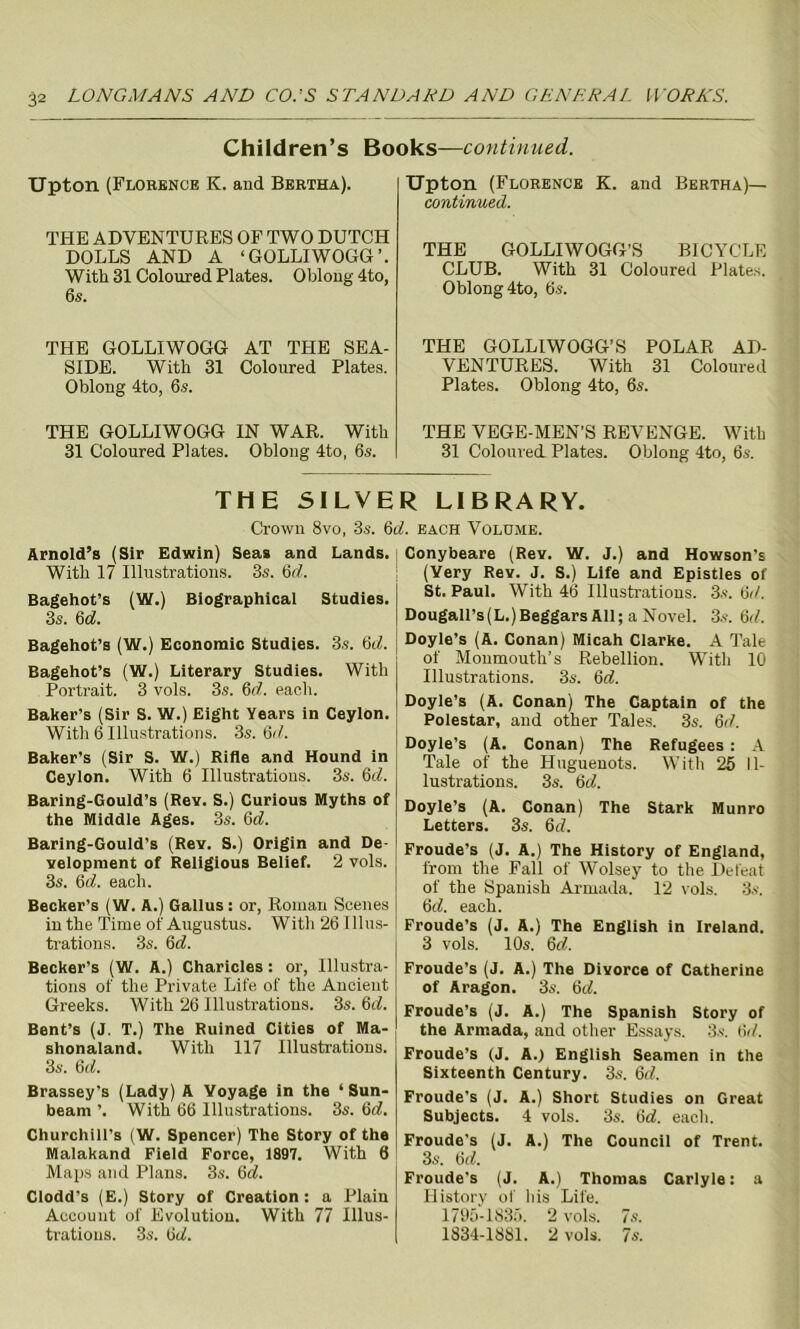 Children’s Books—continued. Upton (Florence K. and Bertha). THE ADVENTURES OF TWO DUTCH DOLLS AND A ‘GOLLIWOGG’. With 31 Coloured Plates. Oblong 4to, 6,s. THE GOLLIWOGG AT THE SEA- SIDE. With 31 Coloured Plates. Oblong 4to, 6s. THE GOLLIWOGG IN WAR. With 31 Coloured Plates. Oblong 4to, 6s. Upton (Florence K. and Bertha)— continued. THE GOLLIWOGG’S BICYCLE CLUB. With 31 Coloured Plates. Oblong 4to, 6s. THE GOLLIWOGG’S POLAR AD- VENTURES. With 31 Coloured Plates. Oblong 4to, 6s. THE VEGE-MEN’S REVENGE. With 31 Coloured. Plates. Oblong 4to, 6s. THE SILVER LIBRARY. Crown 8vo. 3s. 6d. each Volume. Arnold’s (Sir Edwin) Seas and Lands. With 17 Illustrations. 3s. 6(7. Bagehot’s (W.) Biographical Studies. 3s. 6d. Bagehot’s (W.) Economic Studies. 3s. 6(7. Bagehot’s (W.) Literary Studies. With Portrait. 3 vols. 3s. 6d. each. Baker’s (Sir S. W.) Eight Years in Ceylon. With 6 Illustrations. 3s.6it. Baker’s (Sir S. W.) Rifle and Hound in Ceylon. With 6 Illustrations. 3s. 6d. Baring-Gould’s (Rev. S.) Curious Myths of the Middle Ages. 3s. 6(7. Baring-Gould's (Rev. S.) Origin and De- velopment of Religious Belief. 2 vols. 3s. 6d. each. Becker’s (W. A.) Gallus: or, Roman Scenes in the Time of Augustus. Witli 26 Illus- trations. 3s. 6d. Becker’s (W. A.) Charicles: or, Illustra- tions of the Private Life of the Ancient Greeks. With 26 Illustrations. 3s. 6d. Bent’s (J. T.) The Ruined Cities of Ma- shonaland. With 117 Illustrations. 3s. 6(7. Brassey’s (Lady) A Voyage in the ‘Sun- beam ’. With 66 Illustrations. 3s. 6c?. Churchill’s (W. Spencer) The Story of the Malakand Field Force, 1897. With 6 Maps and Plans. 3s. 6d. Clodd’s (E.) Story of Creation: a Plaiu Account of Evolution. With 77 Illus- trations. 3s. 6(7. Conybeare (Rev. W. J.) and Howson’s (Very Rev. J. S.) Life and Epistles of St. Paul. With 46 Illustrations. 3s. 6(/. Dougall’s(L.)Beggars All; a Novel. 3s. 6d. Doyle’s (A. Conan) Micah Clarke. A Tale of Monmouth’s Rebellion. With 10 Illustrations. 3s. 6d. Doyle’s (A. Conan) The Captain of the Polestar, and other Tales. 3s. 6(7. Doyle’s (A. Conan) The Refugees : A Tale of the Huguenots. With 25 Il- lustrations. 3s. 6(7. Doyle’s (A. Conan) The Stark Munro Letters. 3s. 6d. Froude’s (J. A.) The History of England, from the Fall of Wolsey to the Defeat of the Spanish Armada. 12 vols. 3s. 6(7. each. Froude’s (J. A.) The English in Ireland. 3 vols. 10s. 6d. Froude’s (J. A.) The Divorce of Catherine of Aragon. 3s. 6(7. Froude’s (J. A.) The Spanish Story of the Armada, and other Essays. 3s. 6(7. Froude’s (J. A.) English Seamen in the Sixteenth Century. 3s. 6(7. Froude's (J. A.) Short Studies on Great Subjects. 4 vols. 3s. 6(7. each. Froude's (J. A.) The Council of Trent. 3s. 6(7. Froude’s (J. A.) Thomas Carlyle: a History of his Life. 1795-1835. 2 vols. 7s. 1834-1881. 2 vols. 7s.