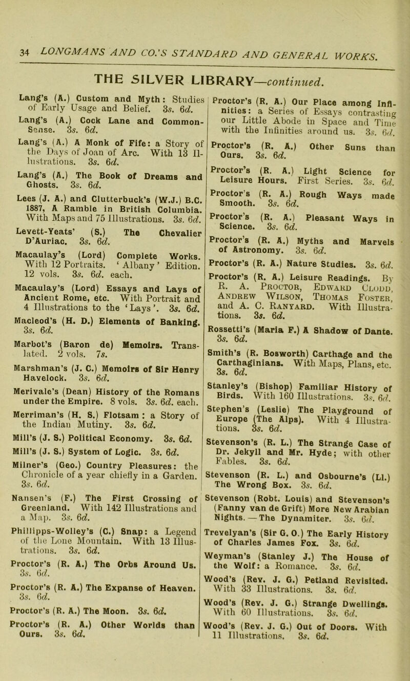 THE SILVER LIBRARY—continued. Lang’s (A.) Custom and Myth: Studies of Early Usage and Belief. 3s. 6d. Lang's (A.) Cock Lane and Common- Sense. 3s. 6c?. Lang’s (A.) A Monk of Fife: a Story of the Days of Joan of Arc. With 13 Il- lustrations. 3s. 6c?. Lang’s (A.) The Book of Dreams and Ghosts. 3s. 6c?. Lees (J. A.) and Clutterbuck’s (W.J.) B.C. 1887, A Ramble in British Columbia. With Maps and 75 Illustrations. 3s. 6c?. Levett-Yeats’ (S.) The Chevalier D’Auriac. 3s. 6c?. Macaulay’s (Lord) Complete Works. With 12 Portraits. 1 Albany ’ Edition. 12 vols. 3s. 6c?. each. Macaulay’s (Lord) Essays and Lays of Ancient Rome, etc. With Portrait and 4 Illustrations to the ‘Lays’. 3s. 6c?. Macleod’s (H. D.) Elements of Banking. 3s. 6 c?. Marbot’s (Baron de) Memoirs. Trans- lated. 2 vols. 7s. Marshman's (J. C.) Memoirs of Sir Henry Havelock. 3s. 6c?. Merivale’s (Dean) History of the Romans under the Empire. 8 vols. 3s. 6c?. each. Merriman’s (H. S.) Flotsam : a Story of the Indian Mutiny. 3s. 6c?. Mill’s (J. S.) Political Economy. 3s. 6c?. Mill’s (J. S.) System of Logic. 3s. 6c?. Milner’s (Geo.) Country Pleasures: the Chronicle of a year chiefly in a Garden. 3s. 6c?. Nansen's (F.) The First Crossing of Greenland. With 142 Illustrations and a Map. 3s. 6c?. Phillipps-Wolley’s (C.) Snap: a Legend of the Lone Mountain. With 13 Illus- trations. 3s. 6c?. Proctor’s (R. A.) The Orbs Around Us. 3s. 6c?. Proctor’s (R. A.) The Expanse of Heaven. 3s. 6c?. Proctor’s (R. A.) The Moon. 3s. 6c?. Proctor’s (R. A.) Other Worlds than Ours. 3s. 6c?. Proctor’s (R. A.) Our Place among Infi- nities : a Series of Essays contrasting our Little Abode in Space and Time with the Infinities around us. 3s. 6c7. Proctor’s (R. A.) Other Suns than Ours. 3s. 6c?. Proctor’s (R. A.) Light Science for Leisure Hours. First Series. 3s. 6c?. Proctor’s (R. A.) Rough Ways made Smooth. 3s. 6c?. Proctor’s (R. A.) Pleasant Ways in Science. 3s. 6c?. Proctor’s (R. A.) Myths and Marvels of Astronomy. 3s. 6c?. Proctor’s (R. A.) Nature Studies. 3s. 6c?. Proctor’s (R. A.) Leisure Readings. By B. A. Proctor, Edward Oludd, Andrew Wilson, Thomas Foster, and A. C. Ran yard. With Illustra- tions. 3s. 6c?. Rossetti’s (Maria F.) A Shadow of Dante. 3s. 6c?. Smith’s (R. Bosworth) Carthage and the Carthaginians. With Maps, Plans, etc 3s. 6c?. Stanley’s (Bishop) Familiar History of Birds. With 160 Illustrations. 3s. 6c?. Stephen’s (Leslie) The Playground of Europe (The Alps). With 4 Illustra- tions. 3s. 6c?. Stevenson’s (R. L.) The Strange Case of Dr. Jekyll and Mr. Hyde; with other Fables. 3s. 6c?. Stevenson (R. L.) and Osbourne’s (LI.) The Wrong Box. 3s. 6c?. Stevenson (Robt. Louis) and Stevenson’s (Fanny van de Grift) More New Arabian Nights.—The Dynamiter. 3s. 6c7. Trevelyan’s (Sir G. 0.) The Early History of Charles James Fox. 3s. 6c?. Weyman’s (Stanley J.) The House of the Wolf: a Romance. 3s. 6c7. Wood’s (Rev. J. G.) Petland Revisited. With 33 Illustrations. 3s. 6c?. Wood’s (Rev. J. G.) Strange Dwellings. With 60 Illustrations. 3s. 6c?. Wood's (Rev. J. G.) Out of Doors. With 11 Illustrations. 3s. 6c?.