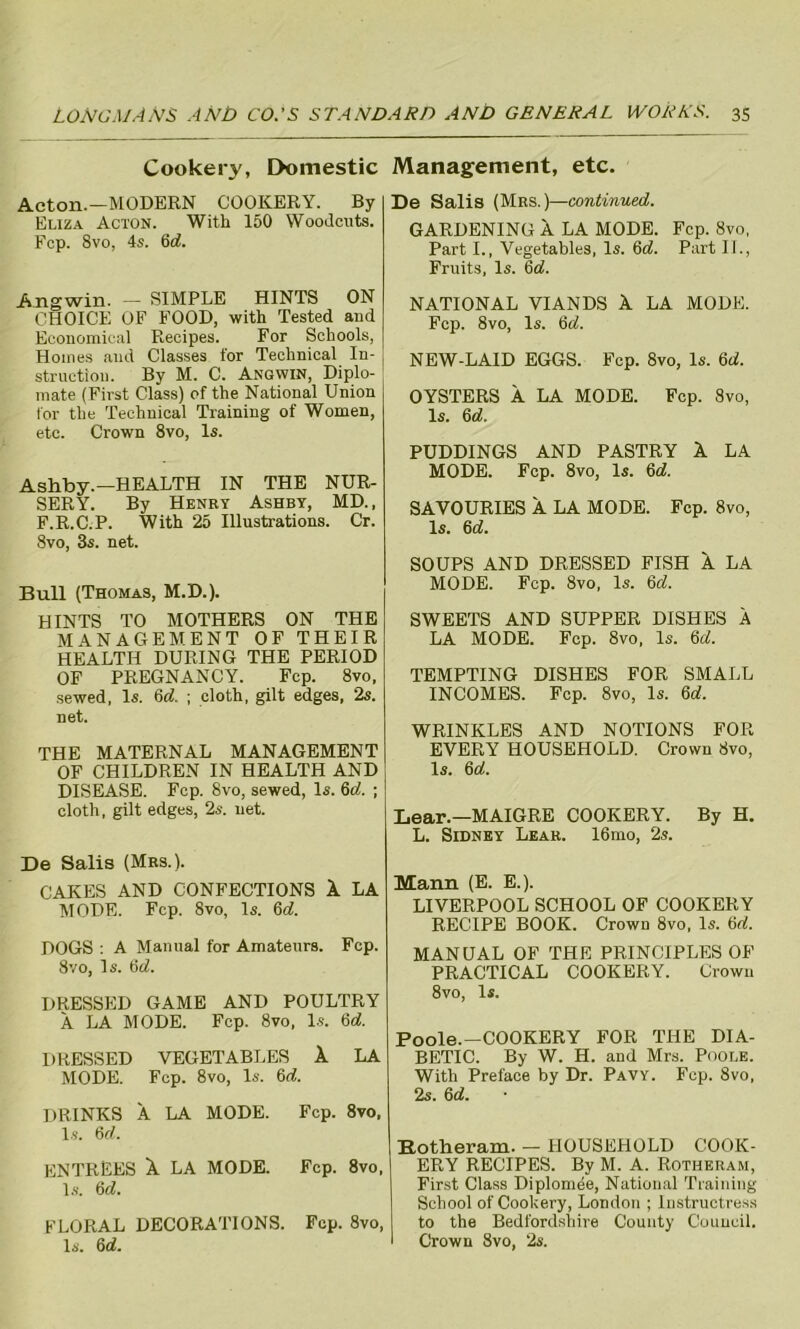 Cookery, Domestic Acton.—MODERN COOKERY. By Eliza Acton. With 150 Woodcuts. Fcp. 8vo, 4s. 6d. Angwin. — SIMPLE HINTS ON CHOICE OF FOOD, with Tested and Economical Recipes. For Schools, Homes and Classes for Technical In- struction. By M. C. Angwin, Diplo- mate (First Class) of the National Union for the Technical Training of Women, etc. Crown 8vo, Is. Ashby.—HEALTH IN THE NUR- SERY. By Henry Ashby, MD., F.R.C.P. With 25 Illustrations. Cr. 8vo, 3s. net. Bull (Thomas, M.D.). HINTS TO MOTHERS ON THE MANAGEMENT OF THEIR HEALTH DURING THE PERIOD OF PREGNANCY. Fcp. 8vo, sewed, Is. 6d. ; cloth, gilt edges, 2s. net. THE MATERNAL MANAGEMENT OF CHILDREN IN HEALTH AND DISEASE. Fcp. 8vo, sewed, Is. 6d. ; cloth, gilt edges, 2s. net. De Salis (Mrs.). CAKES AND CONFECTIONS 1 LA MODE. Fcp. 8vo, Is. 6d. DOGS : A Manual for Amateurs. Fcp. 8vo, Is. 6<L DRESSED GAME AND POULTRY A LA MODE. Fcp. 8vo, Is. 6d. DRESSED VEGETABLES X LA MODE. Fcp. 8vo, Is. 6d. DRINKS A LA MODE. Fcp. 8vo, Is. 6d. ENTREES X LA MODE. Fcp. 8vo, Is. 6d. FLORAL DECORATIONS. Fep. 8vo, Is. 6d. Management, etc. De Salis (Mrs.)—continued. GARDENING A LA MODE. Fcp. 8vo, Part I., Vegetables, Is. 6d. Part II., Fruits, Is. 6d. NATIONAL VIANDS X LA MODE. Fcp. 8vo, Is. 6d. NEW-LAID EGGS. Fcp. 8vo, Is. 6d. OYSTERS A LA MODE. Fcp. 8vo, Is. 6d. PUDDINGS AND PASTRY X LA MODE. Fcp. 8vo, Is. 6d. SAVOURIES X LA MODE. Fcp. 8vo, Is. 6d. SOUPS AND DRESSED FISH X LA MODE. Fcp. 8vo, Is. 6d. SWEETS AND SUPPER DISHES A LA MODE. Fcp. 8vo, Is. 6d. TEMPTING DISHES FOR SMALL INCOMES. Fcp. 8vo, Is. 6d, WRINKLES AND NOTIONS FOR EVERY HOUSEHOLD. Crown 8vo, Is. 6d. Lear.—MAIGRE COOKERY. By H. L. Sidney Lear. 16mo, 2s. Mann (E. E.). LIVERPOOL SCHOOL OF COOKERY RECIPE BOOK. Crown 8vo, Is. 6d. MANUAL OF THE PRINCIPLES OF PRACTICAL COOKERY. Crown 8vo, Is. Poole.—COOKERY FOR THE DIA- BETIC. By W. H. and Mrs. Poole. With Preface by Dr. Pavy. Fcp. 8vo, 2s. 6d. Botheram. — HOUSEHOLD COOK- ERY RECIPES. By M. A. Rotheram, First Class DiplonMe, National Training School of Cookery, London ; Instructress to the Bedfordshire County Council. Crown 8vo, 2s.