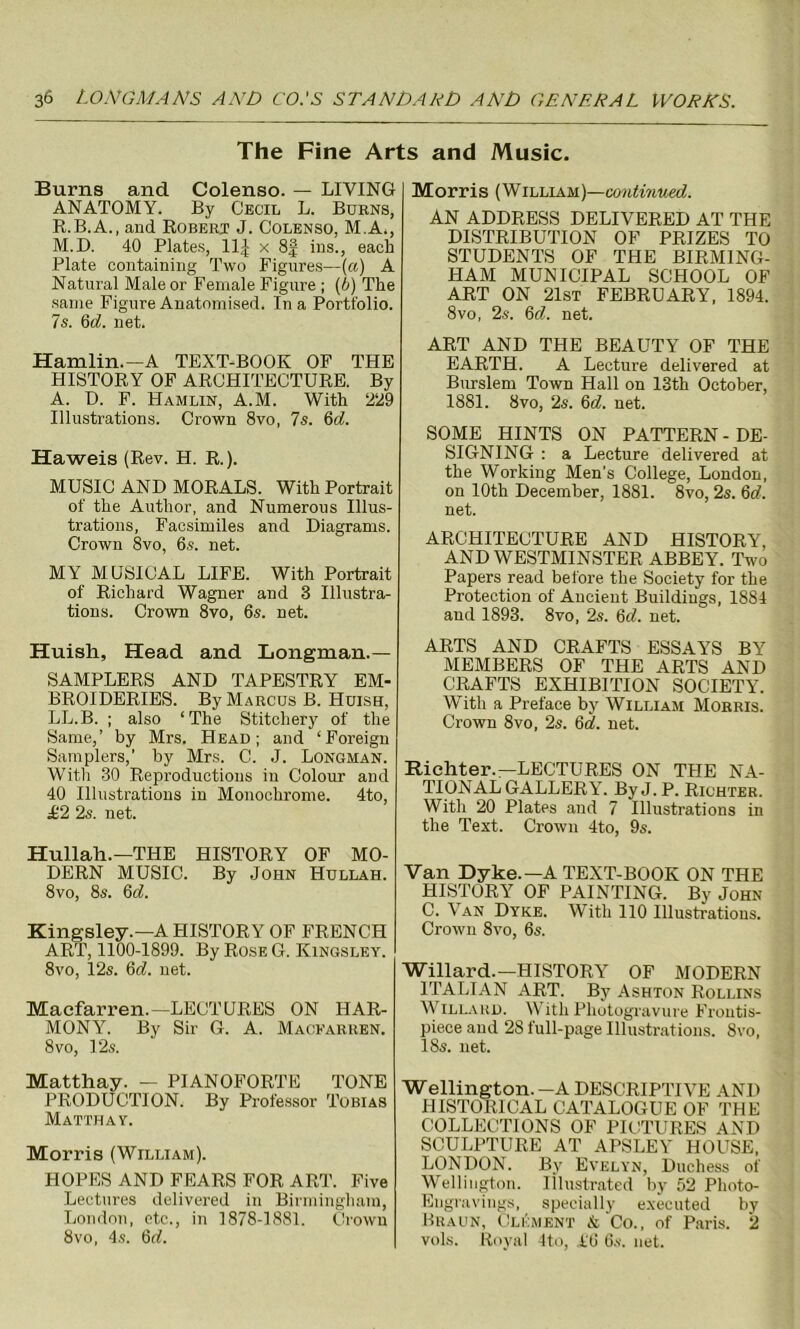 The Fine Arts and Music. Burns and Colenso. — LIVING ANATOMY. By Cecil L. Burns, R.B.A., and Robert J. Colenso, M.A., M.D. 40 Plates, UJ x 8j ins., each Plate containing Two Figures—(a) A Natural Male or Female Figure ; (b) The same Figure Anatomised. In a Portfolio. 7 s. 6d. net. Hamlin.—A TEXT-BOOK OF THE HISTORY OF ARCHITECTURE. By A. D. F. Hamlin, A.M. With 229 Illustrations. Crown 8vo, 7s. 6d. Haweis (Rev. H. R.). MUSIC AND MORALS. With Portrait of the Author, and Numerous Illus- trations, Facsimiles and Diagrams. Crown 8vo, 6s. net. MY MUSICAL LIFE. With Portrait of Richard Wagner and 8 Illustra- tions. Crown 8vo, 6s. net. Huish, Head and Longman.— SAMPLERS AND TAPESTRY EM- BROIDERIES. By Marcus B. Huish, LL.B. ; also ‘The Stitcliery of the Same,’ by Mrs. Head; and ‘Foreign Samplers,' by Mrs. C. J. Longman. Witli 30 Reproductions in Colour and 40 Illustrations in Monochrome. 4to, £2 2s. net. Hullah.—THE HISTORY OF MO- DERN MUSIC. By John Hullah. 8vo, 8s. 6d. Kingsley.—A HISTORY OF FRENCH ART, 1100-1899. By Rose G. Kingsley. 8vo, 12s. 6d. net. Macfarren.—LECTURES ON HAR- MONY. By Sir G. A. Macfarren. 8 vo, 12s. Matthay. — PIANOFORTE TONE PRODUCTION. By Professor Tobias Matthay. Morris (William). HOPES AND FEARS FOR ART. Five Lectures delivered in Birmingham, London, etc., in 1878-1881. Crown 8vo, 4s. 6d. Morris (William)—continued. AN ADDRESS DELIVERED AT THE DISTRIBUTION OF PRIZES TO STUDENTS OF THE BIRMING- HAM MUNICIPAL SCHOOL OF ART ON 21st FEBRUARY, 1894. 8vo, 2s. 6cl. net. ART AND THE BEAUTY OF THE EARTH. A Lecture delivered at Burslem Town Hall on 13th October, 1881. 8vo, 2s. 6d. net. SOME HINTS ON PATTERN - DE- SIGNING : a Lecture delivered at the Working Men's College, London, on 10th December, 1881. 8vo, 2s. 6d. net. ARCHITECTURE AND HISTORY, AND WESTMINSTER ABBEY. Two Papers read before the Society for the Protection of Ancient Buildings, 1884 and 1893. 8vo, 2s. 6<7. net. ARTS AND CRAFTS ESSAYS BY MEMBERS OF THE ARTS AND CRAFTS EXHIBITION SOCIETY. With a Preface by William Morris. Crown 8vo, 2s. 6<7. net. Richter.—LECTURES ON THE NA- TIONAL GALLERY. ByJ. P. Richter. With 20 Plates and 7 Illustrations in the Text. Crown 4to, 9s. Van Dyke.—A TEXT-BOOK ON THE HISTORY OF PAINTING. By John C. Van Dyke. With 110 Illustrations. Crown 8vo, 6s. Willard.—HISTORY OF MODERN ITALIAN ART. By Ashton Rollins Willard. With Photogravure Frontis- piece and 28 full-page Illustrations. 8vo, 18s. net. Wellington.-A DESCRIPTIVE AND HISTORICAL CATALOGUE OF THE COLLECTIONS OF PICTURES AND SCULPTURE AT APSLEY HOUSE, LONDON. By Evelyn, Duchess of Wellington. Illustrated by 52 Photo- Engravings, specially executed by Braun, Clement & Co., of Paris. 2 vols. Royal 4to, .i'6 6s. net.
