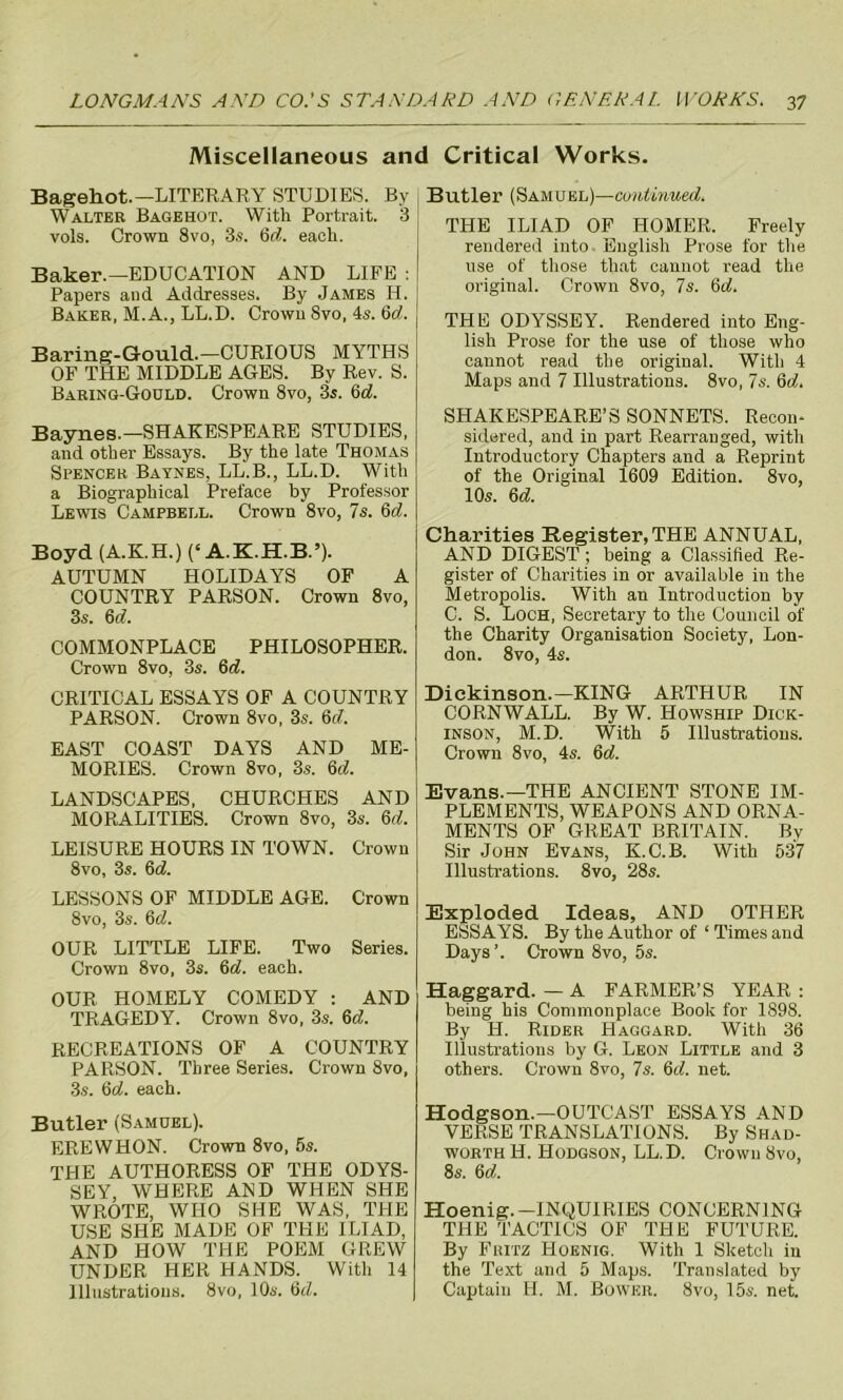 Miscellaneous and Critical Works. Bagehot.— LITERARY STUDIES. By Walter Bagehot. With Portrait. 3 vols. Crown 8vo, 3s. 6d. each. Baker.—EDUCATION AND LIFE : Papers and Addresses. By James Id. Baker, M.A., LL.D. Crown 8vo, 4s. 6d. Baring-Gould.— CURIOUS MYTHS OF THE MIDDLE AGES. By Rev. S. Baring-Goold. Crown 8vo, 3s. 6d. Baynes.—SHAKESPEARE STUDIES, and other Essays. By the late Thomas Spencer Baynes, LL.B., LL.D. With a Biographical Preface by Professor Lewis Campbell. Crown 8vo, 7s. 6d. Boyd (A.K.H.) (e A.K.H.B.’). AUTUMN HOLIDAYS OF A COUNTRY PARSON. Crown 8vo, 3s. 6 d. COMMONPLACE PHILOSOPHER. Crown 8vo, 3s. 6d. CRITICAL ESSAYS OF A COUNTRY PARSON. Crown 8vo, 3s. 6cl. EAST COAST DAYS AND ME- MORIES. Crown 8vo, 3s. 6<7. LANDSCAPES, CHURCHES AND MORALITIES. Crown 8vo, 3s. 3d. LEISURE HOURS IN TOWN. Crown 8vo, 3s. 6d. LESSONS OF MIDDLE AGE. Crown 8vo, 3s. 6 OUR LITTLE LIFE. Two Series. Crown 8vo, 3s. 6d. each. OUR HOMELY COMEDY : AND TRAGEDY. Crown 8vo, 3s. 6d. RECREATIONS OF A COUNTRY PARSON. Three Series. Crown 8vo, 3s. 6d. each. Butler (Samuel). ERE W HON. Crown 8vo, 5s. THE AUTHORESS OF THE ODYS- SEY, WHERE AND WHEN SHE WROTE, WHO SHE WAS, THE USE SHE MADE OF THE ILIAD, AND HOW THE POEM GREW UNDER HER HANDS. With 14 Illustrations. 8vo, 10s. 6d. Butler (Samuel)—continued. THE ILIAD OF HOMER. Freely rendered into English Prose for the use of those that cannot read the original. Crown 8vo, 7s. 3d. THE ODYSSEY. Rendered into Eng- lish Prose for the use of those who cannot read the original. With 4 Maps and 7 Illustrations. 8vo, 7s. 6d. SHAKESPEARE’S SONNETS. Recon- sidered, and in part Rearranged, with Introductory Chapters and a Reprint of the Original 1609 Edition. 8vo, 10s. 6d. Charities Register, THE ANNUAL, AND DIGEST ; being a Classified Re- gister of Charities in or available in the Metropolis. With an Introduction by C. S. Loch, Secretary to the Council of the Charity Organisation Society, Lon- don. 8vo, 4s. Dickinson.—KING ARTHUR IN CORNWALL. By W. Howship Dick- inson, M.D. With 5 Illustrations. Crown 8vo, 4s. 6a!. Evans.—THE ANCIENT STONE IM- PLEMENTS, WEAPONS AND ORNA- MENTS OF GREAT BRITAIN. By Sir John Evans, K.C.B. With 537 Illustrations. 8vo, 28s. Exploded Ideas, AND OTHER ESSAYS. By the Author of ‘ Times and Days’. Crown 8vo, 5s. Haggard. — A FARMER’S YEAR : being his Commonplace Book for 1898. By H. Rider Haggard. With 36 Illustrations by G. Leon Little and 3 others. Crown 8vo, 7s. 6d. net. Hodgson.—OUTCAST ESSAYS AND VERSE TRANSLATIONS. By Shad- worth H. Hodgson, LL.D. Crown 8vo, 8s. 6d. Hoenig.-INQUIRIES CONCERNING THE TACTICS OF THE FUTURE. By Fritz Hoenig. With 1 Sketch in the Text and 5 Maps. Translated by Captain H. M. Bower. 8vo, 15s. net.